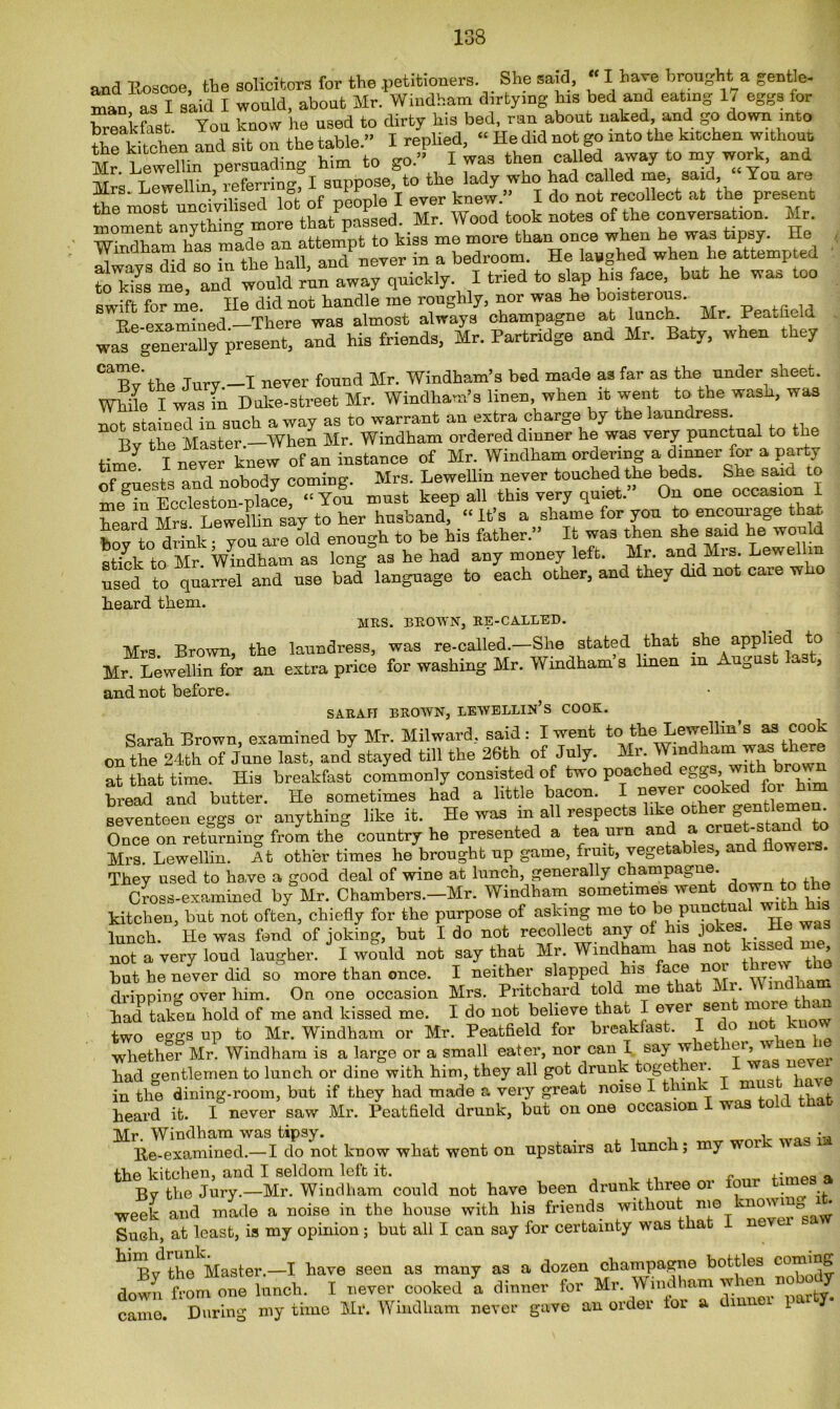 and Rosooe, toe solicitors for the petitioners She said,  I have brought a gentle, man, as I said I would, about Mr. Windham dirtying his bed and eating 17 egg. for breakfast You know he used to dirty his bed, run about naked and go down into the kitchen and sit on the table.” I replied, “ He did not go into the kitchen without Mr Lewellin persuading him to go.” I was then called away to my work, and Mr. \ ^ f . suppoSe, to tlie lady who had called me, said, You are Mrs. Lewellm,^ferrmg, i ^ eTer knJ „ j do not reooIIect at the present moment anything more that passed. Mr. Wood took notes of the conversation. Mr. WMham has made an attempt to kiss mo more than once when he was tipsy. He always did so in the hall, and never in a bedroom. He laughed when lie attempted to kiss me, and would r’un away quickly I tried to slap bis ace but he was too swift for me. He did not handle me roughly, nor was he boisterous. examiUed There was almost always champagne at lunch. Mr. Peaufield w^g“y present, and his friends, Mr. Partridge and Mr. Baty, when they the Jury -I never found Mr. Windham’s bed made as far as the under sheet. While Iwas fn Duke-street Mr. Windham’s linen, when it went to the wash, was not stained in such a way as to warrant an extra charge by the laundress. Bv the Master —When Mr. Windham ordered dinner he was very punctual to the time7 I never knew of an instance of Mr. Windham ordering a dinner for a party of o-npc'ts and nobody coming. Mrs. Lewellin never touched the beds. &he said to me^toSEcMeston-^ace1°“ You must keep all this very quiet.” On one occasion I heard Mrs Lewellin say to her husband, “It’s a shame for you to encourage that, hov to drink • vou are old enough to be his father.” It was then she said he would stick to Mr. Windham as long as he had any money left. Mr. and Mrs. Levselhn used to quarrel and use bad language to each other, and they did not cate w heard them. MRS. BROWN, RE-CALLED. Mrs Brown the laundress, was re-called.—She stated that she applied to Mr LewelHn for an extra price for washing Mr. Windham's linen in August last, and not before. SARAH BROWN, LEWELLIN’s COOK. Sarah Brown, examined by Mr. Mil ward, said : I went to the Lewellin’s as cook on the 24th of June last, and7stayed till the 26th of July. Mr. Windham was there at that time. His breakfast commonly consisted of two poached eggs,. wi ^ bread and butter. He sometimes had a little bacon. I nevei seventeen eggs or anything like it. He was in all respects like ocher gentlemen Once on returning from the country he presented a tea urn andla Mrs. Lewellin. At other times he brought up game, fruit, vegetables, and howe . They used to have a good deal of wine at lunch, generally champagne. Cross-examined by Mr. Chambers.-Mr. Windham sometimes went down o the kitchen, but not often, chiefly for the purpose of asking me to be punctual with fos lunch. He was fond of joking, but I do not recollect any of his jokes. _ He was not a very loud laugher. I would not say that Mr. Windham has not kissed me, but he never did so more than once. I neither slapped his face n ,, dripping over him. On one occasion Mrs. Pritchard told me that Mr. Wmdkm had taken hold of me and kissed me. I do not believe that I ever sen m i * two eggs up to Mr. Windham or Mr. Peatfield for breakfast. I do not huo whether Mr. Windham is a large or a small eater, nor can I say w ie ei, had gentlemen to lunch or dine with him, they all got drunk toget er. w* s in the dining-room, but if they had made a very great noise I think L heard it. I never saw Mr. Peatfield drunk, but on one occasion was o Mr. Windham was tipsy. , • Re-examined.— I do not know what went on upstairs at lunch; my woi v the kitchen, and I seldom left it. ,. Bv the Jury.—Mr. Windham could not have been drunk three 01 c week and made a noise in the house with his friends without me Such, at least, is my opinion; but all I can say for certainty was that k'Bv the Master.—I have seen as many as a dozen champagne bottles c0™’“p. down from one lunch. I never cooked a dinner for Mr. Windham when nobody