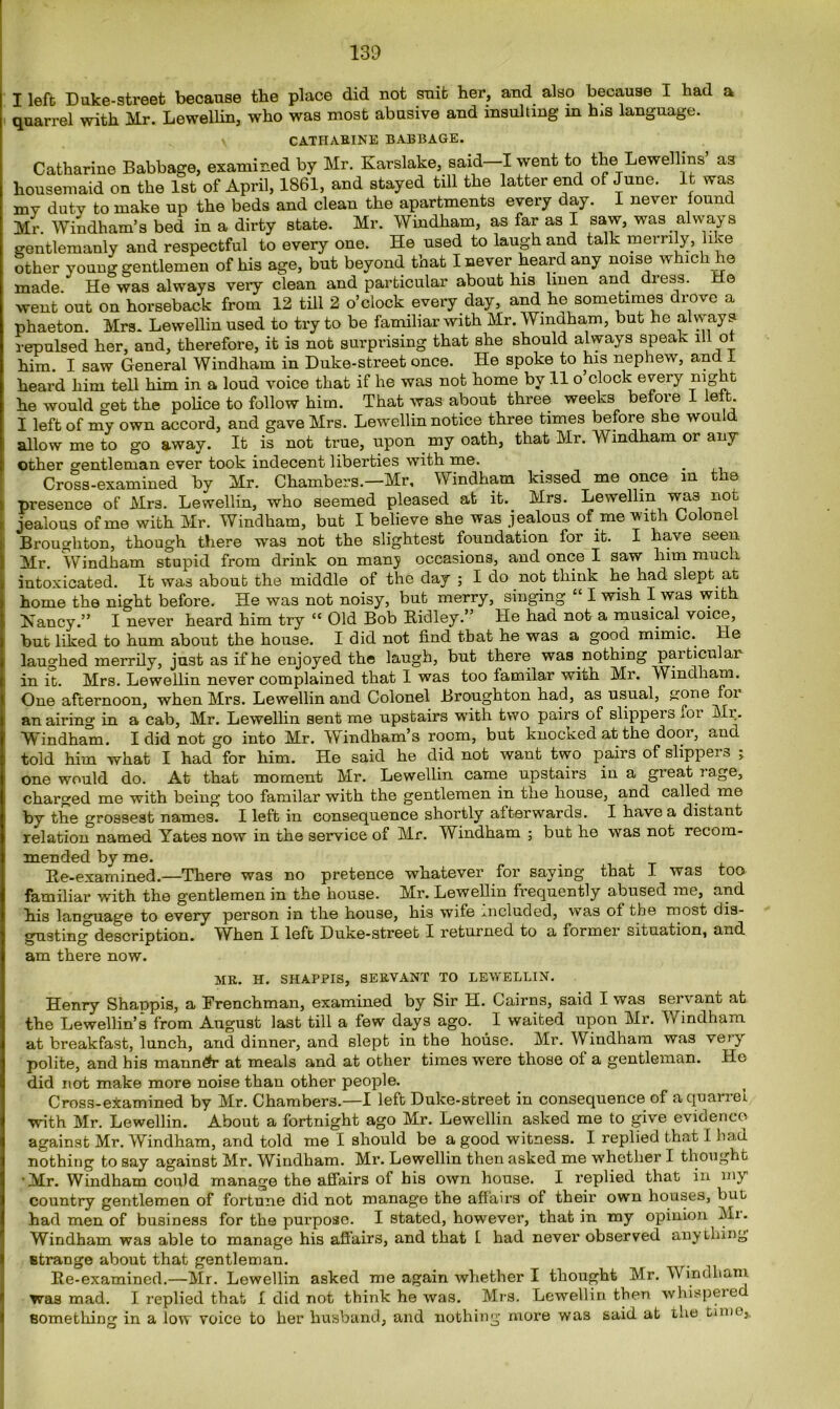 I left Duke-street because the place did not suit her, and also because I had a quarrel with Mr. Lewellin, who was most abusive and insulting in his language. CATHARINE BABBAGE. Catharine Babbage, examined by Mr. Karslake, said—I went to the Lewellms a3 housemaid on the 1st of April, 1861, and stayed till the latter end of June. It was my duty to make up the beds and clean the apartments every day. I never found Mr. Windham’s bed in a dirty state. Mr. Windham, as far as I saw, was always gentlemanly and respectful to every one. He used to laugh and talk merrily, like other young gentlemen of his age, but beyond that I never heard any noise which he made. He was always very clean and particular about his linen and dress. He went out on horseback from 12 till 2 o’clock every day, and he sometimes drove a phaeton. Mrs. Lewellin used to try to be familiar with Mr. Windham, but he always repulsed her, and, therefore, it is not surprising that she should always speak ill of him. I saw General Windham in Duke-street once. He spoke to his nephew, and 1 heard him tell him in a loud voice that if he was not home by 11 o clock every night he would get the police to follow him. That was about three weeks before 1 left I left of my own accord, and gave Mrs. Lewellin notice three times before she would allow me to go away. It is not true, upon my oath, that Mr. Windham or any other gentleman ever took indecent liberties with me. Cross-examined by Mr. Chambers.—Mr, Windham kissed me once m the presence of Mrs. Lewellin, who seemed pleased at it. Mrs. Lewellin wa3 not jealous of me with Mr. Windham, but I believe she was jealous of me with Colonel Broughton, though there was not the slightest foundation for it. I have seen. Mr. Windham stupid from drink on manj occasions, and once I saw him much intoxicated. It was about the middle of the day ; I do not think he had slept at home the night before. He was not noisy, but merry, singing “ I wish I was with Haney.” I never heard him try £C Old Bob Ridley.” He had not a musical voice, but liked to hum about the house. I did not find that he was a good mimic. He laughed merrily, just as if he enjoyed the laugh, but there was nothing particular in it. Mrs. Lewellin never complained that I was too familar with Mr. Windham. One afternoon, when Mrs. Lewellin and Colonel Broughton had, as usual, gone oi an airing in a cab, Mr. Lewellin sent me upstairs with two pairs of slippers for Mr. Windham. I did not go into Mr. Windham’s room, but knocked at the door, and told him what I had for him. He said he did not want two pairs of slippers ; one would do. At that moment Mr. Lewellin came upstairs in a great rage, charged me with being too familar with the gentlemen in the house, and called me by the grossest names. I left in consequence shortly afterwards. I have a distant relation named Yates now in the service of Mr. Windham ; but he was not recom- mended by me. Re-examined.—There was no pretence whatever for saying that I was too familiar with the gentlemen in the house. Mr. Lewellin frequently abused me, and his language to every person in the house, his wile included, was of the most dis- gusting description. When I left Duke-street I returned to a former situation, and am there now. MR. H. SHAPPIS, SERVANT TO LEWELLIN. Henry Shappis, a Frenchman, examined by Sir H. Cairns, said I was servant at the Lewellin’s from August last till a few days ago. I waited upon Mr. Windham at breakfast, lunch, and dinner, and slept in the house. Mr. Windham was vety polite, and his manndr at meals and at other times were those of a gentleman. Ho did not make more noise than other people. Cross-examined by Mr. Chambers.—I left Duke-street in consequence of aquanei with Mr. Lewellin. About a fortnight ago Mr. Lewellin asked me to give evidence against Mr. Windham, and told me I should be a good witness. I replied that I had nothing to say against Mr. Windham. Mr. Lewellin then asked me whother I thought ’Mr. Windham could manage the affairs of his own house. I replied that in my country gentlemen of fortune did not manage the affairs of their own houses, but had men of business for the purpose. I stated, however, that in my opinion Mi. Windham was able to manage his affairs, and that t had never observed anything strange about that gentleman. Re-examined.—Mr. Lewellin asked me again whether I thought Mr. TV indham was mad. I replied that I did not think he was. Mrs. Lewellin then whispered something in a low voice to her husband, and nothing more was said at the time,.