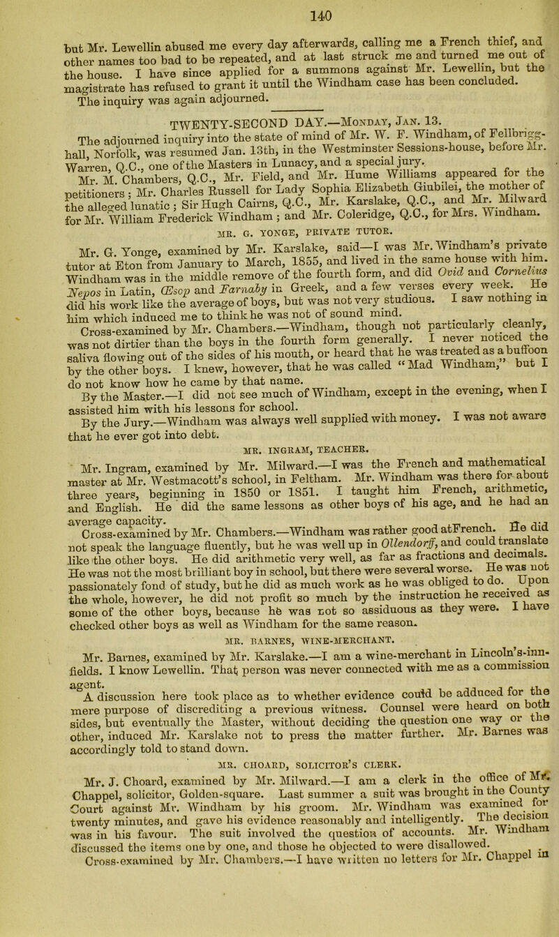 but Mr. Lewellin abused me every day afterwards, calling me a French thief, and other names too bad to be repeated, and at last struck me and turned me out of the house. I have since applied for a summons against Mr. Lewellin, hut the magistrate has refused to grant it until the Windham case has been concluded. The inquiry was again adjourned. TWENTY-SECOND DAY.—Monday, Jan. 13. The adjourned inquiry into the state of mind of Mr. W. F. Windham, of Fejlbngp hali Norfolk, was resumed Jan. 13th, in the Westminster Sessions-house, before Mr. Warren, Q.C., one of the Masters in Lunacy, and a special jury. Mr M Chambers Q.C., Mr. Field, and Mr. Hume Williams appeared for the petitioners ; Mr. Charles Russell for Lady Sophia Elizabeth Giubilei, the mother of the alleo-ed lunatic ; Sir Hugh Cairns, Q.C., Mr. Karslake, Q.C. and Mr Milward for Mr. William Frederick Windham ; and Mr. Coleridge, Q.C., for Mrs. Wmdham. MR. G. YONGE, PRIVATE TUTOR. Mr G Yonge, examined by Mr. Karslake, said f was Mr. Windham 8 private tutor'at Eton from January to March, 1855, and lived in the same house with him. Windham was in the middle remove of the fourth form, and did Ovid and Cornelius JSfepos in Latin, (Esop and Farnabij in Greek, and a few verses every week He did his work like the average of boys, but was not very studious. I saw nothing m him which induced me to think he was not of sound mind. Cross-examined by Mr. Chambers.—Windham, though not paracularly clean y, was not dirtier than the boys in the fourth form generally. I never noticed the saliva flowing out of the sides of his mouth, or heard that be was treated as a buffoon by the other boys. I knew, however, that he was called Mad Windham, but I do not know how he came by that name. . , t By the Master.—I did not see much of Windham, except m the evening, when 1 assisted him with his lessons for school. By the Jury.—Windham was always well supplied with money. I was not aware that he ever got into debt. MR. INGRAM, TEACHER. Mr. Ingram, examined by Mr. Milward.—I was the French and mathematical master at Mr. Westmacott’s school, in Feltham. Mr. Windham was there for about three years, beginning in 1850 or 1851. I taught kirn French, arithmetic, and English. He did the same lessons as other boys of his age, and he hacl an average capacity. . -n- Cross-examined by Mr. Chambers.—Windham was rather good atFrench. He did not speak the language fluently, but he was well up in Ollendorff, and could translate like the other boys. He did arithmetic very well, as far as fractions and decimals. He was not the most brilliant boy in school, but there were several worse. He was not passionately fond of study, but he did as much work as lie wus obliged to do.. Upon the whole, however, he did not profit so much by the instruction he received as some of the other boys, because hfe was not so assiduous as they were. 1 have checked other boys as well as Windham for the same reason. MR. BARNES, WINE-MERCIIANT. Mr. Barnes, examined by Mr. Karslake.—I am a wine-merchant in Lincoln s-inn- fields. I know Lewellin. That person was never connected with me as a commission agent. A e ,, A discussion here took place as to whether evidence could be adduced lor the mere purpose of discrediting a previous witness. Counsel were heard on bot sides, but eventually the Master, without deciding the question one way or t e other, induced Mr. Karslake not to press the matter further. Mr. Barnes was accordingly told to stand down. MR. CIIOARD, SOLICITOR’S CLERK. Mr. J. Choard, examined by Mr. Milward.—I am a clerk in the office of Mr. Chappel, solicitor, Golden-square. Last summer a suit was brought in the County Court against Mr. Windham by his groom. Mr. Windham was examined loi twenty minutes, and gave his evidence reasonably and intelligently. The decision was in his favour. The suit involved the question of accounts. Mr. Windham discussed the items one by one, and those he objected to were disallowed. Cross-examined by Mr. Chambers.—I have written no letters for Mr. Ckappe in
