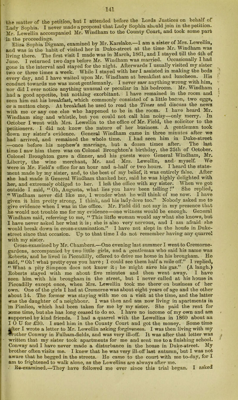 the matter of the petition, but I attended before the Lords Justices on behalf of Lady Sophia. I never made a proposal that Lady Sophia should join in the petition. Mr. Lewellin accompanied Mr. Windham to the County Court, and took some part in the proceedings. . . T Eliza Sophia Dignam, examined by Mr. Earslake. I am a sister of Mis. Lewellin, and was in the habit of visited her in Duke-street at the time Mi. Windham was living there. The first visit I made was in March, 1861, and I stayed till the 4th of June. I returned two days before Mr. Windham was married. Occasionally I had gone in the interval and stayed for the night. Afterwards I usually visited my sister two or three times a week. While I stayed with her I assisted in making the beds every day, and I have waited upon Mr. Windham at breakfast and luncheon. His conduct towards me was most gentlemanly. I never saw any thing wrong with him, nor did I ever notice anything unusual or peculiar in his bedroom. Mr. W^indham had a good appetite, but nothing exorbitant. I have remained in the loom and seen him eat his breakfast, which commonly consisted of a little bacon, two eggs, or a mutton chop. At breakfast he used to read the Times and discuss the news with me or any one else who happened to be in the room. I have heard Mr. Windham sing and whistle, but you could not call him noisy only merry. In October I went with Mrs. Lewellin to the office of Mr. Field, the solicitor to the petitioners. I did not know the nature oi her business. A gentleman took down my sister’s evidence. General Windham came in three minutes after we had arrived, and remained the whole time. I had seen him in Duke-street —once before his nephew’s marriage, but a dozen times after. The last time I saw him there was on Colonel Broughton’s birthday, the 2oth of October. Colonel Broughton gave a dinner, and his guests were General Windham, Mr. Liberty, the wine merchant, Mr. and Mrs. Lewellin, and myself. W© were in Mr. Field’s office for an hour and a-half or two hours. I heard the state- ment made by my sister, and, to the best of my belief, it was entirely false. After she had made it General Windham thanked her, said lie was highly delighted with her, and extremely obliged to her. I left the office with my sister. When we got outside I said, “ Ob, Augusta, what lies you have been telling !” She replied, te Windham never did like me, I wonder what he will think of me now. I have given it him pretty strong, I think, and his lady-love too.” Nobody asked me to give evidence when I was in the office. Mr. Field did not say in my presence that he would not trouble me for my evidence—one witness would be enough. General Windham said, referring to me, “ This little woman would say what she knows, but I have never asked her what it is; she is also very nervous, and I am afraid she would break down in cross-examination.” I have not slept in the housle in Duke- street since that occasion. Up to that time I do not remember having any quarrel with my sister. Cross-examined by Mr. Chambers.—One evening last summer I went to Cremorne- gardens, accompanied by two little girls, and a gentleman who said his name was Boberts, and he lived in Piccadilly, offered to drive me home in his brougham. Ho said, “ Oh ! what pretty eyes you have ; I could see them half a mile off.” I replied', “ What a pity Simpson does not know it; he might save his gas.” (A laugh.) Boberts stayed with me about five minutes and then went away. I have seen him with his brougham in the street, but I never called at his house in Piccadilly except once, when Mrs. Lewellin took me there- on business of her own. One of the girls I had at Cremorne was about eight years of age and the other about 14. The former was staying with me on a visit at the time, and the latter was the daughter of a neighbour. I was then and am now living in apartments in in Pimlico, which had been taken for me by my sister. She paid the rent for l>ome time, but she has long ceased to do so. I have no income of my own and am supported by kind friends. I had a quarrel with the Levvellins in 1860 about an I 0 U for £30. I sued him in the County Court and got the money. Some time after I wrote a letter to Mr. Lewellin asking forgiveness. I was then living with my brother Conway in Fulham-fields, and was very ill-off. It was after that letter was written that my sister took apartments for me and sent me to a finishing school. Conway and I have never made a disturbance in the house in Duke-street. My brother often visits me. I knew that he was very ill-oil' last autumn, but I was not aware that he begged in the streets. He came to the court with me to-day, for I am to frightened to walk alone, as the Lewellins are always after me. . Ee-examined.—They have followed me ever since this trial began. I asked