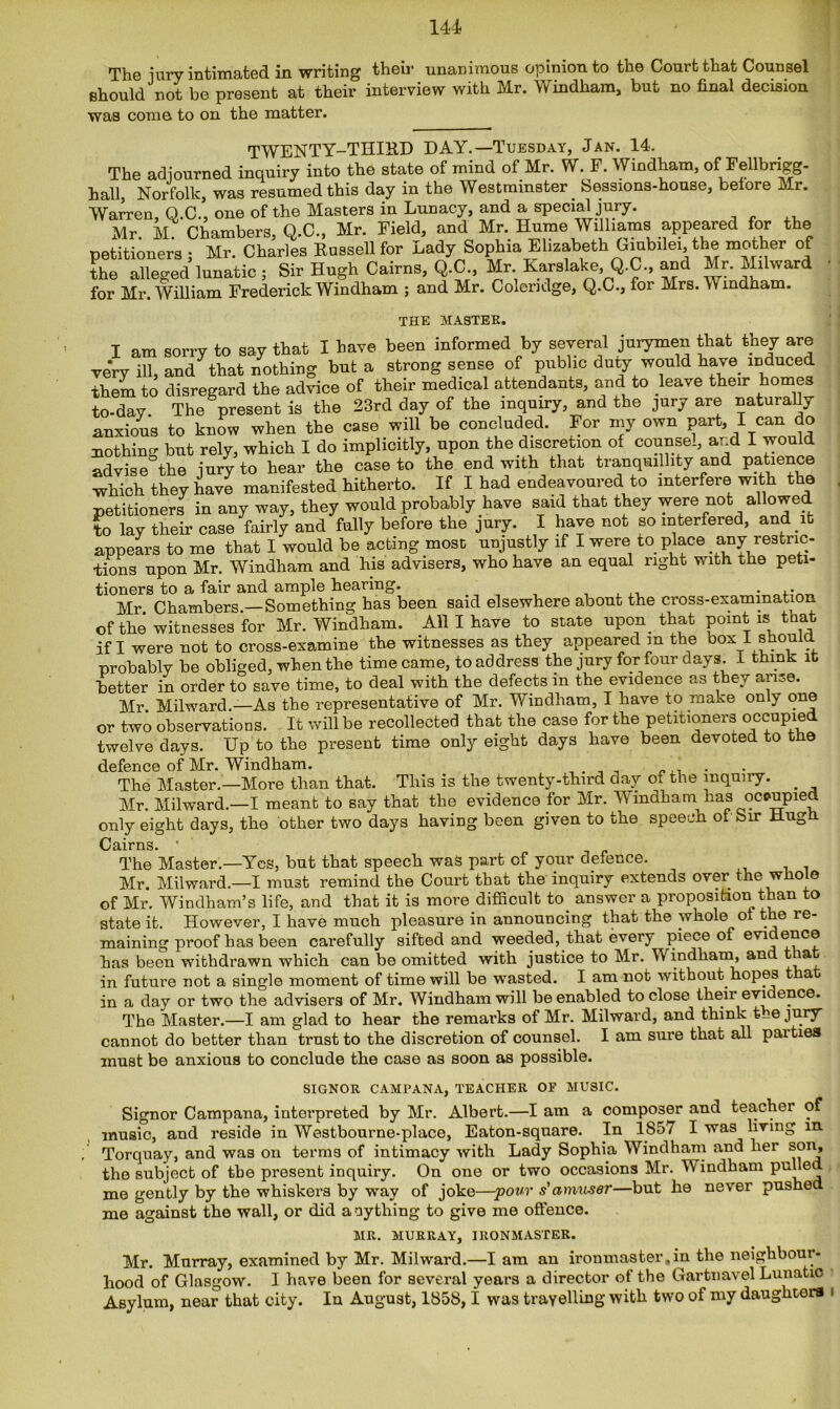 The jury intimated in writing then- unanimous opinion to the Court that Counsel should not be present at their interview with Mr. Windham, but no final decision was come to on the matter. TWENTY-THIRD DAY.—Tuesday, Jan. 14. The adjourned inquiry into the state of mind of Mr. W. P. Windham, ofJellbrigg- hall, Norfolk, was resumed this day in the Westminster. Sessions-house, before Mr. Warren, Q.C., one of the Masters in Lunacy, and a special jury. Mr. M Chambers, Q.C., Mr. Field, and Mr. Hume Williams appeared for the petitioners ; Mr. Charles Russell for Lady Sophia Elizabeth Giubilei, the mother of the alleged lunatic ; Sir Hugh Cairns, Q.C., Mr. Karslake, Q.C., and Mr. Milward for Mr. William Frederick Windham ; and Mr. Coleridge, Q.C., for Mrs. Windham. THE MASTER. I am sorry to say that I have been informed by several jurymen that they are very ill, and that nothing but a strong sense of public duty would have induced them to disregard the advice of their medical attendants, and to leave their homes to-day The present is the 23rd day of the inquiry, and the jury are naturally anxious to know when the case will be concluded. For my own part, I can do nothing but rely, which I do implicitly, upon the discretion of counsel, and I would advise the jury to hear the case to the end with that tranquillity and patience which they have manifested hitherto. If I had endeavoured to interfere with the petitioners in any way, they would probably have said that they were not allowed to lay their case fairly and fully before the jury. I have not so interfered, and .it appears to me that I would be acting most unjustly if I were to place any restric- tions upon Mr. Windham and his advisers, who have an equal right with the peti- tioners to a fair and ample hearing. , in ... Mr Chambers.—Something has been said elsewhere about the cross-examination of the witnesses for Mr. Windham. All I have to state upon, that point is that if I were not to cross-examine the witnesses as they appeared m the oox I should probably be obliged, when the time came, to address the jury for four days I think it better in order to save time, to deal with the defects m the evidence as they arise. Mr Milward.—As the representative of Mr. Windham, I have to make only one or two observations. It will be recollected that the case for the petitioners occupied twelve days. Up to the present time only eight days have been devoted to the defence of Mr. Windham. . The Master.—More than that. This is the twenty-third day of the inquiry. . Mr. Milward.—I meant to say that the evidence for Mr. Wmdham has ocpupied only eight days, the other two days having been given to the speech of bir Hugh Cairns. ' The Master.—Yes, but that speech was part of your defence. Mr. Milward.—I must remind the Court that the inquiry extends over, the whole of Mr. Windham’s life, and that it is more difficult to answer a proposition than to state it. However, I have much pleasure in announcing that the whole of the re- maining proof has been carefully sifted and weeded, that every piece of evidence has been withdrawn which can be omitted with justice to Mr. W indham, and that in future not a single moment of time will be wasted. I am not without hopes t a in a day or two the advisers of Mr. Windham will be enabled to close their evidence. The Master.—I am glad to hear the remarks of Mr. Milward, and think Ue jury cannot do better than trust to the discretion of counsel. I am sure that all parties must be anxious to conclude the case as soon as possible. SIGNOR CAMPANA, TEACHER OF MUSIC. Signor Campana, interpreted by Mr. Albert.—I am a composer and teacher of music, and reside in Westbourne-place, Eaton-square. In 1857 I was living in Torquay, and was on terms of intimacy with Lady Sophia Windham and her son, the subject of the present inquiry. On one or two occasions Mr. Windham pulled me gently by the whiskers by way of joke—pour s'amuser—but he never pushed me against the wall, or did a ay thing to give me offence. MR. MURRAY, IRONMASTER. Mr. Murray, examined by Mr. Milward.—I am an ironmaster.in the neighbour- hood of Glasgow. I have been for several years a director of the Gartnavel Lunatic Asylum, near that city. In August, 1858,1 was travelling with two of my daughters