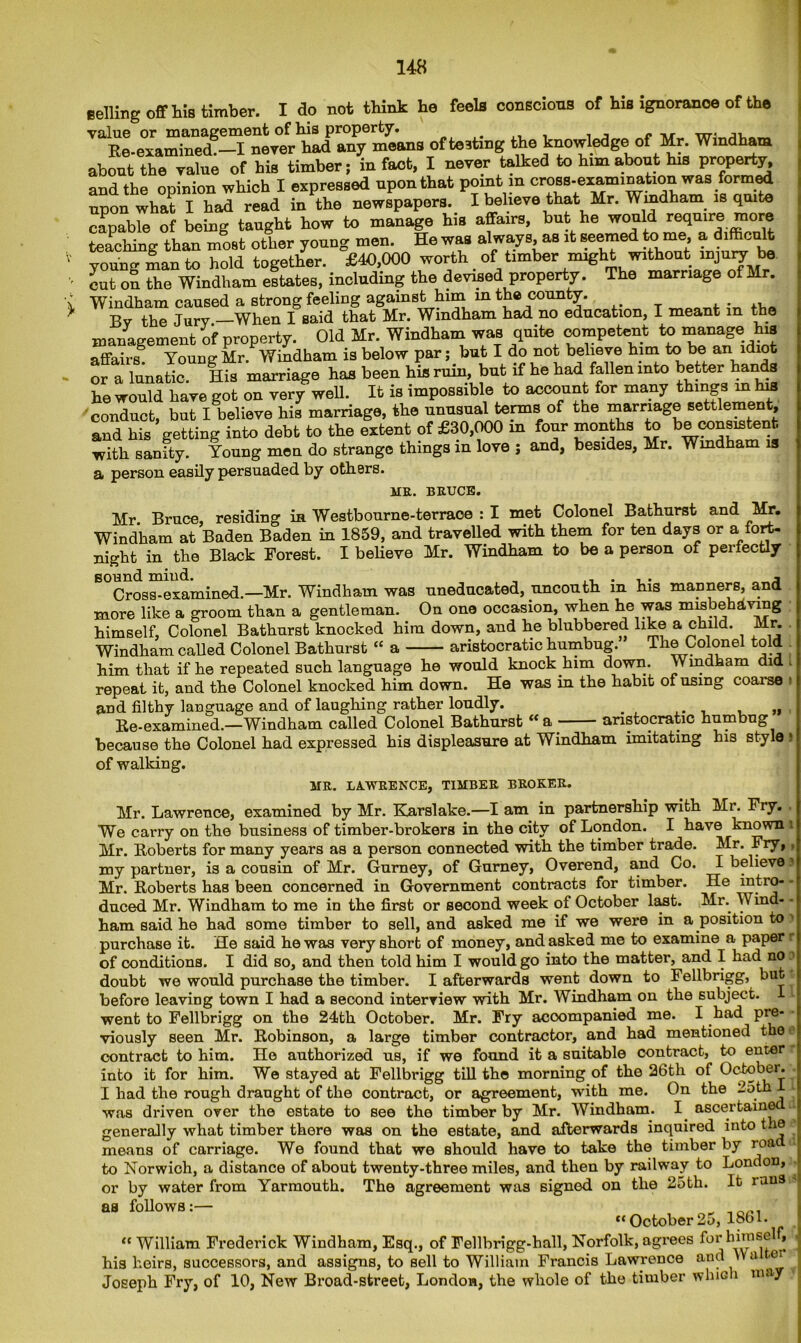 Belling off his timber. I do not think he feels conscious of his ignoranoe of the value or management of his property. , . . - ^ j. Re-examined.—I never had any means ofte3tmg the knowledge of Mr. Windham about the value of his timber; in fact, I never talked to him about his property, and the opinion which I expressed upon that point in cross.exami^tionwasformed upon what I had read in the newspapers. I believe that Mr. Windham is quite capable of being taught how to manage his affairs, but he would reqmre nior teaching than most other young men. He was always, as it seemed tome, a di , It young man to hold together. £40,000 worth of timber might without “jury be cut on the Windham estates, including the devised property. The marriage of Mr. Windham caused a strong feeling against him in the county. , Bv the Jurv —When I said that Mr. Windham had no education, I meant in the management of property. Old Mr. Windham was quite competent to manage his affairs. Young Mr. Windham is below par; but I do not believe him to be an ldlofc or a lunatic. His marriage has been his ruin, but if he had fallen into better hands he would have got on very well. It is impossible to account for many things in his conduct, but I believe his marriage, the unusual tenns of the marriage settlement, and his getting into debt to the extent of £30,000 in four months to be cons^tent with sanity. Young men do strange things in love ; and, besides, Mr. Windham is a person easily persuaded by others. BRUCE. AIR. Mr Bruce, residing in Westbourne-terraoe : I met Colonel Bathurst and Mr. Windham at Baden Baden in 1859, and travelled with them for ten days or a fort- night in the Black Forest. I believe Mr. Windham to be a person of perfectly sound mind. „ a Cross-examined.—Mr. Windham was uneducated, uncouth m his manners, and more like a groom than a gentleman. On one occasion, when he was misbehaving himself. Colonel Bathurst knocked him down, and he blubbered like a child. Mr. Windham called Colonel Bathurst “ a aristocratic humbug. The Colonel told him that if he repeated such language he would knock him down. Windham did l _ » . -.1 1 -1 -1 • ~t TT-. ihrt l-ioVkll JII111 LllctU 11 HO _ . _ f* repeat it, and the Colonel knocked him down. He was m the habit of using coarse ; and filthy language and of laughing rather loudly. , „ Re-examined.—Windham called Colonel Bathurst “a aristocratic humbug because the Colonel had expressed his displeasure at Windham imitating his style 8 of walking. MR. LAWRENCE, TIMBER BROKER. Mr. Lawrence, examined by Mr. Karslake.—I am in partnership with Mr. Fry. We carry on the business of timber-brokers in the city of London. I have known i Mr. Roberts for many years as a person connected with the timber trade. Mr. Fry, my partner, is a cousin of Mr. Gurney, of Gurney, Overend, and Co. I believe Mr. Roberts has been concerned in Government contracts for timber. He intro- - duced Mr. Windham to me in the first or second week of October last. Mr.. Wind- • ham said he had some timber to sell, and asked me if we were in a position to 1 purchase it. He said he was very short of money, and asked me to examine a paper of conditions. I did so, and then told him I would go into the matter, and I had no ? doubt we would purchase the timber. I afterwards went down to Fellbrigg, but before leaving town I had a Becond interview with Mr. Windham on the subject, 1 went to Fellbrigg on the 24th October. Mr. Fry acoompanied me. I had pre- viously seen Mr. Robinson, a large timber contractor, and had mentioned the n contract to him. He authorized us, if we found it a suitable contract, to enter into it for him. We stayed at Fellbrigg till the morning of the 26th of October. I had the rough draught of the contract, or agreement, with me. On the 25th 1 was driven over the estate to see the timber by Mr. Windham. I ascertain® generally what timber there was on the estate, and afterwards inquired into the means of carriage. We found that we should have to take the timber by roa to Norwich, a distance of about twenty-three miles, and then by railway to London, or by water from Yarmouth. The agreement was signed on the 25th. It i'au9‘ as follows:— “October 2 o, 1861. “ William Frederick Windham, Esq., of Fellbrigg-hall, Norfolk, agrees his heirs, successors, and assigns, to sell to William Francis Lawrence and >Ya ci Joseph Fry, of 10, New Broad-street, London, the whole of the timber which may