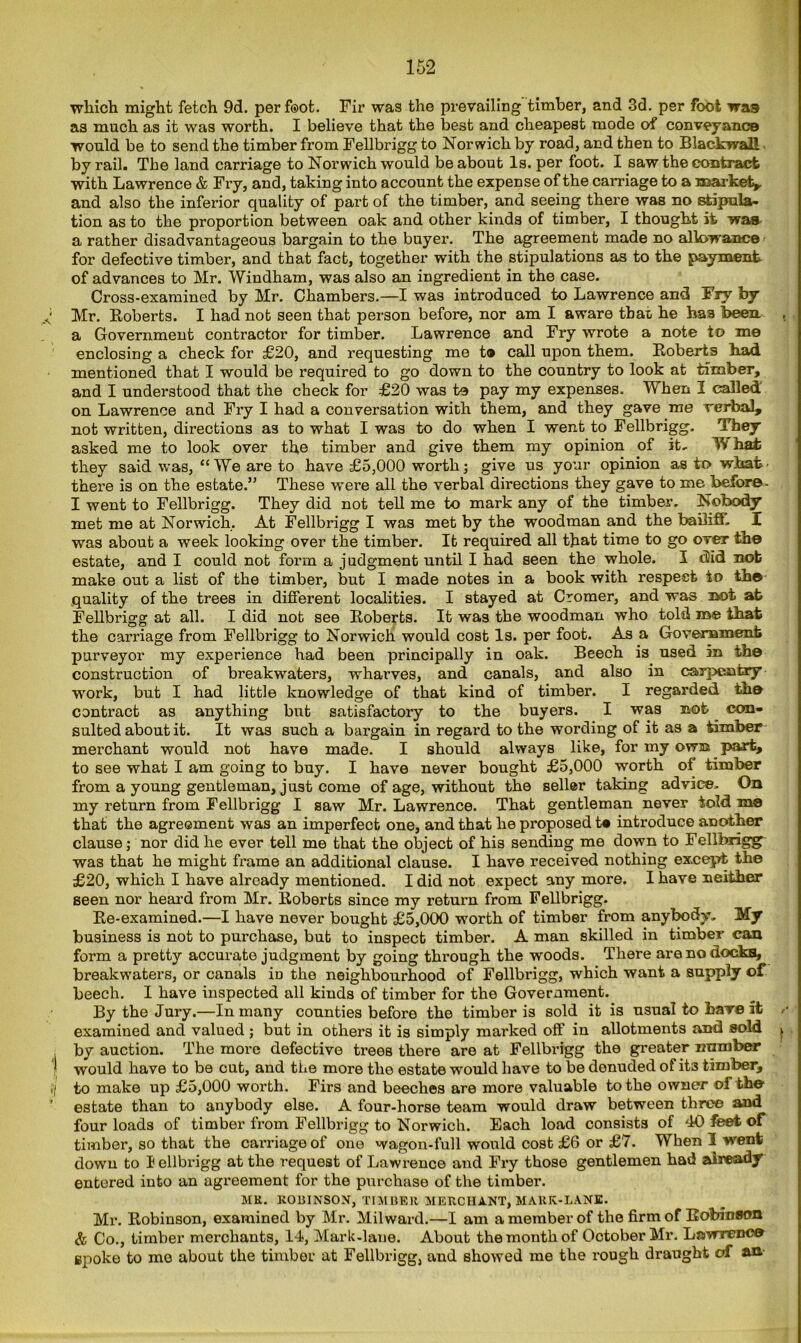 which might fetch 9d. per foot. Fir was the prevailing timber, and 3d. per foot was as much as it was worth. I believe that the best and cheapest mode of conveyance would be to send the timber from Fellbrigg to Norwich by road, and then to BlackwaU by rail. The land carriage to Norwich would be about Is. per foot. I saw the contract with Lawrence & Fry, and, taking into account the expense of the carriage to a market* and also the inferior quality of part of the timber, and seeing there was no stipula- tion as to the proportion between oak and other kinds of timber, I thought it was a rather disadvantageous bargain to the buyer. The agreement made no allowance for defective timber, and that fact, together with the stipulations as to the payment of advances to Mr. Windham, was also an ingredient in the case. Cross-examined by Mr. Chambers.—I was introduced to Lawrence and Fry by Mr. Roberts. I had not seen that person before, nor am I aware that, he has been a Government contractor for timber. Lawrence and Fry wrote a note to me enclosing a check for £20, and requesting me t® call upon them. Roberts had mentioned that I would be required to go down to the country to look at timber, and I understood that the check for £20 was to pay my expenses. When I called' on Lawrence and Fry I had a conversation with them, and they gave me verbal, not written, directions as to what I was to do when I went to Fellbrigg. They asked me to look over the timber and give them my opinion of it, IV hat they said was, “We are to have £5,000 worth; give us your opinion as to what' there is on the estate.” These were all the verbal directions they gave to me before - I went to Fellbrigg. They did not tell me to mark any of the timber. Nobody met me at Norwich, At Fellbrigg I was met by the woodman and the bailiff. I was about a week looking over the timber. It required all that time to go over the estate, and I could not form a judgment until I had seen the whole. I did nob make out a list of the timber, but I made notes in a book with respect to the quality of the trees in different localities. I stayed at Cromer, and was not at Fellbrigg at all. I did not see Roberts. It was the woodman who told roe that the carriage from Fellbrigg to Norwich would cost Is. per foot. As a Government purveyor my experience had been principally in oak. Beech is used in the construction of breakwaters, wharves, and canals, and also in carpentry ■work, but I had little knowledge of that kind of timber. I regarded the contract as anything but satisfactory to the buyers. I was not con- sulted about it. It was such a bargain in regard to the wording of it as a timber merchant would not have made. I should always like, for my own part, to see what I am going to buy. I have never bought £5,000 worth of timber from a young gentleman, just come of age, without the seller taking advice- On my return from Fellbrigg I saw Mr. Lawrence. That gentleman never told mo that the agreement was an imperfect one, and that he proposed t® introduce another clause; nor did he ever tell me that the object of his sending me down to Fellbrigg was that he might frame an additional clause. I have received nothing except the £20, which I have already mentioned. I did not expect any more. I have neither seen nor heard from Mr. Roberts since my return from Fellbrigg. Re-examined.—I have never bought £5,000 worth of timber from anybody- My business is not to purchase, but to inspect timber. A man skilled in timber can form a pretty accurate judgment by going through the woods. There are no docks, breakwaters, or canals in the neighbourhood of Fellbi’igg, which want a supply of beech. I have inspected all kinds of timber for the Government. By the Jury.—In many counties before the timber is sold it is usual to hare it examined and valued ; but in others it is simply marked off’ in allotments and sold by auction. The more defective trees there are at Fellbrigg the greater number would have to be cut, and the more the estate would have to be denuded of it3 timber, to make up £5,000 worth. Firs and beeches are more valuable to the owner of the estate than to anybody else. A four-horse team would draw between three and four loads of timber from Fellbrigg to Norwich. Each load consists of 40 feet of timber, so that the carriage of one wagon-full would cost £6 or £7. When 3 went down to I ellbrigg at the request of Lawrence and Fry those gentlemen had already entered into an agreement for the purchase of the timber. MR. ROBINSON, TIMBER MERCHANT, MARIC-LANE. Mr. Robinson, examined by Mr. Milward.—I am a member of the firm of Robinion & Co., timber merchants, 14, Mark-lane. About the month of October Mr. Lawrence spoke to mo about the timber at Fellbrigg, and showed me the rough draught of an