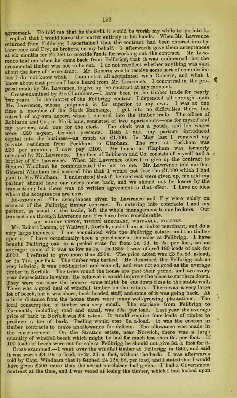 agreement. He told me that he thought it would be worth my while to go into it. I replied that I would leave the matter entirely in his hands. When Mr. Lawrence returned from Fellbrigg I ascertained that the contract had been entered into by Lawrence and Fry, as brokers, on my behalf. I afterwards gave them acceptances at six months for £4,250 to provide funds for working out the contract. Mr. Law- rence told me when he came back from Fellbrigg, that it was understood that the ornamental timber was not to be cut. I do not recollect whether anything was said about the form of the contract. Mr. Roberts was to receive some sort of commission but I do not know what. I am not at all acquainted with Roberts, and what I know about that person I have heard from Mr. Lawrence. I concurred in the pro- posal made by Mr. Lawrence, to give up the contract at any moment. Cross-examined by Mr. Chambers.—I have been in the timber trade foi neaily Wo years. In the matter of the Fellbrigg contract I depended all through upon Mr. Lawrence, whose judgment is far superior to my own. I was at one time a member of the Stock Exchange. I got into no difficulties there, but retired of my own accord when I entered into the timber trade. The offices of Robinson and Co., in Mark-lane, consisted of two apartments—one for myself and my partner, and one for the clerk. The clerk was a youth, and his wages were £20 a-year, besides presents. Both I and my partner introduced capital into the business—as much as £1,000. In May last I removed my private residence from Peckham to Clapham. The rent at Peckham was £30 per annum ; I now pay £100. My house at Clapham was formerly occupied by Mr. Lawrence. The firm of Robinson and Co. consists of myself and a brother of Mr. Lawrence. When Mr. Lawrence offered to give up the contract to General Windham he communicated the fact to me. Mr. Lawrence told me that General Windham had assured him that I would not lose the £1,000 which I had paid to Mr. Windham. I understood that if the contract were given up, me and my partner should have our acceptances back, and we should not be losers by the transaction; but there was no written agreement to that effect. I have no idea where the acceptances are now. Re-examined.—The acceptances given to Lawrence and Fry were solely on. account of the Fellbrigg timber contract. In entering into contracts I and my partner, as usual in the trade, left the whole management to our brokers. Our transactions through Lawrence and Fry have been considerable. MR. ROBERT LEMON, TIMBER MERCHANT, WIIITWELL, NORFOLK. Mr. Robert Lemon, of Whitwell, Norfolk, said : I am a timber merchant, and do a very large business. I am acquainted with the Fellbrigg estate, and the timber upon it. I have occasionally been a purchaser at the sales at Fellbrigg. I have bought Fellbrigg oak in a peeled state for from Is. 9d. to *2s. per foot, en an average ; some of it was as low as Is. In 1859 I was offered 180 loads of oak for £600.° I refused to give more than £550. The price asked was £3 6s. 8d. a-load, or Is. 7|d. per foot. The timber was barked. He described the Fellbrigg oak as very inferior; it was red-hearted and seamed, and was not so good as the average timber in Norfolk. The trees round the house are past their prime, and are every year depreciating in value. He believed it would improve the place to cut them down. They were too near the house ; some might be cut down close to the stable wall. There was a good deal of windfall timber on the estate. There was a very largo lot of beech, but it was short, buck-headed stuff, and some of it was going back. At a little distance from the house there were many well-growing plantations. The local consumption of timber was very small. The carriage from Fellbrigg to Yarmouth, including road and canal, was 22s. per load. Last year the average price of bark in Norfolk was £4 a-ton. It would require four loads of timber to produce a ton of bark. Peeling would cost 6s. a-load. It was the custom in timber contracts to make an allowance for defects. The allowance was made in the measurement. On the Stratton estate, near Norwich, there was a large quantity of windfall beech which might be had for much less than 6d. per foot. If 100 loads of beech were cut for sale at Fellbrigg he should not give 3d. a foot for it. Cross-examined.—I went over the windfall timber at Fellbrigg in 1860, and said it was worth £4 10s. a load, or 2s. 3d. a foot, without the bark. I was afterwards told by Capt. Windham that it fetched £4 12s. 6d. per load, and I stated that I would have given £500 more than the actual purchaser had given. I had a Government contract at the time, and I was vexed at losing the timber, which I had looked upon