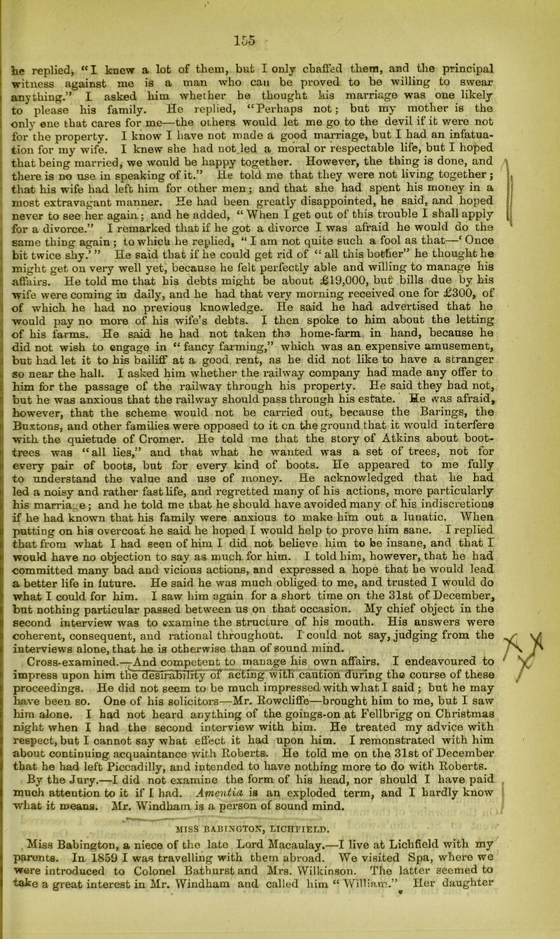 he replied, “I knew a lot of them, but I only chaffed them, and the principal witness against me is a man who can be proved to be willing to swear anything.” I asked him whether he thought his marriage was one likely to please his family. He replied, “Perhaps not; but my mother is the only ene that cares for me—the others would let me go to the devil if it were not for the property. I know I have not made a good marriage, but I had an infatua- tion for my wife. I knew she had not led a moral or respectable life, but I hoped that being married, we would be happy together. However, the thing is done, and there is no use in speaking of it.” He told me that they were not living together ; that his wife had left him for other men; and that she had spent his money in a j most extravagant manner. He had been greatly disappointed, he said, and hoped never to see her again ; and he added, “ When I get out of this trouble I shall apply for a divorce.” I remarked that if he got a divorce I was afraid he would do the v same thing again ; to which he replied, “ I am not quite such a fool as that—‘ Once bit twice shy.’ ” He said that if he could get rid of “ all this bother” he thought he might get on very well yet, because he felt perfectly able and willing to manage his affairs. He told me that his debts might be about £19,000, but bills due by his wife were coming in daily, and he had that very morning received one for £300, of of which he had no previous knowledge. He said he had advertised that he would pay no more of his wife’s debts. I then spoke to him about the letting of his farms. He said he had not taken tho home-farm in hand, because he did not wish to engage in “ fancy farming,” which was an expensive amusement, but had let it to his bailiff at a good rent, as he did not like to have a stranger so near the hall. I asked him whether the railway company had made any offer to him for the passage of the railway through his property. He said they had not, but he was anxious that the railway should pass through his estate. He was afraid, however, that the scheme would not be carried out, because the Barings, the Buxtons, and other families were opposed to it cn the ground that it would interfere with the quietude of Cromer. He told me that the story of Atkins about boot- trees was “all lies,” and that what he wanted was a set of trees, not for every pair of boots, but for every kind of boots. He appeared to me fully to understand the value and use of money. He acknowledged that he had led a noisy and rather fast life, and regi-etted many of his actions, more particularly his marriage; and he told me that he should have avoided many of his indiscretions if he had known that his family were anxious to make him out a lunatic. When putting on his overcoat he said he hoped I would help to prove him sane. I replied that from what I had seen of him I did not believe him to be insane, and that 1 would have no objection to say as much for him. I told him, however, that he had committed many bad and vicious actions, and expressed a hope that he would lead a better life in future. He said he was much obliged to me, and trusted I would do what I could for him. I saw him again for a short time on the 31st of December, but nothing particular passed between us on that occasion. My chief object in the second interview was to examine the structure of his mouth. His answers were coherent, consequent, and rational throughout. I could not say, judging from the interviews alone, that he is otherwise than of sound mind. Cross-examined.—And competent to manage his own affairs. I endeavoured to impress upon him tlie ffesuability of acting with' caution during th© course of these proceedings. He did not seem to be much impressed with what I said ; but he may have been so. One of his solicitors—Mr. Rowcliffe—brought him to me, but I saw him alone. I had not heard anything of the goings-on at Fellbrigg on Christmas night when I had the second interview with him. He treated my advice with respect, but I cannot say what effect it had upon him. I remonstrated with him about continuing acquaintance with Roberts. He told me on the 31st of December that he had left Piccadilly, and intended to have nothing more to do with Roberts. By the Jury.—I did not examine the form of his head, nor should I have paid much attention to it if I had. Amentia is an exploded term, and I hardly know what it means. Mr. Windham is a person of sound mind. MTSS BABTNGTON, LICHFIELD. Miss Babington, a niece of the lato Lord Macaulay.—I live at Lichfield with my parents. In 1859 I was travelling with them abroad. We visited Spa, where we were introduced to Colonel Bathurst and Mrs. Wilkinson. The latter seemed to take a great interest in Mr. Windham and called him “William.” Her daughter V