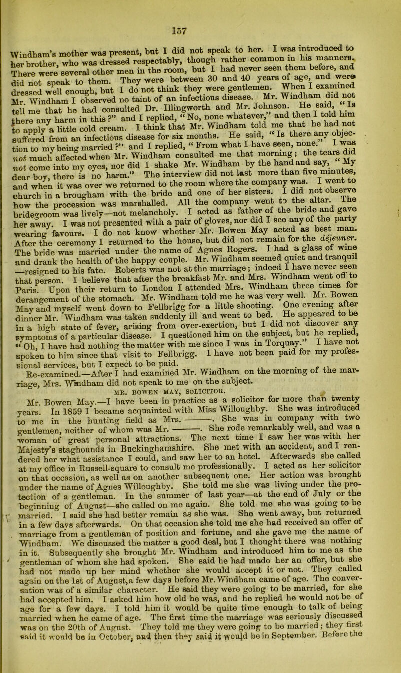 Windham’s mother was present, but I did not speak to her. I was introduced to her brother, who was dressed respectably, though rather common in his manners. There were several other men in the room, but I had never seen them before, and did not speak to them. They were between 30 and 40 years of age, and wen* dressed well enough, but I do not think they were gentlemen. When I examined Mr Windham I Observed no taint of an infectious disease. Mr. Wmdhaml did n;ot tell me that he had consulted Dr. Illingworth and Mr. Johnson. He said Is there any harm in this ?” and I replied, “ No, none whatever, and then I told hi to annlvya httle cold cream. I think that Mr. Windham told me that he had not suffered from an infectious disease for six months. He said, “ Is there any o jec- tion to my being married ?” and I replied, “ From what I have seen, none. I was mot much affected when Mr. Windham consulted me that morning; too tears di mot come into my eyes, nor did I shake Mr. Windham by the hand and say. My dear boy, there is no harm.” The interview did not last more than five minutes, and when it was over we returned to the room where the company was. I went to church in a brougham with the bride and one of her sisters. 1 did not observe how the procession was marshalled. All the company went to toe a ar. bridegroom was lively—not melancholy. I acted as father of the bride and g her away. I was not presented with a pair of gloves, nor did I see any of the party wearing favours. I do not know whether Mr. Bowen May acted as best man. After the ceremony I returned to the house, but did not remain for the dejeuner. The bride was married under the name of Agnes Rogers. I had a. glass of wine and drank the health of the happy couple. Mr. Windham seemed quiet and tranqui —resigned to his fate. Roberts was not at the marriage; indeed I have never seen that person. I believe that after the breakfast Mr. and Mrs Windham went off to Paris Upon their return to London I attended Mrs. Windham three times for derangement of the stomach. Mr. Windham told me he was very well. Mr. Bowen May and myself went down to Fellbrigg for a little shooting. One evening aftei dinner Mr. Windham was taken suddenly ill and went to bed. _ He appeared to be in a high state of fever, arising from over-exertion, but I did not discover any symptoms of a particular disease. I questioned him on the subject, but he replie , Oh, I have had nothing the matter with me since I was in Torquay. 1 have not spoken to him since that visit to Fellbrigg. I have not been paid for my profes- sional services, but I expect to be paid. . - ,, Re-examined.—After I had examined Mr. Windham on the mornmg of the mar- riage, Mrs. Windham did not speak to me on the subject. MR. BOWEN MAY, SOLICITOR. Mr. Bowen May.—I have been in practice as a solicitor for more than twenty years In 1859 I became acquainted with Miss Willoughby. She was introduced to me in the bunting field as Mrs. . She was in company with two gentlemen, neither of whom was Mr. . She rode remarkably well, and was a woman of great personal attractions. The next time I saw her was with her Majesty’s staghounds in Buckinghamshire. She met with an accident, and I ren- dered her what assistance I could, and saw her to an hotel. Afterwards she called at my office in Russell-square to consult me professionally. I acted as her solicitor on that occasion, as well as on another subsequent one. Her action was brought under the name of Agnes Willoughby. She told me she was living under the pro- tection of a gentleman. In the summer of last year at the end of July oi the beginning of August—she called on me again. She told me she was going to be married. I said she had better remain as she was. She went away, but returned 1 in a few days afterwards. On that occasion she told me she had received an offer of marriage from a gentleman of position and fortune, and she gave me the name of Windham. We discussed the matter a good deal, but I thought there was nothing in it. Subsequently she brought Mr. Windham and introduced him to me as the J gentleman of whom she had spoken. She said he had made her an offer, but she had not made up her mind whether she would accept it or not. They called again on the 1st of August, a few days before Mr. Windham came of age. The conver- sation was of a similar character. He said they were going to be married, for she had accepted him. I asked him how old he was, and he replied he would not be of age for a few days. I told him it would be quite time enough to talk of being married when he came of age. The first time the marriage was seriously discussed was on the 20th of August. They told me they were going to be married ; they first said it would be in October, and then th^y said it wou]d be in September. Before the