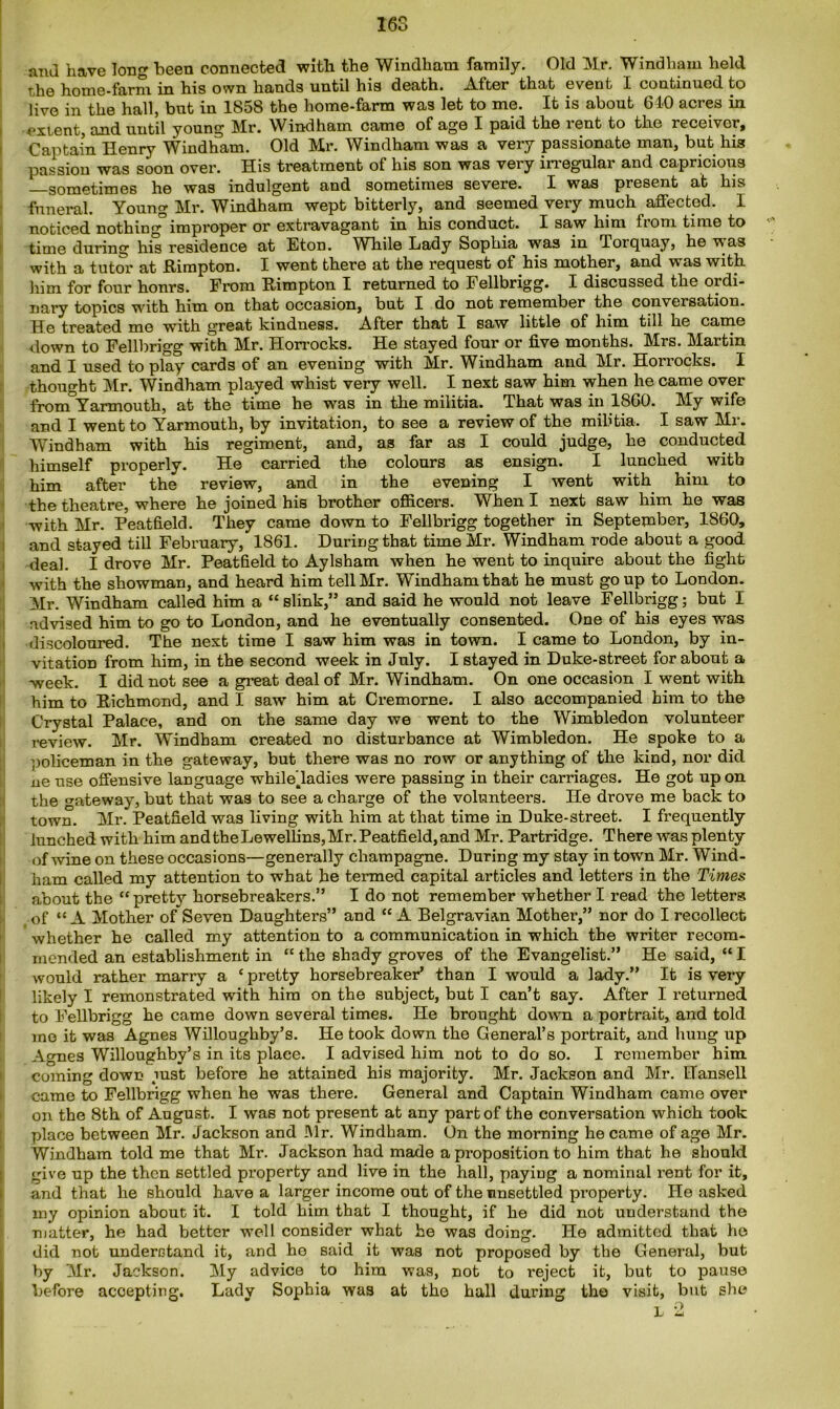 and have long been connected with the Windham family. Old Mr. Windham held the home-farm in his own hands until his death. After that event I continued to live in the hall, but in 1858 the home-farm was let to me. It is about 640 acres in extent, and until young Mr. Windham came of age I paid the rent to the receiver. Captain Henry Windham. Old Mr. Windham was a very passionate man, but his passion was soon over. His treatment of his son was very irregular and capricious —sometimes he was indulgent and sometimes severe. I was present at his funeral. Young Mr. Windham wept bitterly, and seemed very much affected. I noticed nothing0 improper or extravagant in his conduct. I saw him from time to time during his residence at Eton. While Lady Sophia was in Torquay, he uas with a tutor at Rimpton. I went there at the request of his mother, and was with him for four hours. From Rimpton I returned to Fellbrigg. I discussed the ordi- nary topics with him on that occasion, but I do not remember the conversation. He treated me with great kindness. After that I saw little of him till he came down to Fellbrigg with Mr. Horrocks. He stayed four or five months. Mrs. Martin and I used to play cards of an evening with Mr. Windham and Mr. Horrocks. I thought Mr. Windham played whist very well. I next saw him when he came over from°Yarmouth, at the time he was in the militia. That was in 1860. My wife and I went to Yarmouth, by invitation, to see a review of the militia. I saw Mr. Windham with his regiment, and, as far as I could judge, he conducted himself properly. He carried the colours as ensign. I lunched with him after the review, and in the evening I went with him to the theatre, where he joined his brother officers. When I next saw him he was with Mr. Peatfield. They came down to Fellbrigg together in September, 1860, and stayed till February, 1861. During that time Mr. Windham rode about a good deal. I drove Mr. Peatfield to Aylsham when he went to inquire about the fight with the showman, and heard him tell Mr. Windham that he must go up to London. Mr. Windham called him a “slink,” and said he would not leave Fellbrigg; but I advised him to go to London, and he eventually consented. One of his eyes was discoloured. The next time I saw him was in town. I came to London, by in- vitation from him, in the second week in July. I stayed in Duke-street for about a week. I did not see a great deal of Mr. Windham. On one occasion I went with him to Richmond, and I saw him at Cremorne. I also accompanied him to the Crystal Palace, and on the same day we went to the Wimbledon volunteer review. Mr. Windham created no disturbance at Wimbledon. He spoke to a policeman in the gateway, but there was no row or anything of the kind, nor did ne use offensive language whiledadies were passing in their carriages. He got up on the gateway, but that was to see a charge of the volunteers. He drove me back to town. Mr. Peatfield was living with him at that time in Duke-street. I frequently lunched with him and the Lewellins, Mr. Peatfield, and Mr. Partridge. There was plenty of wine on these occasions—generally champagne. During my stay in town Mr. Wind- ham called my attention to what he termed capital articles and letters in the Times about the “ pretty horsebreakers.” I do not remember whether I read the letters .of “A Mother of Seven Daughters” and “ A Belgravian Mother,” nor do I recollect whether he called my attention to a communication in which the writer recom- mended an establishment in “ the shady groves of the Evangelist.” He said, “ I would rather marry a * pretty horsebreaker’ than I would a lady.” It is very likely I remonstrated with him on the subject, but I can’t say. After I returned to Fellbrigg he came down several times. He brought down a portrait, and told mo it was Agnes Willoughby’s. He took down the General’s portrait, and hung up Agnes Willoughby’s in its place. I advised him not to do so. I remember him coming down mst before he attained his majority. Mr. Jackson and Mr. Hansell came to Fellbrigg when he was there. General and Captain Windham came over on the 8th of August. I was not present at any part of the conversation which took place between Mr. Jackson and Mr. Windham. On the morning he came of age Mr. Windham told me that Mr. Jackson had made a proposition to him that he should give up the then settled property and live in the hall, paying a nominal rent for it, and that he should have a larger income out of the unsettled property. He asked my opinion about it. I told him that I thought, if he did not understand the matter, he had better well consider what he was doing. He admitted that he did not understand it, and he said it was not proposed by the General, but by Mr. Jackson. My advice to him was, not to I'eject it, but to pause before accepting. Lady Sophia was at the hall during the visit, but she l 2