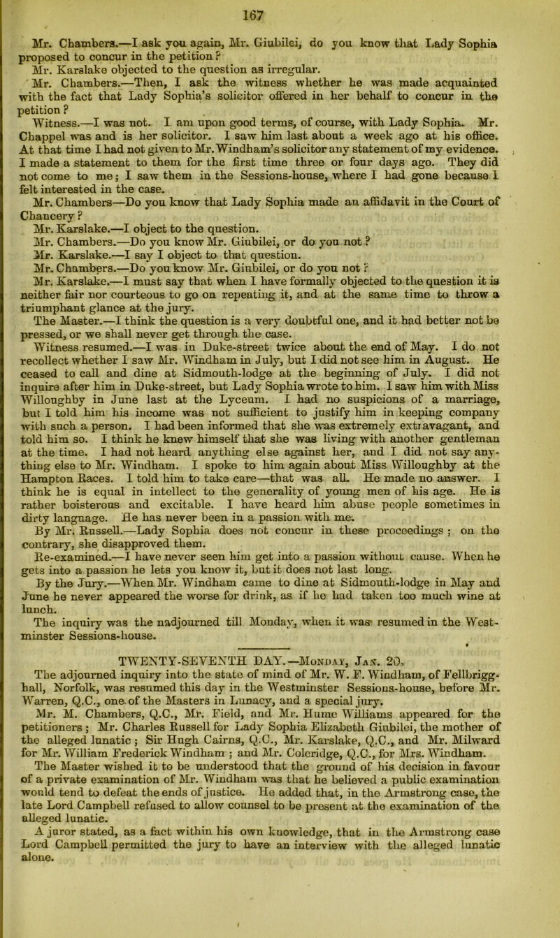Mr. Chambers.—I ask you again, Mx*. Giubilei, do you know that Lady Sophia proposed to concur in the petition ? Mr. Karslake objected to the question as irregular. Mr. Chambers.—Then, I ask the witness whether he was made acquainted with the fact that Lady Sophia’s solicitor offered in her behalf to concur in the petition ? Witness.—I was not. I am upon good terms, of course, with Lady Sophia. Mr. Chappel was and is her solicitor. I saw him last about a week ago at his office. At that time I had not given to Mr. Windham’s solicitor any statement of my evidence. I made a statement to them for the first time three or four days ago. They did not come to me; I saw them in the Sessions-house, where I had gone because I felt interested in the case. Mr. Chambers—Do you know that Lady Sophia made an affidavit in the Court of Chancery ? Mr. Karslake.—I object to the question. Mr. Chambers.—Do you know Mr. Giubilei, or do you not ? Mr. Karslake.—I say I object to that question. Mr. Chambers.—Do you know Mr. Giubilei, or do you not ? Mr. Karslake.—I must say that when I have formally objected to the question it is neither fair nor courteous to go on repeating it, and at the same time to throw a triumphant glance at the jury. The Master.—I think the question is a very doubtful one, and it had better not be pressed, or we shall never get through the case. Witness resumed.—I was in Duke-street twice about the end of May. I do not recollect whether I saw Mr. Windham in July, but I did not see him in August. He ceased to call and dine at Sidmouth-lodge at the beginning of July. I did not inquire after him in Duke-street, but Lady Sophia wrote to him. I saw him with Miss Willoughby in June last at the Lyceum. I had no suspicions of a marriage, but I told him his income was not sufficient to justify him in keeping company with such a person. I had been informed that she was extremely extx avagant, and told him so. I think he knew himself that she was living with another gentleman at the time. I had not heard anything else against her, and I did not say any- thing else to Mr. Windham. I spoke to him again about Miss Willoughby at the Hampton Races. I told him to take care—that was all. He made no answer. 1 think he is equal in intellect to the generality of young men of his age. He is rather boisterous and excitable. I have heard him abuse people sometimes in dirty language. He has never been in a passion with me. By Mr. Russell.—Lady Sophia does not concur in these proceedings ; on the contrary, she disapproved them. Re-examined.—I have never seen him get into a passion without cause. When he gets into a passion he lets you know it, but it does not last long. By the Jury.—When Mr. Windham came to dine at Sidmouth-lodge in May and June he never appeared the worse for drink, as if he had taken too much wine at lunch. The inquiry was the nadjourned till Monday, when it was* resumed in the West- minster Sessions-house. TWENTY-SEVENTH DAY.—Monday, Jan. 20, Tbe adjourned inquiry into the state of mind of Mr. W. F. Windham, of Fellbrigg- hall, Norfolk, was resumed this day in the Westminster Sessions-house, before Mr. Warren, Q.C., one. of the Masters in Lunacy, and a special jury. Mr. M. Chambers, Q.C., Mr. Field, and Mr. Hume Williams appeared for the petitioners ; Mr. Charles Russell for Lady Sophia Elizabeth Giubilei, the mother of the alleged lunatic ; Sir Hugh Cairns, Q.C., Mi\ Karslake, Q.C., and Mr. Milward for Mr. William Frederick Windham ; and Mr. Coleridge, Q.C., for Mrs. Windham. The Master wished it to be understood that the ground of his decision in favour of a private examination of Mr. Windham was that he believed a public examination would tend to defeat the ends of justice. Ho added that, in the Armsti’ong case, the late Lord Campbell refused to allow counsel to be present at the examination of the alleged lunatic. A juror stated, as a fact within his own knowledge, that in the Armstrong case Lord Campbell permitted the jury to have an interview with the alleged lunatic alone.
