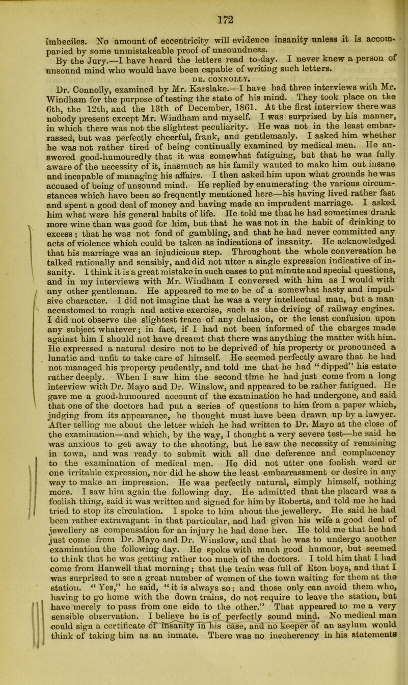 imbeciles. No amount of eccentricity will evidence insanity unless it is accom- panied by some unmistakeable proof of uneoundness. By the Jury.—I have heard the letters read to-day. I never knew a person of unsound mind who would have been capable of writing such letters. I)K. CONNOLLY. Dr. Connolly, examined by Mr. Karslake.—I have had three interviews with Mr. Windham for the purpose of testing the state of his mind. They took place on the 6th, the 12th, and the 13th of December, 1861. At the first interview there was nobody present except Mr. Windham and myself. I was surprised by his manner, in which there was not the slightest peculiarity. He was not in the least embar- rassed, but was perfectly cheerful, frank, and gentlemanly. I asked him whether he was not rather tired of being continually examined by medical men. He an- swered good-humouredly that it was somewhat fatiguing, but that he was fully aware of the necessity of it, inasmuch as his family wanted to make him out insane and incapable of managing his affairs. I then asked him upon what grounds he was accused of being of unsound mind. He replied by enumerating the various circum- stances which have been so frequently mentioned here his having lived rather fast and spent a good deal of money and having made an imprudent marriage. I asked, him what were his general habits of life. He told me that he had sometimes drank more wine than was good for him, but that he was not in the habit of drinking to excess ; that he was not fond of gambling, and that he had never committed any acts of violence which could be taken as indications of insanity. He acknowledged that his marriage was an injudicious step. Throughout the whole conversation he talked rationally and sensibly, and did not utter a single expression indicative of in- sanity. I think it is a great mistake in such cases to put minute and special questions, and in my interviews with Mr. Windham I conversed with him as I would with anv other gentleman. He appeared to me to be of a somewhat hasty and impul- sive character. I did not imagine that he was a very intellectual man, but a man accustomed to rough and active exercise, such as the driving of railway engines. I did not observe the slightest trace of any delusion, or the least confusion upon any subject whatever; in fact, if I had not been informed of the charges made against him I should not have dreamt that there was anything the matter with him. He expressed a natural desire not to be deprived of his property or pronounced a lunatic and unfit to take care of himself. He seemed perfectly aware that he had not managed his property prudently, and told me that he had “dipped” his estate rather deeply. When I saw him the second time he had just come from a long interview with Dr. Mayo and Dr. Winslow, and appeared to be rather fatigued. He gave me a good-humoured account of the examination he had undergone, and said that one of the doctors had put a series of questions to him from a paper which, judging from its appearance, he thought must have been drawn up by a lawyer. After telling me about the letter which he had written to Dr. Mayo at the close of the examination—and which, by the way, I thought a very severe test—he said he was anxious to get away to the shooting, but he saw the necessity of remaining in town, and was ready to submit with all due deference and complacency to the examination of medical men. He did not utter one foolish word or one irritable expression, nor did he show the least embarrassment or desire in any way to make an impression. He was perfectly natural, simply himself, nothing more. I saw him again the following day. He admitted that the placard was a foolish thing, said it was written and signed for him by Roberts, and told me he had tried to stop its circulation. I spoke to him about the jewellery. He said he had been rather extravagant in that particular, and had given his wife a good deal of jewellery as compensation for an injury he had done her. He told me that he had just come from Dr. Mayo and Dr. Winslow, and that he was to undergo another examination the following day. He spoke with much good humour, but seemed to think that he was getting rather too much of the doctors. I told him that I had come from Hanwell that morning; that the train was full of Eton boys, and that I was surprised to see a great number of women of the town waiting for them at the station. “Yes,” he said, “ it is always so; and those only can avoid them who, having to go home with the down trains, do not require to leave the station, but | have merely to pass from one side to the other.” That appeared to me a very 1 sensible observation. I believe ho is of perfectly sound mind. No medical man could sign a certificate oTtB'sahity in his case, and no keeper of an asylum would think of taking him as an inmate. There was no incoherency in his statements