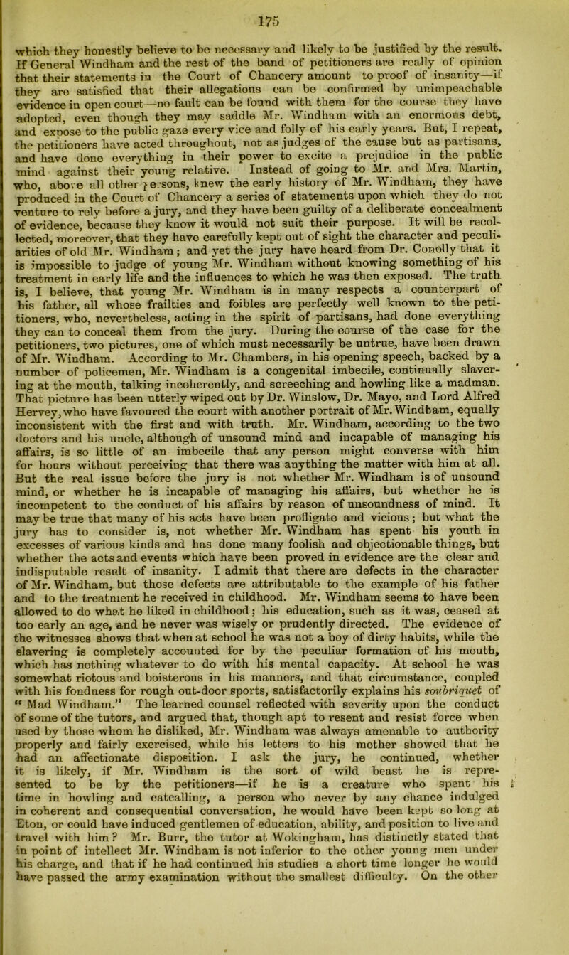 which they honestly believe to be necessary and likely to be justified by the result. If General Windham and the rest of the band of petitioners are really of opinion that their statements in the Court of Chancery amount to proof of insanity—if they are satisfied that their allegations can be confirmed by unimpeachable evidence in open court—no fault can be found with them for the course they have adopted, even though they may saddle Mr. Windham with an enormous debt, and expose to the public gaze every vice and folly of his early years. But, I repeat, the petitioners have acted throughout, not as judges ol the cause but as partisans, and have done everything in their power to excite a prejudice in the public mind against their young relative. Instead of going to Mr. and Mrs. Martin, who, above all other je -sons, knew the early history of Mr. Windham, they have produced in the Court of Chancery a series of statements upon which they do not venture to rely before a jury, and they have beeu guilty of a deliberate concealment of evidence, because they know it would not suit their purpose. It will be recol- lected, moreover, that they have carefully kept out of sight the character and peculi- arities of old Mr. Windham; and yet the jury have heard from Dr. Conolly that it is impossible to judge of young Mr. Windham without knowing something of his treatment in early life and the influences to which he was then exposed. The truth is, I believe, that young Mr. Windham is in mauy respects a counterpart of his father, all whose frailties and foibles are perfectly well known to the peti- tioners, who, nevertheless, acting in the spirit of partisans, had done everything they can to conceal them from the jury. During the course of the case for the petitioners, two pictures, one of which must necessarily be untrue, have been drawn of Mr. Windham. According to Mr. Chambers, in his opening speech, backed by a number of policemen, Mr. Windham is a congenital imbecile, continually slaver- ing at the mouth, talking incoherently, and screeching and howling like a madman. That picture has been utterly wiped out by Dr. Winslow, Dr. Mayo, and Lord Alfred Hervey,who have favoured the court with another portrait of Mr. Windham, equally inconsistent with the first and with truth. Mr. Windham, according to the two doctors and his uncle, although of unsound mind and incapable of managing his affairs, is so little of an imbecile that any person might converse with him for hours without perceiving that there was anything the matter with him at all. But the real issue before the jury is nob whether Mr. Windham is of unsound mind, or whether he is incapable of managing his affairs, but whether he is incompetent to the conduct of his affairs by reason of unsoundness of mind. It may be true that many of his acts have been profligate and vicious ; but what the jury has to consider is, not whether Mr. Windham has spent his youth in excesses of various kinds and has done many foolish and objectionable things, but whether the acts and events which have been proved in evidence are the clear and indisputable result of insanity. I admit that there are defects in the character of Mr. Windham, but those defects are attributable to the example of his father and to the treatment he received in childhood. Mr. Windham seems to have been allowed to do what he liked in childhood; his education, such as it was, ceased at too early an age, and he never was wisely or prudently directed. The evidence of the witnesses shows that when at school he was not a boy of dirty habits, while the slavering is completely accounted for by the peculiar formation of his mouth, which has nothing whatever to do with his mental capacity. At school he was somewhat riotous and boisterous in his manners, and that circumstance, coupled with his fondness for rough out-door sports, satisfactorily explains his soubriquet of “ Mad Windham.” The learned counsel reflected with severity upon the conduct of some of the tutors, and argued that, though apt to resent and resist force when used by those whom he disliked, Mr. Windham was always amenable to authority properly and fairly exercised, while his letters to his mother showed that he had an affectionate disposition. I ask the jury, he continued, whether it is likely, if Mr. Windham is the sort of wild beast he is repre- sented to be by the petitioners—if he is a creature who spent his time in howling and catcalling, a person who never by any chance indulged in coherent and consequential conversation, he would have been kept so long at Eton, or could have induced gentlemen of education, ability, and position to live and travel with him? Mr. Burr, the tutor at Wokingham, has distinctly stated that in point of intellect Mr. Windham is not inferior to tho other young men under his charge, and that if he had continued his studies a short time longer he would have passed the array examination without the smallest difficulty. On the other