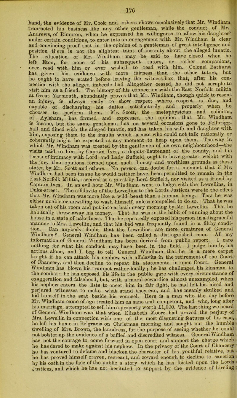 Land, the evidence of Mr. Cook and others shows conclusively that Mr. Windham transacted his business like any other gentleman, while the conduct of Mr. Andrews, of Rimpton, when he expressed his willingness to allow his daughter* under certain conditions, to enter into an engagement with Mr. Windham is clear and convincing proof that in the opinion of a gentleman of great intelligence and position there is not the slightest taint of insanity about the alleged lunatic. The education of Mr. Windham may be said to have closed when he left Eton, for none of his subsequent tutors, or rather companions, ever read with him or ever wished to read with him. Colonel Bathurst has given his evidence with more fairness than the other tutors, but he ought to have stated before leaving the witness-box that, after his con- nection with the alleged imbecile had altogether ceased, he did not scruple to visit him as a friend. The history of his connection with the East Norfolk militia at Great Yarmouth, abundantly proves that Mr. Windham, though quick to resent an injury, is always ready to show respect where respect is due, and capable of discharging his duties satisfactorily and properly when he chooses to perform them. Mr. Scott, the metaphysician and solicitor, of Aylsham, has formed and expressed the opinion that Mr. Windham is insane, but the same gentleman has on several occasions gone to Fellbrigg- hall and dined with the alleged lunatic, and has taken his wile and daughter with him, exposing them to the insults which a man who could not talk rationally or coherently might be expected at any moment to heap upon them. The way in which Mr. Windham was treated by the gentlemen of his own neighbourhood—the visits paid to him by Captain Ives, a deputy-lieutenant of the county, and his terms of intimacy with Lord and Lady Suffield, ought to have greater weight with the jury than opinions formed upon such flimsey and worthless grounds as those stated by Mr. Scott and others. No person can doubt for a moment that if Mr. Windham had been insane he would neither have been permitted to remain in the East Norfolk Militia, received as a guest by Lord Suffield, nor visited as a friend by Captain Ives. In an evil hour Mr. Windham went to lodge with the Lewellins, in Duke-street. The affidavits of the Lewellins to the Lords Justices were to the effect that Mr. Windham was more like a wild beast than a human being. That he was either unable or unwilling to wash himself, unless compelled to do so. That he was taken out of his room and put into a bath every morning by Mr. Lewelin. That he habitually threw away his money. That he was in the habit of running about the house in a state of nakedness. That he repeatedly exposed his person in a disgraceful manner to Mrs. Lewellin, and that his bed was frequently found in a filthy condi- tion. Can anybody doubt that the Lewellins are mere creatures of General Windham? General Windham has been called a distinguished man. All my information of General Windham has been derived from public report. I care nothing for what his conduct may have been in the field. I judge him by his actions alone, and I beg to tell General Windham that he is a mere carpet knight if he can attack his nephew with affidavits in the retirement of the Court of Chancery, and then decline to repeat his statements in open Court. General Windham has blown his trumpet rather loudly ; he has challenged his kinsman to the combat; he ha3 exposed his life to the public gaze with eveiy circumstance of exaggeration and falsehood, but, with a moral cowardice almost unexampled, when his nephew enters the lists to meet him in fair fight, he had left his hired and perjured witnesses to make what stand they can, and has meanly skulked and hid himself in the seat beside his counsel. Here is a man who the day before Mr. Windham came of age treated him as sane and competent, and who, long after his marriage, attempted to sell him a property worth £1,000. The last thing we heard of General Windham v as that when Elizabeth Moore had proved the perjury of Mrs. Lewellin in connection with one of the most disgusting features of his case, he left his home in Belgravia on Christmas morning and sought out the humble dwelling of Mrs. Brown, the laundress, for the purpose of seeing whether he could not bolster up the evidence of a baffled and discredited witness. General Windham has not the courage to come forward in open court and support the charge which he has dared to make against his nephew. In the privacy of the Court of Chancery he has ventured to defame and blacken the character of his youthful relative, but he has proved himself craven, recreant, and coward enough to decline to sanction by his oath in the face of the public a story which he has foisted upon the Lords Justices, and which he has not hesitated to support by the evidence of hireling