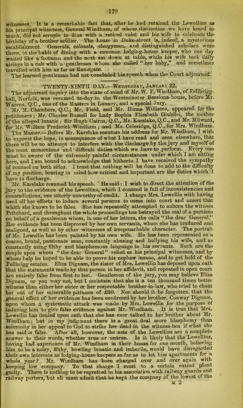 witnesses. It is a remarkable fact that, after he had retained the Lewellins aa his principal witnesses, General Windham, of whose distinction we have heard so much, did not scruple to dine with a retired valet and his wife to celebrate the birthday of a brother soldier. The house in Duke-street is, indeed, a mysterious establishment. Generals, colonels, clergymen, and distinguished scholars were there, in the habit of dining with a common lodging-house keeper, who one day waited like a footman and the next sat down at table, while his wife took daily airings in a cab with a gentleman whom she called “ her baby,” and sometimes travelled with him as far as liamsgate. The learned gentleman had not concluded his speech when the Court adjourned. ■ TWENTY-NINTH DAY’.—Wednesday, January 22. The adjourned inquiry into the state of mind of Mr. W. F. Windham, of Fellbrigg- hall, Norfolk, was resumed to-day in the Westminster Sessions-house, before Mr. Warren, Q.C., one of the Masters in Lunacy, and a special Jury. Mr. M. Chambers, Q.C., Mr. Field, and Mr. Hume Williams, appeared for the petitioners ; Mr. Charles Russell for Lady Sophia Elizabeth Giubilei, the mother of the alleged lunatic : Sir Hugh Cairns, Q.C., Mr. Karslake, Q.C., and Mr. Milward, for Mr. William Frederick Windham ; and Mr. Coleridge, Q.C., for Mrs. Windham. The Master.—Before Mr. Karslake resumes his address for Mr. Windham, I wish to express the hope, in consequence of what I have read and seen elsewhere, that there will be no attempt to interfere with the discharge by the jury and myself of the most momentous and difficult duties which we have to perform. Every one must be aware of the extremely painful circumstances under which I am sitting here, and I am bound to acknowledge that hitherto I have received the sympathy of counsel on both sides. I trust that nothing will be done to add to the difficulty of my position, bearing in mind how critical and important are the duties which I have to discharge. Mr. Karslake resumed his speeeh. He said : I wish to direct the attention of the jury to the evidence of the Lewellins, which I contend is full of inconsistencies and contradictions, one utterly unworthy of credit. I charge Mrs. Lewellin with having used all her efforts to induce several persons to come into court and assert that which she knows to be false. She has repeatedly attempted to suborn the witness Pritchard, and throughout the whole proceedings has betrayed the zeal of a partisan on behalf of a gentleman whom, in one of her letters, she calls “ the dear General.” Her evidence has been disproved by her own servants, whom she has traduced and maligned, as well as by other witnesses of irreproachable character. The portrait of Mr. Lewellin has been painted by his own wife. He has been represented as a coarse, brutal, passionate man, constantly abusing and bullying his wife, and as constantly using filthy and blasphemous language to his servants. Such are the couple upon whom ‘‘the dear General” relied as his principal witnesses, and by whose help he hoped to be able to prove his nephew insane, and to get hold of the Fellbrigg estates. Eliza Dignam, the sister of Mrs. Lewellin has deposed upon oath that the statements made by that person in her affidavit, and repeated in open court are entirely false from first to last. Gentlemen of the jury, you may believe Eliza Dignam, or you may not, but I maintain that she is a ten thousand times better witness than either her sister or her respectable brother-in-law, who tried to cheat her out of her miserable pittance of £30. Nor should it be forgotten that the general effect of her evidence has been confirmed by her brother, Conway Dignam, upon whom a systematic attack was made by Mrs. Lewellin for the purpose of inducing him to give false evidence against Mr. Windham. It is true that Mrs. Lewellin has denied upon oath that she has ever talked to her brother about Mr. Windham; but in my judgment there is a great deal more blasphemy than solemnity in her appeal to God to strike her dead in the witness-box if what she has said is false. After all, however, the acts of the Lewellins are a complete answer to their words, whether true or untrue. Is it likely that the Lewellins, having had experience of Mr. Windham in their house for one month, believing him to be a noisy, filthy, howling lunatic and imbecile, would have disregarded their own interests as lodging-house keepers so far as to let him apartments for a whole year ? Mr. Windham has been charged over and over again with keeping low company. To that charge I must to a certain extent plead guilty. There is nothing to be regretted in his association with railway guards and railway porters, but all must admit that he kept the company of the lowest of the M. 2