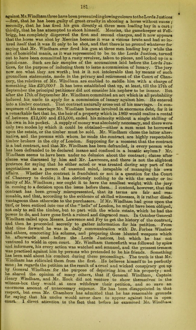 against Mr. Windham three have been presented in glowing colours to theLords Justices —first, that he has been guilty of great cruelty in shooting a horse without cause ; secondly, that he has fired his gun directly at three men loading hay in a cart; thirdly, that he has attempted to shoot himself. Meerins, the gamekeeper at Fell- brigg, has completely disproved the first and second charges, and it now appears that the horse was shot by Meerins because it was a vicious brute and had so in- ured itself that it was fit only to be shot, and that there is no ground whatever for saying that Mr. Windham ever fired his gun at three men loading hay ; while the act of homicidal mania, as it was represented to be to the Lords Justices, turned out to have been committed by a rusty revolver, taken to pieces, and locked up in a pistol-case. Such are fair samples of the accusations laid before the Lords Jus- tices, for the purpose of inducing them to issue a commission of lunacy. The jury now see what they are worth; but is it not intolerable that by means of such groundless statements, made in the privacy and retirement of the Court of Chan- cery, the relatives of Mr. Windham are enabled to saddle him with a charge of something like £20,000 ? It has been established that up, at least, till the 17th of September the principal petitioner did not consider his nephew to be insane. But after the 17th of September Mr. Windham committed an act which in all probability induced his uncle to apply for a commission of lunacy against him. He entered into a timber contract. That contract naturally arose out of his marriage. In con- sequence of his marriage Mr. Windham became involved in enormous debt, for it is a remarkable fact that he, the heir of a property which in 1869 would realize a rental of between £12,000 and £15,000, ended his minority without a single shilling of his own in his pocket. A supply of money was absolutely necessary, and there were only two modes by which it could be obtained—either a sum must be borrowed upon the estate, or the timber must be sold. Mr. Windham chose the latter alter- native, and the persons with whom he made the contract are highly respectable timber brokers in the city of London. Supposing for a moment that the contract is a bad contract, and that Mr. Windham has been defrauded, is every person who has been defrauded to be declared insane and confined in a lunatic asylum ? Mr. Windham seems to have been under no delusion about the contract; clause after clause was discussed by him and Mr. Lawrence, and there is not the slightest pretence for saying that he either acted or was treated during any part of the negotiations as a person of unsound mind, incapable of managing his own affairs. Whether the contract is fraudulent or not is a question for the Court of Chancery to decide; it has obviously nothing to do with the sanity or in- sanity of Mr. Windham; nor ought it to have the smallest weight with the jury in coming to a decision upon the issue before them. I contend, however, that the contract has been grossly misrepresented, that its terms are fair and rea- sonable, and that, according to the evidence of skilled witnesses, it is rather disad- vantageous than otherwise to the purchasers. If Mr. Windham had gone upon the turf, or been enticed into one of the “ hells” of London, he might have been obliged, not only to sell the timber, but to part with the whole estate, which he had the power to do, and have gone forth a ruined and disgraced man. In October General Windham called upon Messrs. Lawrence and Fry to get the history of the contract, and then he proceeded secretly to gather information for his petition. From that time forward he was in daily communication with Dr. Forbes Winslow and others, concocting his scheme, and preparing those blunted weapons which he afterwards used before the Lords Justices, but which he has not ventured to wield in open court. Mr. Windham thenceforth was followed by spies and informers, his every action was watched and scanned, and the grossest treason was practised against him by persons who pretended to be his friends. Something has been said about his conduct during these proceedings. The truth is that Mr. A\ indham has ridiculed them from the first. He believes himself to be perfectly sane ; he regards the petition as the result of a cruel and wicked conspiracy got up by General Windham for the purpose of depriving him of his property; and he shared, the opinion of many others, that if General Windham, Captain Henry Windham, and Mr. Hook did not ventui’e to show themselves in the witness-box they would at once withdraw their petition, and so save an enormous amount of unnecessary expense. He has been disappointed in that respect, but even Mr. Chambers has admitted that he has reasonable grounds for saying that his uncles would never dare to appear against him in open court. I direct attention to the fact that before he examined Mr. Windham