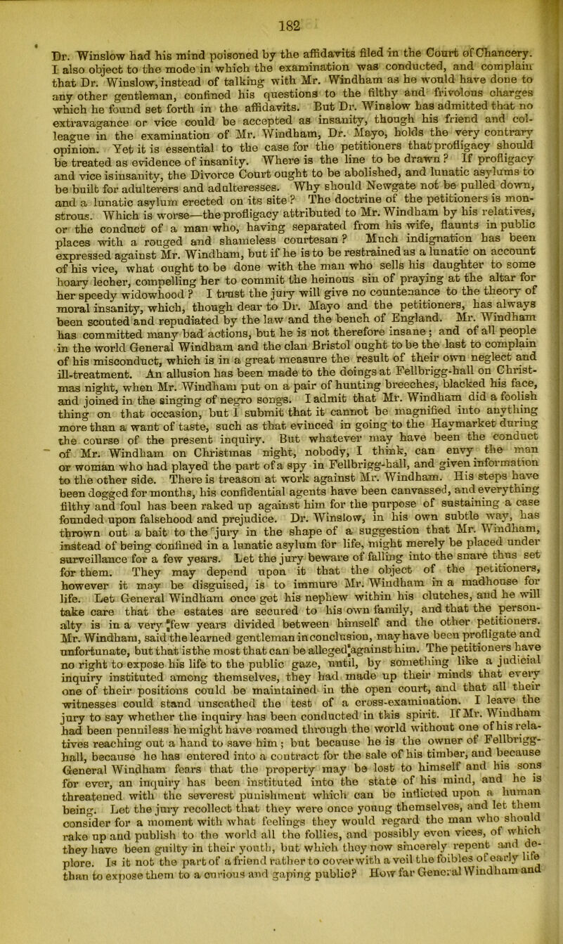 Dr. Winslow had his mind poisoned by the affidavits filed in the Court of Chancery. I also object to the mode in which the examination was conducted, and complain that Dr. Winslow, instead of talking with Mr. Windham as he would have done to any other gentleman, confined his questions to the filthy and frivolous charges which he found set forth in the affidavits. But Dr. Winslow has admitted that no extravagance or vice could be accepted as insanity, though his friend and col- league in the examination of Mr. Windham, Dr. Mayo, holds the very contrary opinion. Yet it is essential to the case for the petitioners that profligacy should be treated as evidence of insanity. Where is the line to be drawn ? If profligacy and vice isinsanity, the Divorce Court ought to be abolished, and lunatic asylums to be built for adulterers and adulteresses. Why should Newgate not be pulled down, and a lunatic asylum erected on its site ? The doctrine of the petitionets is mon- strous. Which is worse—the profligacy attributed to Mr. Windham by his relatives, or the conduct of a man who, having separated from his wife, flaunts in public places with a rouged and shameless courtesan ? Much indignation has been expressed against Mr. Windham, but if he is to be restrained as a lunatic on account of his vice, what ought to be done with the man who sells his daughter to some hoary lecher, compelling her to commit the heinous sin of praying at the altar for her speedy widowhood ? I trust the jury will give no countenance to the theory of moral insanity, which, though dear to Dr. Mayo and the petitioners, has always been scouted and repudiated by the law and the bench of England. Mr. W indham has committed many bad actions, but he is not therefore insane ; and of all people in the world General Windham and the clan Bristol ought to be the last to complain of his misconduct, which is in a great measure the result of their own neglect and ill-treatment. An allusion has been made to the doings at Fellbrigg-hall on Christ- mas night, when Mr. Windham put on a pair of hunting breeches, blacked his face, and joined in the singing of negro songs. I admit that Mr. Windham did a foolish thing on that occasion, but I submit that it cannot be magnified into anything more than a want of taste, such as that evinced in going to the Haymarket during the course of the present inquiry. But whatever may have been the conduct “ of Mr. Windham on Christmas night, nobody, I think, can envy the man or woman who had played the part of a spy in Fellbrigg-hall, and given information to the other side. There is treason at work against Mr. Windham. His steps have been dogged for months, his confidential agents have been canvassed, and everything filthy and foul has been raked up against him for the purpose of sustaining a case founded upon falsehood and prejudice. Dr. Winslow, in his own subtle way, has thrown out a bait to the rjury in the shape of a suggestion that Mr. Vv indham, instead of being confined in a lunatic asylum for life, might merely be placed under surveillance for a few years. Let the jury beware ol falling into the snare thus set for them. They may depend upon it that the object of the petitioners, however it may be disguised, is to immure Mr. Windham in a madhouse for life. Let General Windham once get his nephew within his clutches, and he will take care that the estates are secured to his own family, and that the person- alty is in a very Jfew years divided between himself and the other petitioners. Mr. Windham, said the learned gentleman in conclusion, may have been profligate and unfortunate, but that isthe most that can be alleged^against him. The petitioners have no right to expose his life to the public gaze, until, by something like a judicial inquiry instituted among themselves, they had made up then* minds that every one of their positions could be maintained in the open court, and that all their witnesses could stand unscathed the test of a cross-examination. I leave the jury to say whether the inquiry has been conducted in this spirit. If Mr. W indham had been penniless he might have roamed through the world without one of his rela- tives reaching out a hand to save him ; but because he is the owner ot Fellbrigg- hall, because he has entered into a contract for the sale of his timber, and because General Windham fears that the property may be lost to himselt and his sons for ever, an inquiry has been instituted into the state of his mind, and he is threatened with the severest punishment which can bo inflicted upon a human being. Let the jury recollect that they were once youug themselves, and let them consider for a moment with what feelings they would regard the man who should rake up and publish to the world all the follies, and possibly evon vices, ot whic they have been guilty in their youth, but which they now sincerely repent and de- plore. Is it not the part of a friend rather to cover with a veil the foibles ot early lde than to expose them to a curious and gaping publio? How far General Windham and