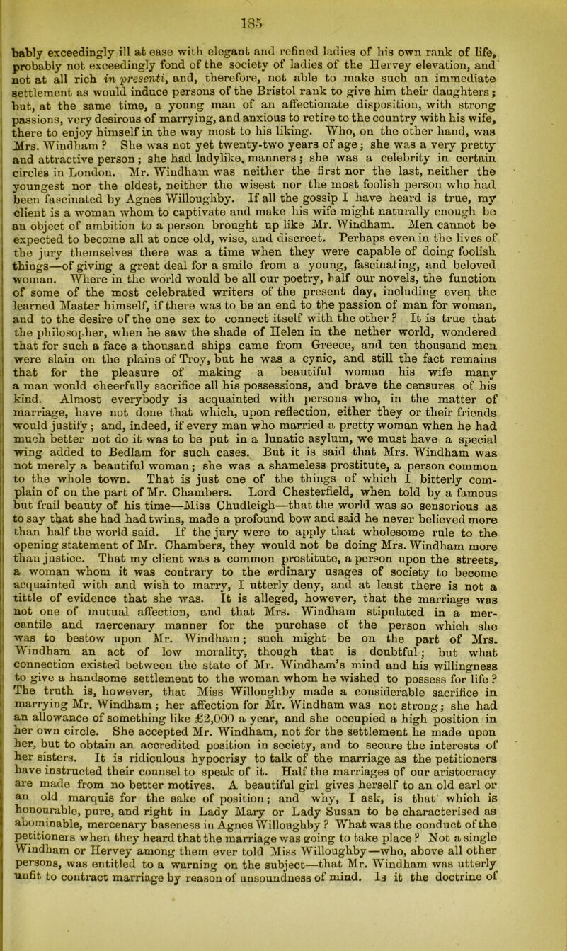 135 bably exceedingly ill at ease with elegant and refined ladies of his own rank of life, probably not exceedingly fond of the society of ladies of the Hervey elevation, and not at all rich in 'presently and, therefore, not able to make such an immediate settlement as would induce persons of the Bristol rank to give him their daughters; but, at the same time, a young man of an affectionate disposition, with strong passions, very desirous of marrying, and anxious to retire to the country with his wife, there to enjoy himself in the way most to his liking. Who, on the other hand, was Mrs. Windham ? She wras not yet twenty-two years of age; she was a very pretty and attractive person ; she had ladylike, manners ; she was a celebrity in certain circles in London. Mr. Windham was neither the first nor the last, neither the youngest nor the oldest, neither the wisest nor the most foolish person who had been fascinated by Agnes Willoughby. If all the gossip I have heard is true, my client is a woman whom to captivate and make his wife might naturally enough be an object of ambition to a person brought up like Mr. Windham. Men cannot be expected to become all at once old, wise, and discreet. Perhaps even in the lives of the jury themselves there was a time when they were capable of doing foolish i things—of giving a great deal for a smile from a young, fascinating, and beloved woman. Where in the world would be all our poetry, half our novels, the function of some of the most celebrated writers of the present day, including even the learned Master himself, if there was to be an end to the passion of man for woman, and to the desire of the one sex to connect itself with the other ? It is true that the philosopher, when he saw the shade of Helen in the nether world, wrondered that for such a face a thousand ships came from Greece, and ten thousand men i were slain on the plains of Troy, but he was a cynic, and still the fact remains that for the pleasure of making a beautiful woman his wife many a man would cheerfully sacrifice all his possessions, and brave the censures of his kind. Almost everybody is acquainted with persons who, in the matter of marriage, have not done that which, upon reflection, either they or their friends would justify; and, indeed, if every man who married a pretty woman when he had much better not do it was to be put in a lunatic asylum, we must have a special wing added to Bedlam for such cases. But it is said that Mrs. Windham was not merely a beautiful woman; she was a shameless prostitute, a person common to the whole town. That is just one of the things of which I bitterly com- plain of on the part of Mr. Chambers. Lord Chesterfield, when told by a famous but frail beauty of his time—Miss Chudleigli—that the world was so sensorious as to say that she had had twins, made a profound bow and said he never believed more than half the world said. If the jury were to apply that wholesome rule to the opening statement of Mr. Chambers, they would not be doing Mrs. Windham more than justice. That my client was a common prostitute, a person upon the streets, a woman whom it was contrary to the ordinary usages of society to become acquainted with and wish to marry, I utterly deny, and at least there is not a tittle of evidence that she was. It is alleged, however, that the mai’riage was not one of mutual affection, and that Mrs. Windham stipulated in a mer- cantile and mercenary manner for the purchase of the person which she was to bestow upon Mr. Windham; such might be on the part of Mrs. Windham an act of low morality, though that is doubtful; but what connection existed between the state of Mr. Windham’s mind and his willingness to give a handsome settlement to the woman whom he wished to possess for life ? The truth is, however, that Miss Willoughby made a considerable sacrifice in I I marrying Mr. Windham; her affection for Mr. Windham was not strong; she had an allowance of something like £2,000 a year, and she occupied a high position in her own circle. She accepted Mr. Windham, not for the settlement he made upon her, but to obtain an accredited position in society, and to secure the interests of her sisters. It is ridiculous hypocrisy to talk of the marriage as the petitioners have instructed their counsel to speak of it. Half the marriages of our aristocracy are made from no better motives. A beautiful girl gives herself to an old earl or an old marquis for the sake of position; and why, I ask, is that which is honourable, pure, and right in Lady Mary or Lady Susan to be characterised as abominable, mercenary baseness in Agnes Willoughby ? What was the conduct of the petitioners when they heard that the marriage was going to take place ? Not a single Windham or Hervey among them ever told Miss Willoughby—who, above all other persons, was entitled to a warning on the subject—that Mr. Windham was utterly unfit to contract marriage by reason of unsoundness of mind. Is it the doctrine of