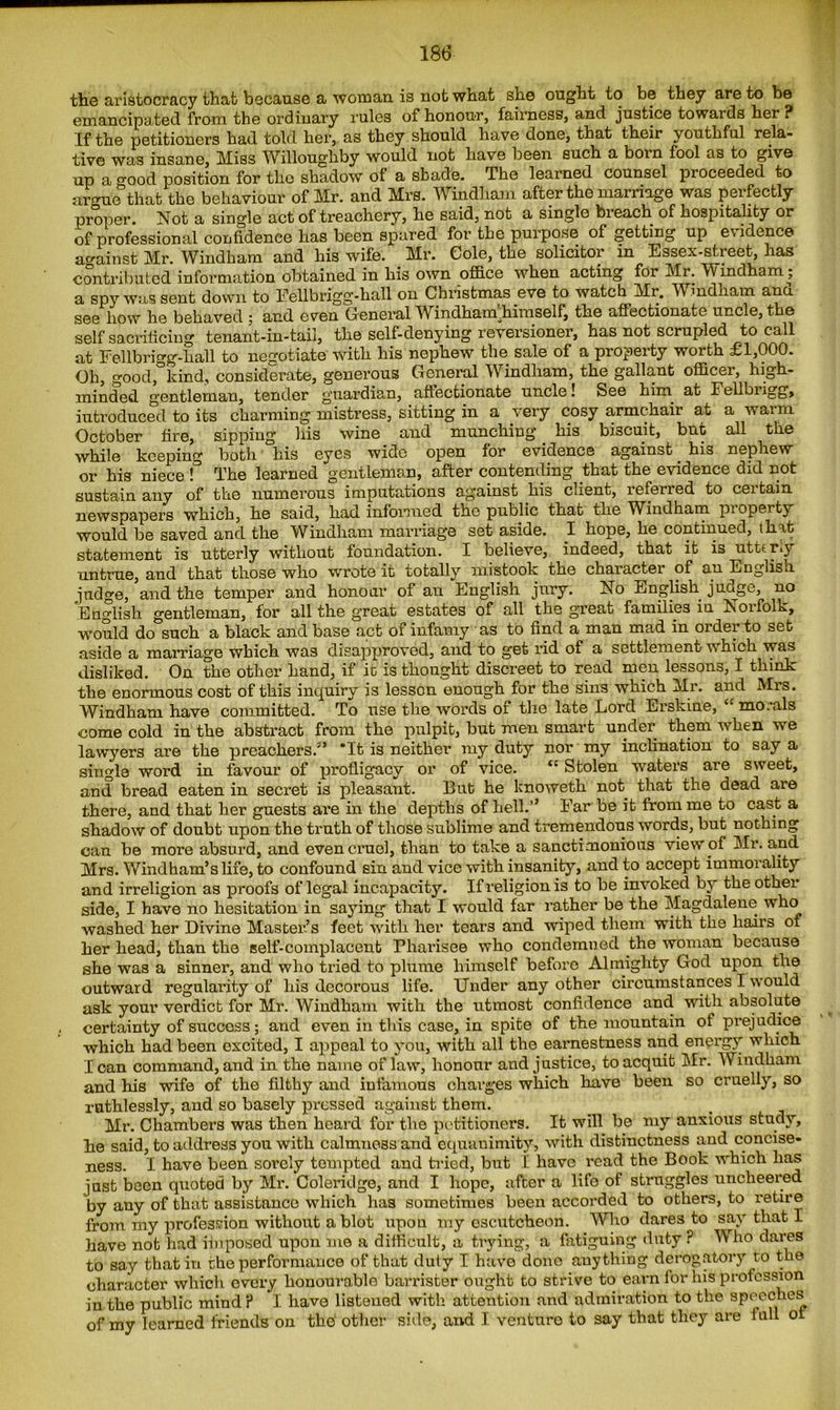 the aristocracy that because a woman is not what she ought to be they are to be emancipated from the ordinary rules of honour, fairness, and justice towards her? If the petitioners had told her, as they should have done, that their youthful rela- tive was insane, Miss Willoughby would not have been such a born fool as to give up a good position for the shadow of a shade. The learned counsel proceeded to arcme that the behaviour of Mr. and Mrs. Windham after the marriage was perfectly proper. Not a single act of treachery, he said, not a single breach of hospitality or of professional confidence has been spared for the purpose of getting up evidence against Mr. Windham and his wife. Mr. Cole, the solicitor in Essex-street, has contributed information obtained in his own office when acting for Mr. Windham; a spy was sent down to Eellbrigg-hall on Christmas eve to watch Mr. Windham ana see how he behaved ; and even General Windham.himself, the affectionate uncle, the self sacrificing tenant-in-tail, the self-denying reversioner, has not scrupled to call at Eellbrigg-hall to negotiate with his nephew the sale of a property worth £1,000. Oh, good, kind, considerate, generous General Windham, the gallant officer, high- minded gentleman, tender guardian, affectionate uncle! See hirn at Fellbiigg, introduced to its charming mistress, sitting in a very cosy armchair at a warm October fire, sipping his wine and munching his biscuit, but all the while keeping both his eyes wide open for evidence against. his nephew or his niece !° The learned gentleman, after contending that the evidence did not sustain any of the numerous imputations against his client, teferied to ceitain newspapers which, he said, had informed the public that the Windham pioperty would be saved and the Windham marriage set aside. I hope, he continued, that statement is utterly without foundation. I believe, indeed, that it is utterly untrue, and that those who wrote it totally mistook the character of an English judge, and the temper and honour of an English jury. No English juoge, no English gentleman, for all the great estates of all the great families in Norfolk, would do such a black and base act ot infamy as to find a man mad in order to set aside a marriage which was disapproved, and to get rid of a settlement w hich was disliked. On the other hand, if it is thought discreet to read men lessons, I think the enormous cost of this inquiry is lesson enough for the sins which Mr. and Mrs. Windham have committed. To use the words of the late Lord Erskine, “ mo.-als come cold in the abstract from the pulpit, but men smart under them when we lawyers are the preachers.3’ ‘It is neither my duty nor my inclination to say a single word in favour of profligacy or of vice. “ Stolen waters are sweet, and bread eaten in secret is pleasant. But he knoweth not that the dead are there, and that her guests are in the depths of hell.’’ Ear be it from me to cast a shadow of doubt upon the truth of those sublime and tremendous words, but nothing can be more absurd, and even cruel, than to take a sanctimonious view of Mr. and Mrs. Windham’s life, to confound sin and vice with insanity, and to accept immoiality and irreligion as proofs of legal incapacity. If religion is to be invoked by the other side, I have no hesitation in saying that I would far rather be the Magdalene who washed her Divine Master’s feet with her tears and wiped them with the hairs of her head, than the self-complacent Pharisee who condemned the woman because she was a sinner, and who tried to plume himself before Almighty God upon the outward regularity of his decorous life. Under any other circumstances I would ask your verdict for Mr. Windham with the utmost confidence and with absolute certainty of success; and even in this case, in spite of the mountain of prejudice which had been excited, I appeal to you, with all the earnestness and energy which lean command, and in the name of law, honour and justice, to acquit Mr. Windham and his wife of the filthy and infamous charges which have been so cruelly, so ruthlessly, and so basely pressed against them. Mr. Chambers was then hoard for the petitioners. It will be my anxious study, he said, to address you with calmness and equanimity, with distinctness and concise- ness. I have been sorely tempted and tried, but I have read the Book which has just been quoted by Mr. Coleridge, and I hope, after a life of struggles uncheered by any of that assistance which has sometimes been accorded to others, to retire from my profession without a blot upon my escutcheon. Who dares to say that I have not had imposed upon me a difficult, a trying, a fatiguing duty ? Who dares to say that in the performance of that duty I have done anything derogatory to the character which every honourable barrister ought to strive to earn for his profession in the public mind ? I have listened with attention and admiration to the speeches of my learned friends on the other side, and I venture to say that they are full of