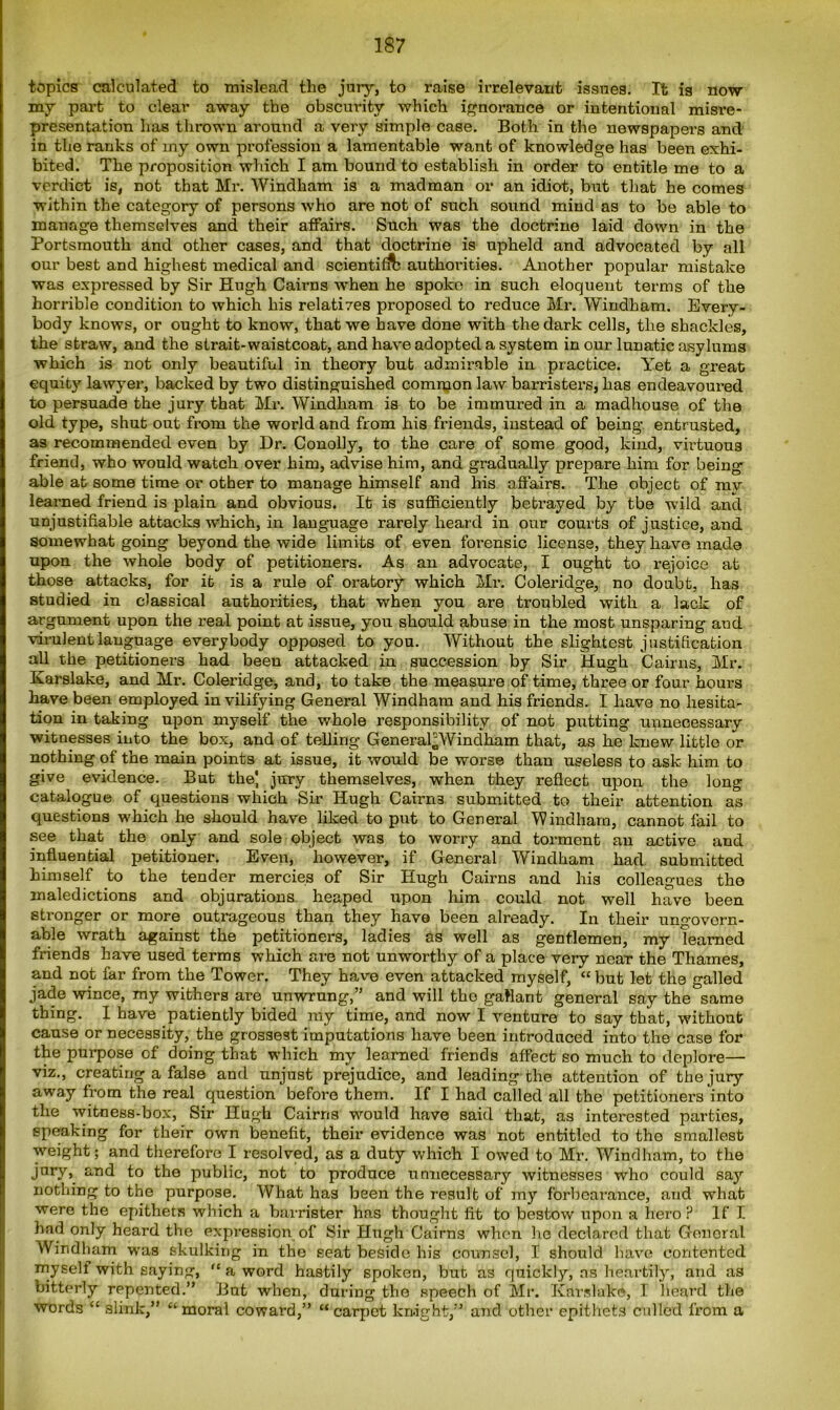 topics calculated to mislead the jury, to raise irrelevant issues. It is now my part to clear away the obscurity which ignorance or intentional misre- presentation has thrown around a very simple case. Both in the newspapers and in the ranks of my own profession a lamentable want of knowledge has been exhi- bited. The proposition which I am bound to establish in order to entitle me to a verdict is, not that Mr. Windham is a madman or an idiot, but that he comes within the category of persons who are not of such sound mind as to be able to manage themselves and their affairs. Such was the doctrine laid down in the Portsmouth and other cases, and that doctrine is upheld and advocated by all our best and highest medical and scientific authorities. Another popular mistake was expressed by Sir Hugh Cairns when he spoke in such eloquent terms of the horrible condition to which his relates proposed to reduce Mr. Windham. Every- body knows, or ought to know, that we have done with the dark cells, the shackles, the straw, and the strait-waistcoat, and have adopted a system in our lunatic asylums which is not only beautiful in theory but admirable in practice. Yet a great equit}r lawyer, backed by two distinguished common law barristers, has endeavoured to persuade the jury that Mr. Windham is to be immured in a madhouse of the old type, shut out from the world and from his friends, instead of being entrusted, as recommended even by Dr. Conolly, to the care of some good, kind, virtuous friend, who would watch over him, advise him, and gradually prepare him for being able at some time or other to manage himself and his affairs. The object of my learned friend is plain and obvious. It is sufficiently betrayed by tbe wild and unjustifiable attacks which, in language rarely heard in our courts of justice, and somewhat going beyond the wide limits of even forensic license, they have made upon the whole body of petitioners. As an advocate, I ought to rejoice at those attacks, for it is a rule of oratory which Mr. Coleridge, no doubt, has studied in classical authorities, that when you are troubled with a lack of argument upon the real point at issue, you should abuse in the most unsparing aud virulent language everybody opposed to you. Without the slightest justification all the petitioners had been attacked in succession by Sir Hugh Cairns, Mr. Ivarslake, and Mr. Coleridge, and, to take the measure of time, three or four hours have been employed in vilifying General Windham and his friends. I have no hesita- tion in taking upon myself the whole responsibility of not putting unnecessary witnesses into the box, and of telling General^Windham that, as he knew little or nothing of the main points at issue, it would be worse than useless to ask him to give evidence. But the' jury themselves, when they reflect upon the long catalogue of questions which Sir Hugh Cairns submitted to their attention as questions which he should have liked to put to General Windham, cannot fail to see that the only and sole object was to worry and torment an active and influential petitioner. Even, however, if General Windham had submitted himself to the tender mercies of Sir Hugh Cairns and his colleagues the maledictions and objurations heaped upon him could not well have been stronger or more outrageous than they have been already. In their ungovern- able wrath against the petitioners, ladies as well as gentlemen, my learned friends have used terms which are not unworthy of a place very near the Thames, and not far from the Tower. They have even attacked myself, “ but let the galled jade wince, my withers are unwrung,” and will the gallant general say the same thing. I have patiently bided my time, and now I venture to say that, without cause or necessity, the grossest imputations have been introduced into the case for the purpose of doing that which my learned friends affect so much to deplore— viz., creating a false and unjust prejudice, and leading the attention of the jury away from the real question before them. If I had called all the petitioner's into the witness-box, Sir Hugh Cairns would have said that, as interested parties, speaking for their own benefit, their evidence was not entitled to the smallest weight; and therefore I resolved, as a duty which I owed to Mr. Windham, to the jury, and to the public, not to produce unnecessary witnesses who could say nothing to the purpose. What has been the result of my forbearance, and what were the epithets which a barrister has thought fit to bestow upon a hero ? If I had only heard the expression of Sir Hugh Cairns when he declared that General Windham was skulking in the seat beside his counsel, I should have contented myself with saying, “ a word hastily spoken, but as quickly, ns heartily, and as bitterly repented.” But when, during tbe speech of Mr. Kars lake, I heard the words “ slink,” “moral coward,” “carpet knight,” and other epithets culled from a