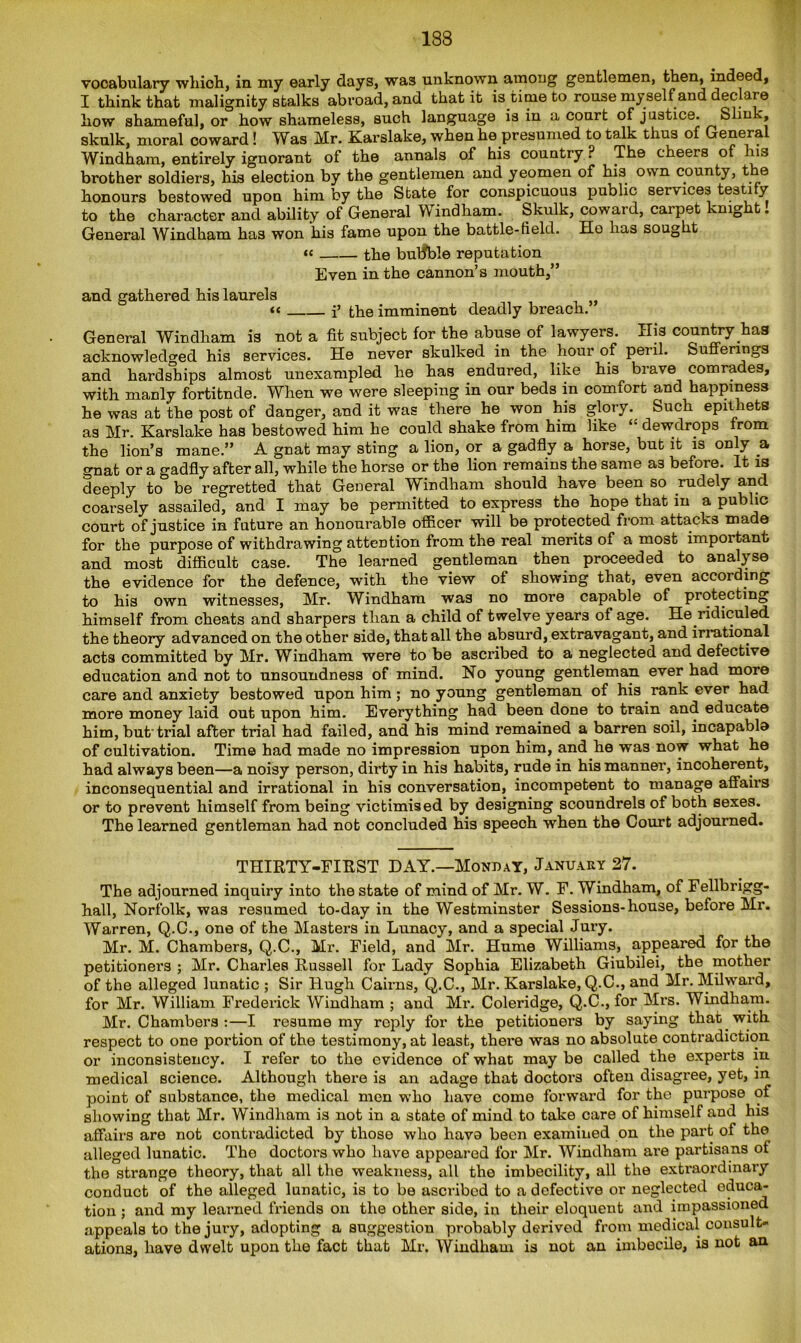 vocabulary which, in my early days, was unknown among gentlemen, then, indeed, I think that malignity stalks abroad, and that it is time to rouse my self and declare how shameful, or how shameless, such language is in a court of justice. Slink, skulk, moral coward! Was Mr. Karslake, when he presumed to talk thus of General Windham, entirely ignorant of the annals of his country ? The cheers of is brother soldiers, his election by the gentlemen and yeomen of his own county, the honours bestowed upon him by the State for conspicuous public services testi y to the character and ability of General W indham. Skulk, coward, carpet knight. General Windham has won his fame upon the battle-field. He has sought «< the butfble reputation Even in the cannon’s mouth,” and gathered his laurels “ i» the imminent deadly breach. General Windham is not a fit subject for the abuse of lawyers. His country has acknowledged his services. He never skulked in the hour of peril. Sufferings and hardships almost unexampled he has endured, like his brave comrades, with manly fortitnde. When we were sleeping in our beds in comfort and happiness he was at the post of danger, and it was there he won his glory. Such epithets as Mr. Karslake has bestowed him he could shake from him like “ dewdrops from the lion’s mane.” A gnat may sting a lion, or a gadfly a horse, but it is only a on at or a gadfly after all, while the horse or the lion remains the same as before. It is deeply to be regretted that General Windham should have been so rudely and coarsely assailed, and I may be permitted to express the hope that in a public court of justice in future an honourable officer will be protected from attacks made for the purpose of withdrawing attention from the real merits of a most important and most difficult case. The learned gentleman then proceeded to analyse the evidence for the defence, with the view of showing that, even according to his own witnesses, Mr. Windham was no more capable of protecting himself from cheats and sharpers than a child of twelve years of age. He ridiculed the theory advanced on the other side, that all the absurd, extravagant, and irrational acts committed by Mr. Windham were to be ascribed to a neglected and defective education and not to unsoundness of mind. No young gentleman ever had more care and anxiety bestowed upon him; no young gentleman of his rank ever had more money laid out upon him. Everything had been done to train and educate him, but'trial after trial had failed, and his mind remained a barren soil, incapabla of cultivation. Time had made no impression upon him, and he was now what he had always been—a noisy person, dii’ty in his habits, rude in his manner, incoherent, inconsequential and irrational in his conversation, incompetent to manage affairs or to prevent himself from being victimised by designing scoundrels of both sexes. The learned gentleman had not concluded his speech when the Court adjourned. THIRTY-FIRST DAY.—Monday, January 27. The adjourned inquiry into the state of mind of Mr. W. F. Windham, of Fellbrigg- hall, Norfolk, was resumed to-day in the Westminster Sessions-house, before Mr. Warren, Q.C., one of the Masters in Lunacy, and a special Jury. Mr. M. Chambers, Q.C., Mr. Field, and Mr. Hume Williams, appeared for the petitioners ; Mr. Charles Russell for Lady Sophia Elizabeth Giubilei, the mother of the alleged lunatic ; Sir Hugh Cairns, Q.C., Mr. Karslake, Q.C., and Mr. Milward, for Mr. William Frederick Windham ; and Mr. Coleridge, Q.C., for Mrs. Windham. Mr. Chambers:—I resume my reply for the petitioners by saying that with respect to one portion of the testimony, at least, there was no absolute contradiction or inconsistency. I refer to the evidence of what may be called the experts in medical science. Although there is an adage that doctoi’S often disagree, yet, in point of substance, the medical men who have come forward for the purpose of showing that Mr. Windham is not in a state of mind to take care of himself and his affairs are not contradicted by those who hava been examined on the part of the alleged lunatic. The doctors who have appeared for Mr. Windham are partisans of the strange theory, that all the weakness, all the imbecility, all the extraordinary conduct of the alleged lunatic, is to be ascribed to a defective or neglected educa- tion ; and my learned friends on the other side, in their eloquent and impassioned appeals to the jury, adopting a suggestion probably derived from medical consult- ations, have dwelt upon the fact that Mr. Windham is not an imbecile, is not an