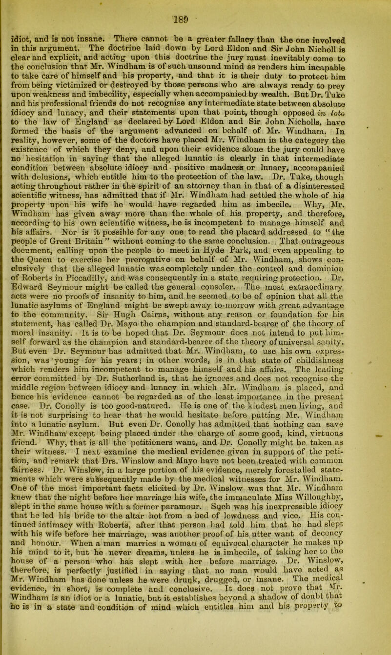 idiot, and is not insane. There cannot be a greater fallacy than the one involved, in this argument. The doctrine laid down by Lord Eldon and Sir John Nicholl is clear and explicit, and acting upon this doctrine the jury must inevitably come to the conclusion that Mr. Windham is of such unsound mind as renders him incapable to take care of himself and his property, and that it is their duty to protect him from being victimized or destroyed by those persons who are always ready to prey upon weakness and imbecility, especially when accompanied by wealth. But Dr. Tuke and his professional friends do not recognise any intermediate state between absolute idiocy and lunacy, and their statements upon that point, though opposed in Loto to the law of England as declared by Lord Eldon and Sir John Nicholls, have formed the basis of the argument advanced on behalf of Mr. Windham. In reality, however, some of the doctors have placed Mr. Windham in the category the existence of which they deny, and upon their evidence alone the jury could have no hesitation in saying that the alleged lunatic is clearly in that intermediate condition between absolute idiocy and positive madness or lunacy, accompanied with delusions, which entitle him to the protection of the law. Dr. Tuke, though acting throughout rather in the spirit of an attorney than in that of a disinterested scientific witness, has admitted that if Mr. Windham had settled the whole of his property upon his wife he would have regarded him as imbecile. Why, Mr. Windham has given away more than the whole of his property, and therefore, according to his own scientific witness, he is incompetent to manage himself and his affairs. Nor is it possihle for any one to read the placard addressed to “ the people of Great Britain ” without coming to the same conclusion. That outrageous document, calling upon the people to meet in Hyde Park, and even appealing to the Queen to exercise her prerogative on behalf of Mr. Windham, shows con- clusively that the alleged lunatic was completely under the control and dominion of Roberts in Piccadilty, and was consequently in a state requiring protection. Dr. Edward Seymour might be called the general consoler. The most extraordinary acts were no proofs of insanity to him, and he seemed to be of opinion that all the lunatic asylums of England might be swept away to-morrow with great advantage to the community. Sir Hugh Cairns, without any reason or foundation for his statement, has called Dr. Mayo the champion and standard-bearer of the theory of moral insanity. It is to be hoped that Dr. Seymour does not intend to put him- self forward as the champion and standard-bearer of the theory of universal sanity. But even Dr. Seymour has admitted that Mr. Windham, to use his own expres- sion, was'young for his years; in other words, is in that state of childishness which renders him incompetent to manage himself and his affairs. The leading error committed by Dr. Sutherland is, that he ignores and does not recognise the middle region between idiocy and lunacy in which Mr. Windham is placed, and hence his evidence cannot be regarded as of the least importance in the present case. Dr. Conolly is too good-natured. He is one of the kindest men living, and it is not surprising to hear that he would hesitate before putting Mr. Windham into a lunatic asylum. But even Dr. Conolly has admitted that nothing can save Mr. Windham except being placed under the charge of some good, kind, virtuous friend. Why, that is all the petitioners want, and Dr. Conolly might be taken as their witness. I next examine the medical evidence given in support of the peti- tion, and remark that Drs. Winslow and Mayo have not been treated with common fairness. Dr. Winslow, in a large portion of his evidence, merely forestalled state- ments which were subsequently made by the medical witnesses for Mr. Windham. One of the most important facts elicited by Dr. Winslow was that Mr. Windham knew that the night before her marriage his wife, the immaculate Miss Willoughby, slept in the same house with a former paramour. Such was his inexpressible idiocy that he led his bride to the altar hot from a bed of lewdness and vice. His con- tinued intimacy with Roberts, after that person had told him that he had slept with his wife before her marriage, was another proof of his utter want of decency and honour. When a man marries a woman of equivocal character he makes up his mind to it, but he never dreams, unless he is imbecile, of taking her to the house of a person who has slept with her before marriage. Dr. Winslow, therefore, is perfectly justified in saying that no man would have acted as Mr. Windham has done unless he were drunk, drugged, or insane. The medical evidence, in short, is complete and conclusive. It doe? not prove that Mi’. Windham is an idiot or a lunatic, but it establishes beyond a shadow of doubt that he is in a state and condition of mind which entitles him and his property to
