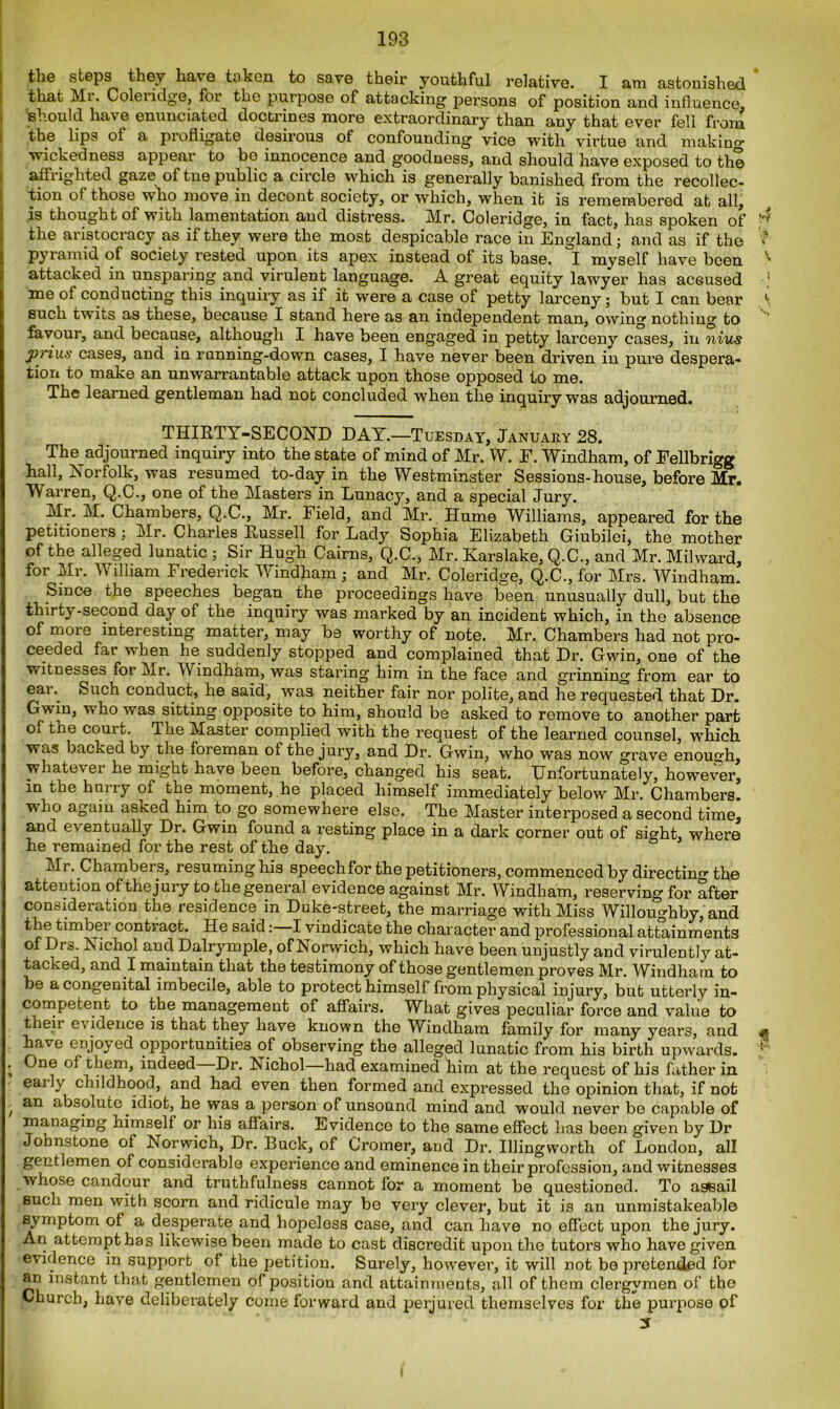 the steps they have taken to save their youthful relative. I am astonished that Mi. Coleiidge, for the purpose of attacking persons of position and influence, should have enunciated doctrines more extraordinary than any that ever fell from the lips of a profligate desirous of confounding vice with virtue and making* wickedness appear to bo innocence and g'oodness, and should have exposed to the affrighted gaze of tne public a circle which is generally banished from the recollec- tion of those who move in decont society, or which, when it is remembered at all, is thought of with lamentation and distress. Mr. Coleridge, in fact, has spoken of ^ the aristocracy as if they were the most despicable race in England; and as if the ■* pyramid of society rested upon its apex, instead of its base, I myself have been v attacked in unsparing and virulent language. A great equity lawyer has ac6used * me of conducting this inquiry as if it were a case of petty larceny; but I can bear \ such twits as these, because I stand here as an independent man, owing nothing to favour, and because, although I have been engaged in petty larceny cases, in nius priu.s cases, and in running-down cases, I have never been driven in pure despera- tion to make an unwarrantable attack upon those opposed to me. The learned gentleman had not concluded when the inquiry was adjourned. THIRTY-SECOND DAY.—Tuesday, January 28. The adjourned inquiry into the state of mind of Mr. W. F. Windham, of Fellbrigg hall, Norfolk, was resumed to-day in the Westminster Sessions-house, before Mr. Warren, Q.C., one of the Masters in Lunacy, and a special Jury. Mr. M. Chambers, Q.C., Mr. Field, and Mr. Hume Williams, appeared for the petitioners ; Mr. Charles Russell for Lady Sophia Elizabeth Giubilei, the mother of the alleged lunatic ; Sir Hugh Cairns, Q.C., Mr. Karslake, Q.C., and Mr. Milward, for Mr. William Frederick Windham; and Mr. Coleridge, Q.C., for Mrs. Windham. Since the speeches began the proceedings have been unusually dull, but the thirty-second day of the inquiry was marked by an incident which, in the absence of more interesting matter, may be worthy of note. Mr. Chambers had not pro- ceeded far when he suddenly stopped and complained that Dr. Gwin, one of the witnesses for Mr. Windham, was staring him in the face and grinning from ear to eai\ Such conduct, he said, was neither fair nor polite, and he requested that Dr. Gwin, who was sitting opposite to him, should be asked to remove to another part of the court. The Master complied with the request of the learned counsel, which was backed by the foreman ot the jury, and Dr. Gwin, who was now grave enough, whatever he might have been before, changed his seat. Unfortunately, however, in the hurry of the moment, he placed himself immediately below Mr. Chambers, who agaiu astced him to go somewhere else. The Master interposed a second time, and ev entually Dr. Gwin found a resting place in a dark corner out of sight, where he remained for the rest of the day. Mr. Chambers, resuming Iris speechfor the petitioners, commenced by directing the attention of the jury to the general evidence against Mr. Windham, reserving for after consideration the residence in Duke-street, the marriage with Miss Willoughby, and the timber contract. He said: I vindicate the character and professional attainments of Drs. Nichol and Dalrymple, of Norwich, which have been unjustly and virulently at- tacked, and I maintain that the testimony of those gentlemen proves Mr. Windham to be a congenital imbecile, able to protect himself from physical injury, but utterly in- competent to the management of affairs. What gives peculiar force and value to their evidence is that they have known the Windham family for many years, and ^ have enjoyed opportunities of observing the alleged lunatic from his birth upwards. * . One of them, indeed Dr. Nicbol—bad examined him at the request of his father in. early childhood, and had even then formed and expressed the opinion that, if not , an absolute idiot, he was a person of unsound mind and would never be capable of managing himself or his affairs. Evidence to the same effect Iras been given by Dr Johnstone of Norwich, Dr. Buck, of Cromer, and Dr. Illingworth of London, all gentlemen of considerable experience and eminence in their profession, and witnesses whose candour and truthfulness cannot for a moment be questioned. To assail such men with scorn and ridicule may be very clever, but it is an unmistakeable symptom of a desperate and hopeless case, and can have no effect upon the jury. An attempt has likewise been made to cast discredit upon the tutors who have given evidence in support of the petition. Surely, however, it will not be pretended for an instant that gentlemen of positiou and attainments, all of them clergymen of the Church, have deliberately come forward and perjured themselves for the purpose of 3T