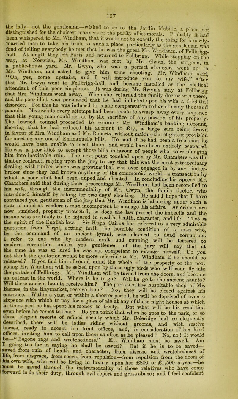 the lady not the gentleman—wished to go to the Jardin Mabille, a place not distinguished for the choicest manners or the purity of its morals. Probably it had been whispered to Mr. Windham, that it would not be exactly the thirm for a newly married man to take his bride to such a place, particularly as the gentleman was fond of telling everybody he met that he was the great Mr. Windham, of FellbW hall. At length they left Paris and returned to Fellbrigg. While stopping on the way, at Norwich, Mr. Windham was met by Mr. Gwyn, the surgeon in a public-housa yard. Mr. Gwyn, who was a perfect stranger, went°up* to Mr. Windham, and asked to give him some shooting. Mr. Windham said “Oh, yes, come upstairs, and I will introduce you to my wife.” After that Mr. Gwyn went to Fellbrigg-hall, and became installed as the medical attendant of this poor simpleton. It was during Mr. Gwyn’s stay at Fellbrffio- that Mrs. Windham went away. When she returned the family doctor was there° and the poor idiot was persuaded that he had inflicted upon his wife a frightful disorder, lor this he was induced to make compensation to her of many thousand pounds. Meanwhile every attempt had been made to sweep away every sixpence that this young man could get at by the sacrifice of any portion of his property The learned counsel proceeded to examine Mr. Windham’s banking account, showing that he had reduced his account to £17, a large sum being drawn in favour of Mrs. Windham and Mr. Roberts, without making the slightest provision for meeting any one of Emmanuel’s bills. He said if he had been a free man he would have been unable to meet them, and would have been entirely beggared. ! He was a poor idiot to accept those bills in favour of people who were plurmino- him into inevitable ruin. The next point touched upon by Mr. Chambers was* the timber contract, relying upon the jury to say that this was the most extraordinary dealing with timber which was growing that was ever engaged in by any timber- broker since they had known anything of the commercial world—a transaction by which a poor idiot had been duped and cheated. In concluding his speech Mr. Chambers said that during these proceedings Mr. Windham had been reconciled to his wife, through the instrumentality of Mr. Gwyn, the family doctor, who introduced himself by asking for two days’ shooting. He said I hope that I have convinced you gentlemen of the jury that Mr. Windham is labouring under such a state of mind as renders a man incompetent to manage his affairs. As crimes are now punished, property protected, so does the law protect the imbecile and the insane who are likely to be injured in wealth, health, character, and life. That is the spirit of the English law. Sir Hugh Cairns has referred to a very admirable quotation from Virgil, setting forth the horrible condition of a man who, by the command of an ancient tyrant, was chained to dead corruption. I refer to one who by modern craft and cunning will be fettered to modern corruption unless you gentlemen of the jury will say that at the time he was so lured he was not competent to manage himself. Do you not think the quotation would be more referrible to Mr. Windham if he should be released ? If you find him of sound mind the whole of the property of the poo. young Mr. Windham will be seized upon by those ugly birds who will soon fly into the portals of Fellbrigg. Mr. Windham will be turned from the doors, and become an ouLcast in the world. Where is he to go ? Will he go to the ancient haunts ? Will these ancient haunts receive him ? The portals of the hospitable shop of Mr. Barnes, in the Haymarket, receive him ? No; they will be closed against his entrance. VYithin a jear, or within a shorter period, he will be deprived of even a sixpence with which to pay for a glass of ale at any of these night houses at which in times past he has spent his money so freely. But what will be his condition even before he comes to that ? Do you think that when he goes to the park, or to those elegant resorts of refined society which Mr. Coleridge had so eloquently described, there will be ladies riding without grooms, and with restive horses, ready to accept his kind offices, and, in consideration of his kind offices, inviting him to call upon them as often as he pleased ? No, no ! It would ^ Begone rags and wretchedness.” Mr. Windham must be saved. Am I going too far in saying he shall be saved ? But if he is to be saved— saved from ruin of health and character, from disease and wretchedness of life, from disgrace, from scorn, from repulsion—from repulsion from the doors of his own wife, who will be living in luxury upon her £800 or £1,500 a-year—he ' must be saved through the instrumentality of those relatives who have come I forward to do their duty, through evil report and gross abuse; and I feel confident