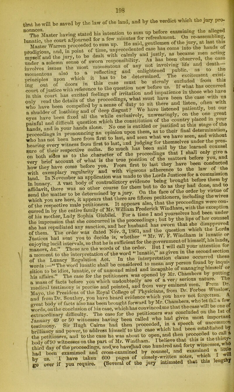 that ho will be saved by the law of the land, and by the verdict which the jury pro- “The Master having stated his intention to sum up before examining the alleged The Master uav,n^ ^ a few minute8 for refreshment. On re-assembling, ^MasterWaTn proceeded to sum up. He said, gentlemen of the jury, at last. this Mastei warren pruuse nnurecedented case has come into the hands of prodigious, and, m pom ’ calmly and justly, as became men acting momentous also to a lehe e be determinecl. The excitement exist- LT'out oTndoors in this case must be sternly coiirt of justm^mth reference t^the^u^rtion now^before ns.^11 m,i“TSthe dltXrf the p^mgs, what must have been the case with us S tfas 5KW2 a S^Ulmve°beerT fixed the WMle exclusively, unweariugly, on the one great ^ c • , f -fircsf fn las^ md iud°rincr for themselves under the pres- hearing every witness from tot to. las.,, and )ndg g learned counsel sure of their respective oaths. So much Has neen saiu uy u ’ both sides as to the .character of the proceedings that I shall only &ive a I- ti^r^et? £ eSTo^SioronS«or a commission send the’ matter to be determined by a jury. On the face of ^the wives wiu.VVi vrm are here it appears that there are fifteen petitioners, includm0 the wives of the respective male petitioners. It appears also, that the P™ceedmgs wwe wn. curred in by the entire family of Mr. William Frederick of his mother, Lady Sophia Giubilei. For a time I and 7^™** the impression that she concurred in the proceedings ; but by the.lips of her00™*^ she has repudiated any sanction, and her husband has sworn that she disapproved of them The order was dated Nov. 3, 1861, and the question which the Lords Justices' had sent you to decide is, whether Mr. W. F. enioyino- lucid intervals, so that he is sufficient for the government of himself, his lands manors &c.” These are the words of the order. But I will call your attention for a moment to the interpretation of the word “lunatic, as given m e ^urred^these of the Lunacv Regulation Act. In the interpretation clause occurred t words “ The word lunatic shall he considered to mean any person found by mqui sition to be idiot, lunatic, or of unsound mind and in^aPabJfr°by” putting his affairs.” The case for the petitioners was opened by Mr. Chambers by putting a mass of facts before you which undoubtedly are of a ver y serious n • medical testimony is precise and pointed, and from very emmen m . w; “ Mayo, the President of the Royal College of Physicians, from Di. Forbes-nslow, and from Dr. Southey, you have heard evidence which you have no 0^ • ‘ great body of facts also bas been brought forward by Mr. Chambers, w 10 * ‘_ - words, on the conclusion of his case, which has convinced me that the case w 1 - ^ - extraordinary difficulty. The case for the petitioners was concluded on the 1st o Januarv 49 or 50 witnesses having been called who had given mos impo ^ testimony Sir Hugh Cairns had then proceeded, m a speech of uncommon brilliancy and power, to address himself to the case which had been cs a >1S* 7 . the petitioners, and to the case he was about to open, and then proceec ec c . body of 90 witnesses on the part of Mr. Windham. I believe that this is the thn ty third day of the proceedings, andjwe havejhad one hundred and forty witnesses, had been examimed and cross-examined by counsel, and examinee • by us. I have taken 600 pages of closely-wntten notes, which I wffi go over if you require. (Several of the jury intimated that this lenQt J