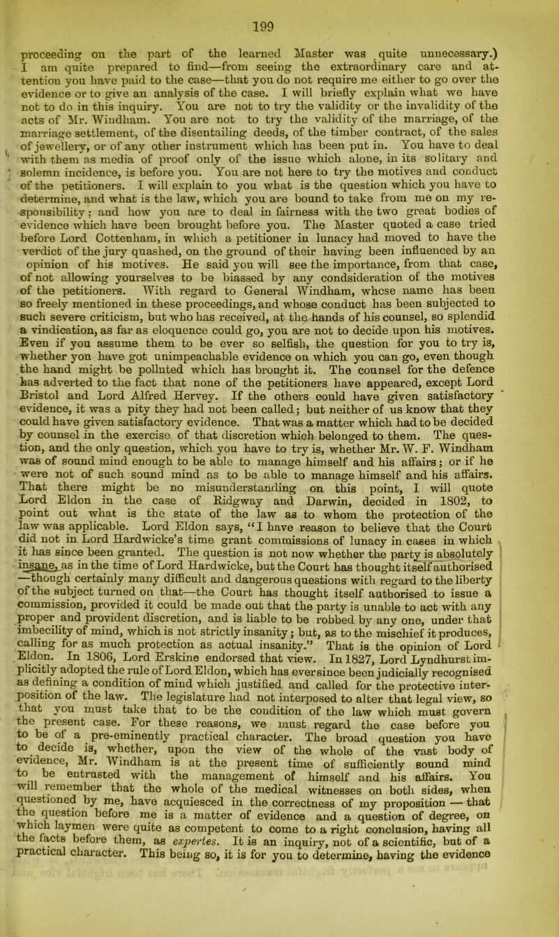 proceeding on the part of the learned Master was quite unnecessary.) I am quite prepared to find—from seeing the extraordinary care and at- tention you have paid to the case—that you do not require me either to go over the evidence or to give an analysis of the case. I will briefly explain what we have not to do in this inquiry. You are not to try the validity or the invalidity of the acts of Mr. Windham. You are not to try the validity of the marriage, of the marriage settlement, of the disentailing deeds, of the timber contract, of the sales of jewellery, or of any other instrument which has been put in. You have to deal with them as media of proof only of the issue which alone, in its solitary and solemn incidence, is before you. You are not here to try the motives and conduct of the petitioners. I will explain to you what is the question which you have to determine, and what is the law, which you are bound to take from me on my re- sponsibility ; and how you are to deal in fairness with the two great bodies of evidence which have been brought before you. The Master quoted a case tried before Lord Cottenham, in which a petitioner in lunacy had moved to have the verdict of the jury quashed, on the ground of their having been influenced by an opinion of his motives. He said you will see the importance, from that case, of not allowing yourselves to be biassed by any condsideration of the motives of the petitioners. With regard to General Windham, whose name has been so freely mentioned in these proceedings, and whose conduct has been subjected to such severe criticism, but who has received, at the hands of his counsel, so splendid a vindication, as far as eloquence could go, you are not to decide upon his motives. Even if you assume them to be ever so selfish, the question for you to try is, whether yon have got unimpeachable evidence on which you can go, even though the hand might be polluted which has brought it. The counsel for the defence has adverted to the fact that none of the petitioners have appeared, except Lord Bristol and Lord Alfred Hervey. If the others oould have given satisfactory evidence, it was a pity they had not been called; but neither of us know that they could have given satisfactory evidence. That was a matter which had to be decided by counsel in the exercise of that discretion which belonged to them. The ques- tion, and the only question, which you have to try is, whether Mr. W. F. Windham was of sound mind enough to be able to manage himself and his affairs; or if he were not of such sound mind as to be able to manage himself and his affairs. That there might be no misunderstanding on this point, I will quote Lord Eldon in the case of Bidgway and Darwin, decided in 1802, to point out what is the state of the law as to whom the protection of the law was applicable. Lord Eldon says, tcI have reason to believe that the Court did not in Lord Hardwicke’s time grant commissions of lunacy in cases in which it has since been granted. The question is not now whether the party is absolutely insane, as in the time of Lord Hardwicke, but the Court has thought itself authorised though certainly many difficult and dangerous questions with regard to the liberty of the subject turned on that—the Court has thought itself authorised to issue a commission, provided it could be made out that the party is unable to act with any proper and provident discretion, and is liable to be robbed by any one, under that imbecility of mind, which is not strictly insanity; but, as to the mischief it produces, calling for as much protection as actual insanity.” That is the opinion of Lord Eldon. In 1806, Lord Erskine endorsed that view. In 1827, Lord Lyndhurst im- plicitly adopted the rule of Lord Eldon, which has ever since been judicially recognised as defining a condition of mind which justified and called for the protective inter- position of the law. The legislature had not interposed to alter that legal view, so that you must take that to be the condition of the law which must govern the present case. For these reasons, we must regard the case before you to be of a pre-eminently practical character. The broad question you have to decide is, whether, upon the view of the whole of the vast body of evidence, Mr. Windham is at the present time of sufficiently sound mind to be entrusted with the management of himself and his affairs. You will remember that the whole of the medical witnesses on both sides, when questioned by me, have acquiesced in the correctness of my proposition — that the question before me is a matter of evidence and a question of degree, on which laymen were quite as competent to come to a right conclusion, having all the facts before them, as expertes. It is an inquiry, not of a scientific, but of a practical character. This being so, it is for you to determine, having the evidence