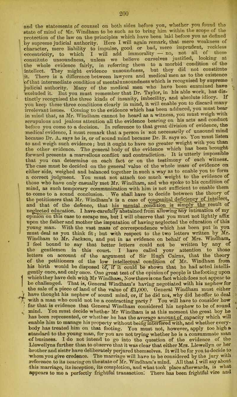 and the statements .of counsel on both sides before you, whether you found the state of mind of Mr. Windham to be such as to bring him within the scope of the protection of the law on the principles which bare been laid before you as defined by supreme judicial authority. Here I will again remark, that mere weakness of character, mere liability to impulse, good or bad, mere imprudent, reckless eccentricity, to which I will add immorality — no, not all of. these constitute unsoundness, unless we believe ourselves justified, looking at the whole evidence fairly, in referring them to a morbid condition of the intellect. They might evidence unsoundness, but they did not constitute it. There is a difference between lawyers and medical men as to the existence of that intermediate condition of mental unsoundness which is recognised by supreme judicial authority. Many of the medical men who have been examined have exduded it. But you must remember that Dr. Taylor, in his able work, has dis- tinctly recognised the three kinds of insanity, imbecility, and absolute idiocy. If you keep these three conditions clearly in mind, it will enable you to discard many irrelevant issues. Coming to the evidence which has been adduced, you must bear in mind that, as Mr. Windham cannot be heard as a witness, you must weigh with scrupulous and jealous attention all the evidence bearing on his acts and conduct before you come to a decision. In reference to that great division of evidence, the medical evidence, I must remark that a person is not necessarily of unsound mind because Dr. A. says he is, or of sound mind because Dr. B. says so. You must listen, to and weigh such evidence; but it ought to have no greater weight with you than the other evidence. The general body of the evidence which has been brought forward presents a marvellous conflict and contradiction. It is utterly impossible that you can determine on each fact or on the testimony of each witness. The case must be decided on the general value of the whole mass of evidence on either side, weighed and balanced together in such a way as to enable you to form a correct judgment. You must not attach too much weight to the evidence of those who have only casually met Mr. Windham, and who spoke to his condition of mind, as such temporary communication with him is not sufficient to enable them to come to a sound conclusion. We shall have to decide between the theory of the petitioners that Mr. Windham’s is a case of co^epiH^4®fi5i§52Z^t-isfe^ec^» and that of the defence, that his mental condition is simply the result of neglected education. I have-carefully abstained from allowing any intimation of my opinion on this case to escape me, but I will observe that you must not lightly affix upon the father and mother the imputation of having neglected the education of this young man. With the vast mass of correspondence which has been put in you must deal as you think fit; but with respect to the two letters written by Mr. Windham to Mr. Jackson, and put in as evidence on behalf of Mrs. Windham, I feel bound to say that better letters could not be written by any of the gentlemen in this court. I have called your attention to those letters on account of the argument of Sir Hugh Cairns, that the theory of the petitioners of the low intellectual condition of Mr. Windham from his birth would be disposed of, if if could be shown that he had acted intelli- gently once, and only once. One great test of the opinion of people is thefooting upon which they have delt with Mr Windham, Now there is one fact which does not appear to be challenged. That is, General Windham’s having negotiated with his nephew for the sale of a piece of land of the value of £1,000. General Windham must either have thought his nephew of sound mind, or, if he did not, why did he offer to deal 'r^T with a man who could not be a contracting party ? You will have to consider how ! far that is evidence that General Windham considered his nephew to be of sound mind. You must decide whether Mr Windham is at this moment the great boy he has been represented, or whether he has the average amount of capacity which will enable him to manage his property without beingmteH^ed^ith7and whether every- body has treated him on that footing. You must not, however, apply too high a etandard to the young man, for you are not trying whether he is a consummate man of business. I do not intend to go into the question of the evidence of the Llewellyns further than to observe that it was clear that either Mrs. Llewellyn or her brother and sisthr have deliberately perjured themselves. It will be for you to decide to whom you give credence. The marriage will have to be considered by the jury with reference to its bearing on tliestate of Mr. Windham’s mind. All that I will say about this marriage, its inception, its completion, aud what took place afterwards, is what appears to me a perfectly frightful transaction! There has been frightful vice and ■v