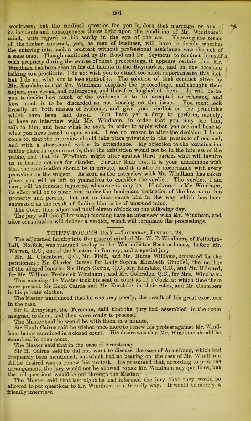 weakness; bnt the cardinal question fbr you is, does that marriage or any of its incidents and consequences throw light upon the condition of Mr. Windham’s mind, with regard to his sanity in the eye of the law. Knowing the terms of the timber contract, you, as men of business, will have to decide whether the entering into such a contract without professional assistance was the act of a sane man. Though cautioned by Dr. Hood and Dr. Seymour to conduct himselfyU with propriety during the course of these proceedings, it appears oertain that Mr. Windham has been seen in his old haunts in the Haymarket, and on one occasion talking to a prostitute. I do not wish you to attach too much importance to this fact, but I do not wish you to lose sight of it. The solution of that conduct given by Mr. Karslake is that Mr. Windham despised the proceedings, and thought them Unjust, monstrous, and outrageous, and therefore laughed at them. It will be for you to decide how much of the evidence is to be accepted as relevant, and how much is to be discarded as not bearing on the issue. You must look broadly at both masses of evidence, and give your verdict on the principles which have been laid down. You have yet a duty to perform, namely, to have an interview with Mr. Windham, in order that you may see him, talk to him, and hear what he says, in order to apply what you see and hear to what you have heard in open court. I see no reason to alter the decision I have come to, that the interview should take place privately in the presence of counsel, and with a short-hand writer in attendance. My objection to the examination taking place in open court is, that the exhibition would not be in the interest of the public, and that Mr. Windham might utter against third parties what will involve us in hostile actions for slander. Further than that, it is your unanimous wish that the examination should be in private, and it is also in accordance with every precedent on the subject. As soon as the interview with Mr. Windham has taken place, you will be left to yourselves to consider the verdict. The verdict, I am sure, will be founded injustice, whatever it may be. If adverse to Mr. Windham, its effect will be to place him under the benignant protection of the law as to his property and person, but not to incarcerate him in the way which lias been suggested as the result of finding him to be of unsound mind. The Court then adjourned until eleven o’clock on the following day. The jury will this (Thursday) morning have an interview with Mr. Windham, and after consultation will deliver a verdict, which will terminate the proceedings. THIRTY-FOURTH DAY.—Thursday, January, 28. The adjourned inquiry into the state of mind of Mr. W. F. Windham, of Fellbrigg- hall, Norfolk, was resumed to-day in the Westminster Session-house, before Mr. Warren, Q.C., one of the Masters in Lunacy, and a special jury. Mr. M. Chambers, Q.C., Mr. Field, and Mr. Hume Williams, appeared for the petitioners ; Mr. Charles Russell for Lady Sophia Elizabeth Giubilei, the mother of the alleged lunatic; Sir Hugh Cairns, Q.C., Mr. Karslake, Q.C., and Mr. Milward, for Mr. William Frederick Windham ; and Mr. Coleridge, Q.C., for Mrs. Windham. This morning the Master took bis seat in court at 11 o’clock, at which time there were present Sir Hugh Cairns and Mr. Karslake in their robes, and Mr. Chambers in his private clothes. The Master announced that he was very poorly, the result of his great exertions in the case. Sir G. Armytage, the Foreman, said that the jury had assembled in the room assigned to them, and they were ready to proceed. • The Master said he would be with them in a minute. Sir Hugh Cairns said he wished once more to renew his protest against Mr. Wind- ham beintr examined in a closed court. His desire was that Mr. Windham should be examined in open court. The Master said that in the case of Armstrong— Sir H. Cairns said he did not want to discuss the case of Armstrong, which had frequently been mentioned, but which had no bearing on the case of Mr. Windham. All he desired was to renew his protest. He presumed that, according to previous arrangement, the jury would not be allowed to ask Mr. Windham any queslions, but that all questions would be put through the Master* ‘ The Master said that last night he had informed the jury that they would be allowed to put questions to Mr. Windham in a friendly way. It would be merely a friendly interview.