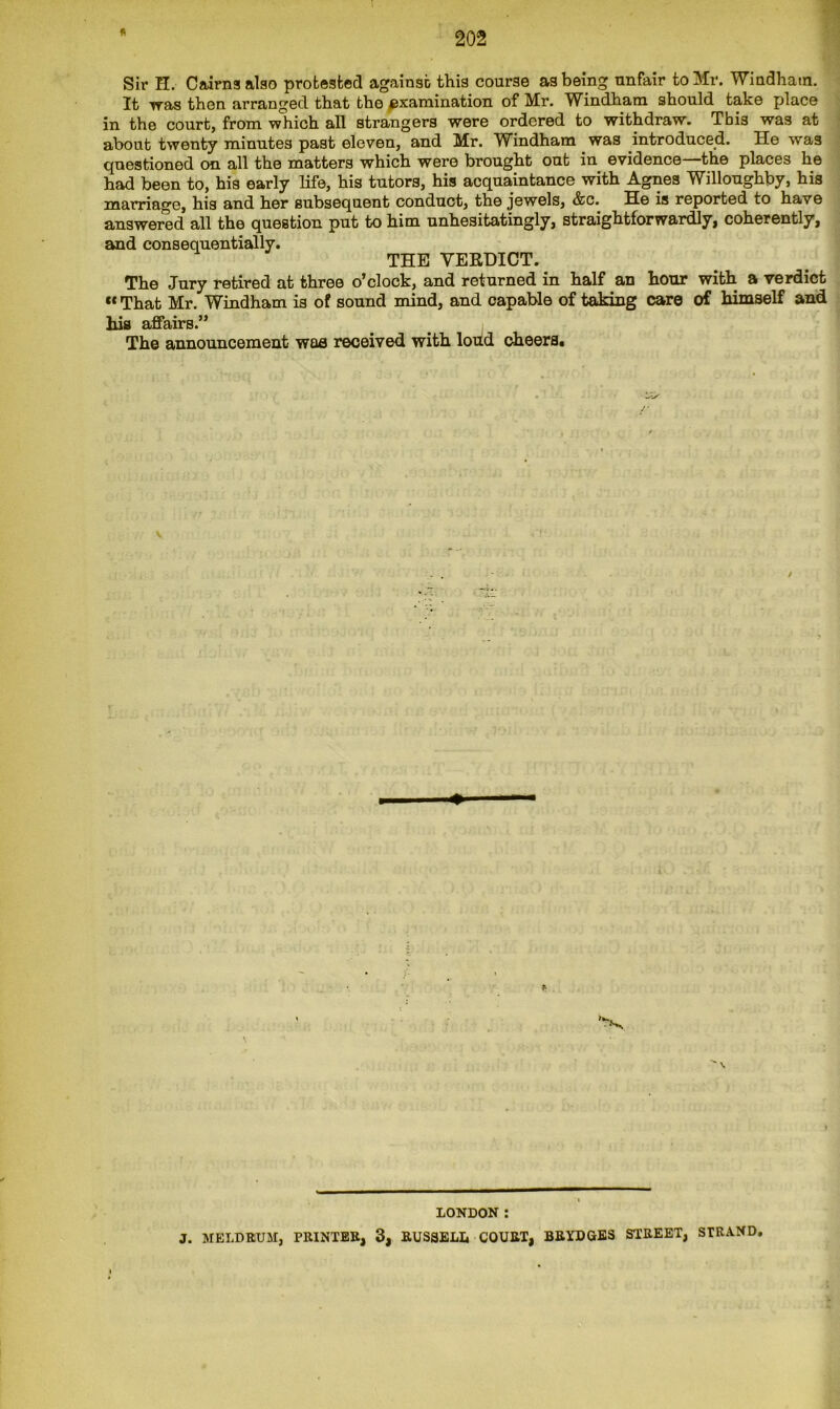 Sir H. Cairns also protested against this course as being unfair to Mr. Windham. It was then arranged that the examination of Mr. Windham should take place in the court, from which all strangers were ordered to withdraw. This was at about twenty minutes past eleven, and Mr. Windham was introduced. He was questioned on all the matters which were brought out in evidence the places he had been to, his early life, his tutors, his acquaintance with Agnes Willoughby, his marriage, his and her subsequent conduct, the jewels, &c. He is reported to have answered all the question put to him unhesitatingly, straightforwardly, coherently, and consequentially. THE VERDICT. The Jury retired at three o*clock, and returned in half an hour with a verdict “That Mr. Windham is of sound mind, and capable of taking care of himself and his affairs.” The announcement waa received with loud cheers. LONDON : J. MELDRUM, PRINTER, 3, RUSSELL COURT, BRYDGES STREET, STRAND,