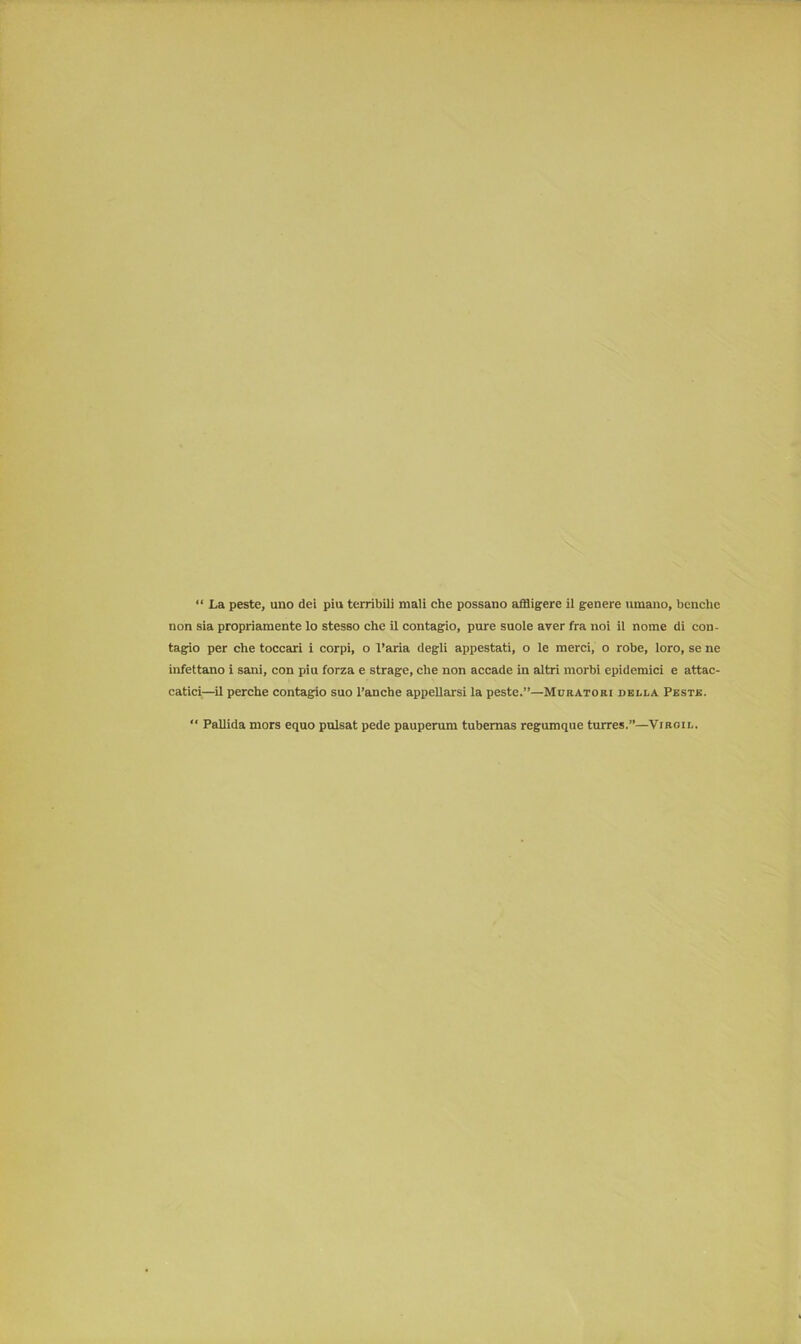 “ La peste, uno dei piu terribili niali che possano affligere il genere umano, benche non sia propriamente lo stesso che il contagio, pure suole aver fra noi il nome di con- tagio per che toccari i corpi, o l’aria degli appestati, o le merci, o robe, loro, se ne infettano i sani, con piu forza e strage, che non accade in altri morbi epidemici e attac- catici—il perche contagio suo l’anche appellarsi la peste.”—Muratori della Peste. “ Pallida mors equo pulsat pede pauperum tubemas regumque turres.”—Viroil.
