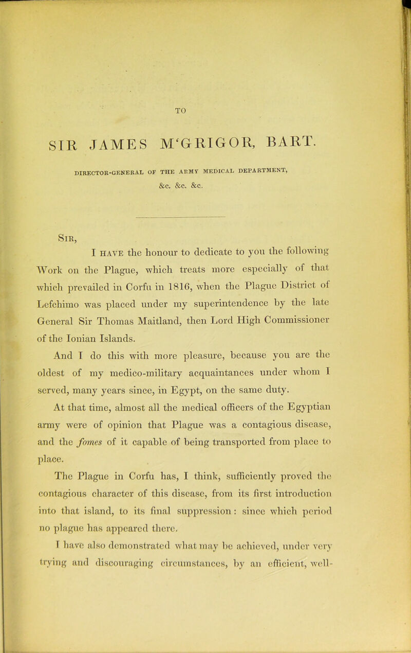 TO SIR JAMES M'GRIGOR, BART. DIRECTOR-GENERAL OF THE ARMY MEDICAL DEPARTMENT, &C. &C. &C. Sir, I have the honour to dedicate to you the following Work on the Plague, which treats more especially of that which prevailed in Corfu in 1816, when the Plague District oi Lefchimo was placed under my superintendence by the late General Sir Thomas Maitland, then Lord High Commissioner of the Ionian Islands. And I do this with more pleasure, because you are the oldest of my medico-military acquaintances under whom 1 served, many years since, in Egypt, on the same duty. At that time, almost all the medical officers of the Egyptian army were of opinion that Plague was a contagious disease, and the fornes of it capable of being transported from place to place. The Plague in Corfu has, I think, sufficiently proved the contagious character of this disease, from its first introduction into that island, to its final suppression: since which period no plague has appeared there. T have also demonstrated what may be achieved, under very trying and discouraging circumstances, by an efficient, well-