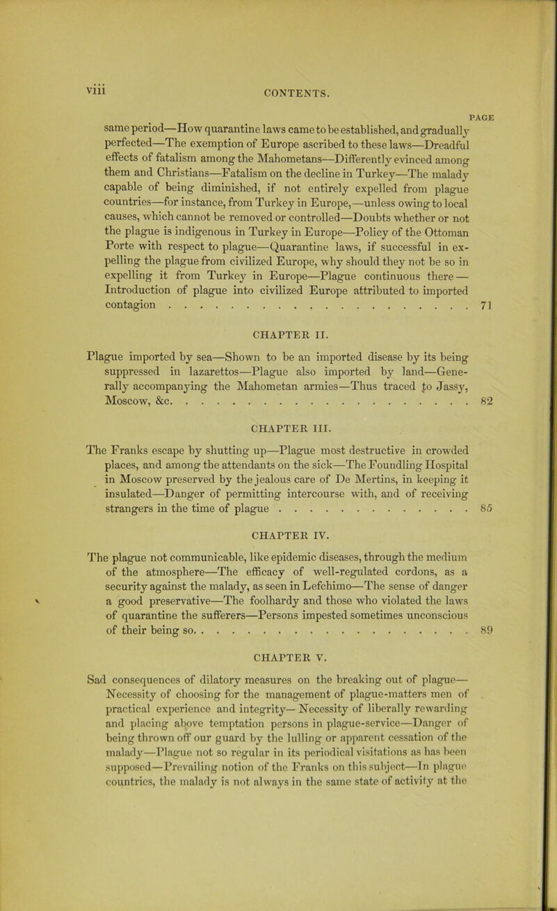 PAGE same period—How quarantine laws came to be established, and gradually perfected—The exemption of Europe ascribed to these laws—Dreadful effects of fatalism among the Mahometans—Differently evinced among them and Christians—Fatalism on the decline in Turkey—The malady capable of being diminished, if not entirely expelled from plague countries—for instance, from Turkey in Europe,—unless owing to local causes, which cannot be removed or controlled—Doubts whether or not the plague is indigenous in Turkey in Europe—Policy of the Ottoman Porte with respect to plague—Quarantine laws, if successful in ex- pelling the plague from civilized Europe, why should they not be so in expelling it from Turkey in Europe—Plague continuous there — Introduction of plague into civilized Europe attributed to imported contagion 71 CHAPTER II. Plague imported by sea—Shown to be an imported disease by its being suppressed in lazarettos—Plague also imported by land—Gene- rally accompanying the Mahometan armies—Thus traced to Jassy, Moscow, &c 82 CHAPTER III. The Franks escape by shutting up—Plague most destructive in crowded places, and among the attendants on the sick—The Foundling Hospital in Moscow preserved by the jealous care of De Mertins, in keeping it insulated—Danger of permitting intercourse with, and of receiving strangers in the time of plague 85 CHAPTER IV. The plague not communicable, like epidemic diseases, through the medium of the atmosphere—The efficacy of well-regulated cordons, as a security against the malady, as seen in Lefchimo—The sense of danger a good preservative—The foolhardy and those who violated the laws of quarantine the sufferers—Persons impested sometimes unconscious of their being so 89 CHAPTER V. Sad consequences of dilatory measures on the breaking out of plague— Necessity of choosing for the management of plague-matters men of practical experience and integrity—Necessity of liberally rewarding and placing above temptation persons in plague-service—Danger of being thrown off our guard by the lulling or apparent cessation of the malady—Plague not so regular in its periodical visitations as has been supposed—Prevailing notion of the Franks on this subject—In plague countries, the malady is not always in the same state of activity at tho