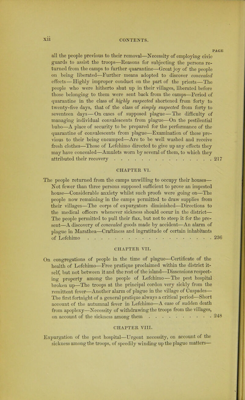 PAGE all the people previous to their removal—Necessity of employing civic guards to assist the troops—Reasons for subjecting the persons re- turned from the camps to further quarantine—Great joy of the people on being liberated—Further means adopted to discover concealed effects — Highly improper conduct on the part of the priests—The people who were hitherto shut up in their villages, liberated before those belonging to them were sent back from the camps—Period of quarantine in the class of highly suspected shortened from forty to twenty-five days, that of the class of simply suspected from forty to seventeen days—On cases of supposed plague—The difficulty of managing individual convalescents from plague—On the pestilential bubo—A place of security to be prepared for the performance of the quarantine of convalescents from plague—Examination of these pre- vious to their being encamped—Are to be well washed and receive fresh clothes—Those of Lefchimo directed to give up any effects they may have concealed—Amulets worn by several of them, to which they attributed their recovery 217 CHAPTER VI. The people returned from the camps unwilling to occupy their houses— Not fewer than three persons supposed sufficient to prove an impested house—Considerable anxiety whilst such proofs were going on—The people now remaining in the camps permitted to draw supplies from their villages—The corps of expurgators diminished—Directions to the medical officers whenever sickness should occur in the district— The people permitted to pull their flax, but not to steep it for the pre- sent—A discovery of concealed goods made by accident—An alarm of plague in Marathea—Craftiness and ingratitude of certain inhabitants of Lefchimo 236 CHAPTER VII. On congregations of people in the time of plague—Certificate of the health of Lefchimo—Free pratique proclaimed within the district it- self, but not between it and the rest of the island—Dissensions respect- ing property among the people of Lefchimo — The pest hospital broken up—The troops at the principal cordon very sickly from the remittent fever—Another alarm of plague in the village of Cuspades— The first fortnight of a general pratique always a critical period—Short account of the autumnal fever in Lefchimo—A case of sudden death from apoplexy—Necessity of withdrawing the troops from the villages, on account of the sickness among them CHAPTER VIII. Expurgation of the pest hospital—Urgent necessity, on account of the sickness among the troops, of speedily winding up the plague matters—