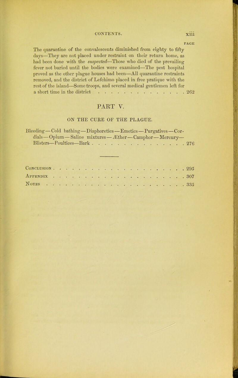PAGE The quarantine of the convalescents diminished from eighty to fifty days—They are not placed under restraint on their return home, as had been done with the suspected—Those who died of the prevailing- fever not buried until the bodies were examined—The pest hospital proved as the other plague houses had been—All quarantine restraints removed, and the district of Lefchimo placed in free pratique with the rest of the island—Some troops, and several medical gentlemen left for a short time in the district 262 PART V. ON THE CURE OF THE PLAGUE. Bleeding—Cold bathing—Diaphoretics—Emetics — Purgatives—Cor- dials —Opium — Saline mixtures — /Ether—Camphor—Mercury— Blisters—Poultices—Bark 276 Conclusion 295 Appendix 307 Notes 335