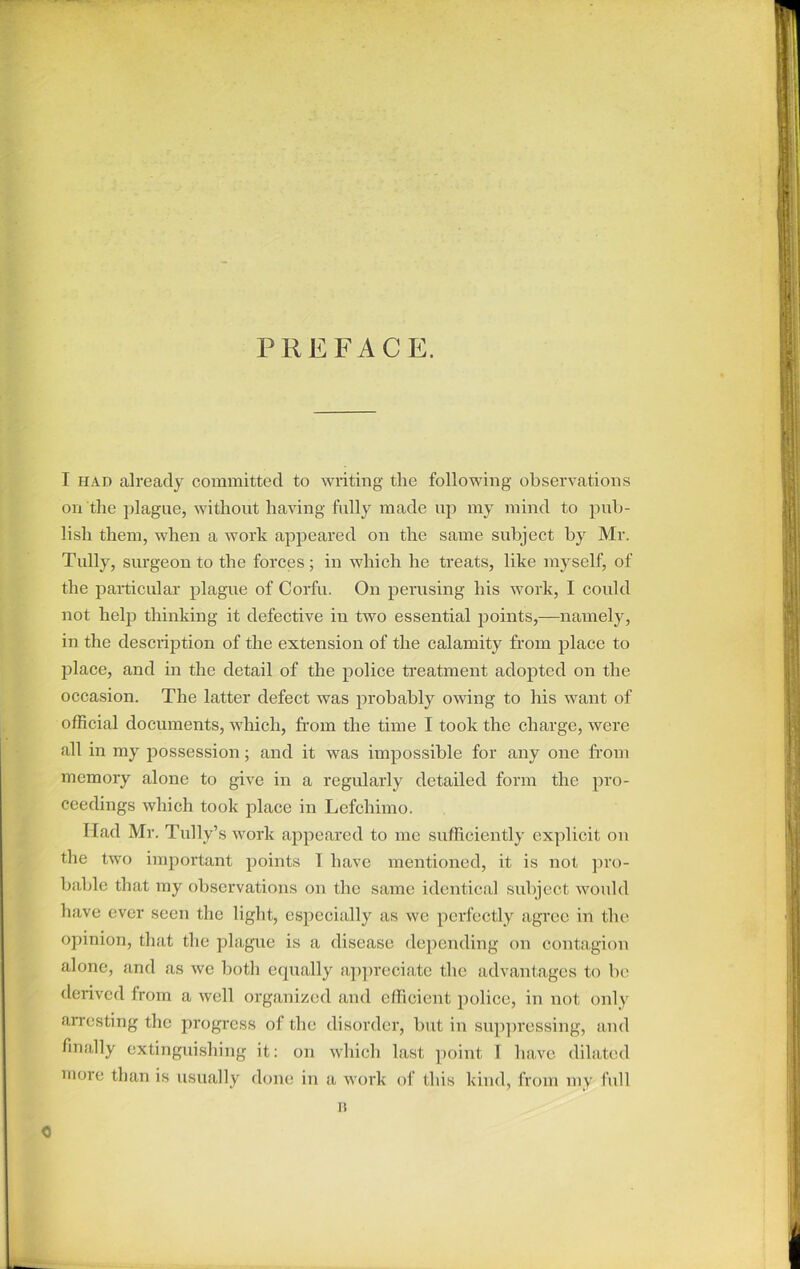 PREFACE. I had already committed to writing the following observations on the plague, without having fully made up my mind to pub- lish them, when a work appeared on the same subject by Mr. Tully, surgeon to the forces; in which he treats, like myself, of the particular plague of Corfu. On perusing his work, I could not help thinking it defective in two essential points,—namely, in the description of the extension of the calamity from place to place, and in the detail of the police treatment adopted on the occasion. The latter defect was probably owing to his want of official documents, which, from the time I took the charge, were all in my possession; and it was impossible for any one from memory alone to give in a regularly detailed form the pro- ceedings which took place in Lefchimo. Ilad Mr. Tally’s work appeared to me sufficiently explicit on the two important points 1 have mentioned, it is not pro- bable that my observations on the same identical subject would have ever seen the light, especially as we perfectly agree in the opinion, that the plague is a disease depending on contagion alone, and as we both equally appreciate the advantages to be derived from a well organized and efficient police, in not only arresting the progress of the disorder, but iu suppressing, and finally extinguishing it: on which last point I have dilated more than is usually done in a work of this kind, from my lull n