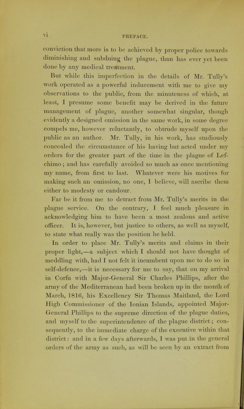 conviction that more is to be achieved by proper police towards diminishing and subduing the plague, than has ever yet been done by any medical treatment. But while this imperfection in the details of Mr. Tully’s work operated as a powerful inducement with me to give my observations to the public, from the minuteness of which, at least, I presume some benefit may be derived in the future management of plague, another somewhat singular, though evidently a designed omission in the same work, in some degree compels me, however reluctantly, to obtrude myself upon the public as an author. Mr. Tully, in his work, has studiously concealed the circumstance of his having but acted under my orders for the greater part of the time in the plague of Lef- chimo; and has carefully avoided so much as once mentioning my name, from first to last. Whatever were his motives for making such an omission, no one, I believe, will ascribe them either to modesty or candour. Far be it from me to detract from Mr. Tully’s merits in the plague service. On the contrary, I feel much pleasure in acknowledging him to have been a most zealous and active officer. It is, however, but justice to others, as well as myself, to state what really was the position he held. In order to place Mr. Tully’s merits and claims in their proper light,—a subject which I should not have thought of meddling with, had I not felt it incumbent upon me to do so in self-defence,—it is necessary for me to say, that on my arrival in Corfu with Major-General Sir Charles Phillips, after the army of the Mediterranean had been broken up in the month of March, 1816, his Excellency Sir Thomas Maitland, the Lord High Commissioner of the Ionian Islands, appointed Major- General Phillips to the supreme direction of the plague duties, and myself to the superintendence of the plague district; con- sequently, to the immediate charge of the executive within that district: and in a few days afterwards, I was put in the general orders of the army as such, as will be seen by an extract from