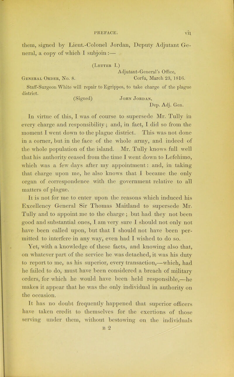 VH them, signed by Lieut.-Colonel Jordan, Deputy Adjutant Ge- neral, a copy of which I subjoin :— (Letter I.) Adjutant-General’s Office, General Order, No. 8. Corfu, March 23, 1816. Staff-Surgeon White will repair to Egrippos, to take charge of the plague district. (Signed) John Jordan, Dep. Adj. Gen. In virtue of this, I was of course to supersede Mr. Tully in every charge and responsibility; and, in fact, I did so from the moment I went down to the plague district. This was not done in a corner, but in the face of the whole army, and indeed of the whole population of the island. Mr. Tully knows full well that his authority ceased from the time I went down to Lefcliimo, which was a few days after my appointment: and, in taking that charge upon me, he also knows that I became the only organ of correspondence with the government relative to all matters of plague. It is not for me to enter upon the reasons which induced his Excellency General Sir Thomas Maitland to supersede Mr. Tully and to appoint me to the charge ; but had they not been good and substantial ones, I am very sure I should not only not have been called upon, but that I should not have been per- mitted to interfere in any way, even had I wished to do so. Yet, with a knowledge of these facts, and knowing also that, on whatever part of the service he was detached, it was his duty to report to me, as his superior, every transaction,—which, had he failed to do, must have been considered a breach of military orders, for which he would have been held responsible,—he makes it appear that he was the only individual in authority on the occasion. It has no doubt frequently happened that superior officers have taken credit to themselves for the exertions of those serving under them, without bestowing on the individuals