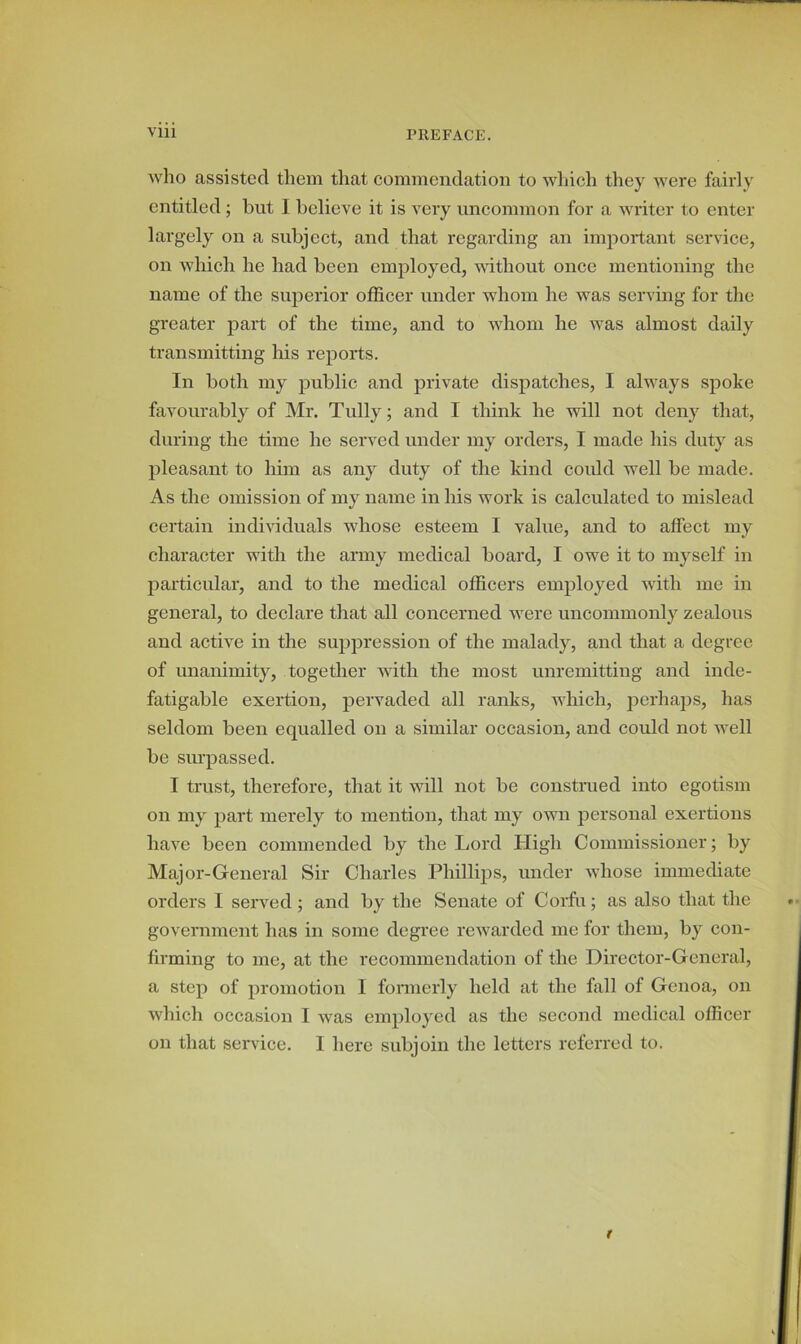 who assisted them that commendation to which they were fairly entitled; but I believe it is very uncommon for a writer to enter largely on a subject, and that regarding an important service, on which he had been employed, without once mentioning the name of the superior officer under whom he was serving for the greater part of the time, and to whom he was almost daily transmitting his reports. In both my public and private dispatches, I always spoke favourably of Mr. Tully; and I think he will not deny that, during the time he served under my orders, I made his duty as pleasant to him as any duty of the kind could well be made. As the omission of my name in his work is calculated to mislead certain individuals whose esteem I value, and to affect my character with the army medical board, I owe it to myself in particular, and to the medical officers employed with me in general, to declare that all concerned were uncommonly zealous and active in the suppression of the malady, and that a degree of unanimity, together with the most unremitting and inde- fatigable exertion, pervaded all ranks, which, perhaps, has seldom been equalled on a similar occasion, and could not well be surpassed. I trust, therefore, that it will not be construed into egotism on my part merely to mention, that my own personal exertions have been commended by the Lord High Commissioner; by Major-General Sir Charles Phillips, under whose immediate orders I served ; and by the Senate of Corfu; as also that the government has in some degree rewarded me for them, by con- firming to me, at the recommendation of the Director-General, a step of promotion I formerly held at the fall of Genoa, on which occasion I was employed as the second medical officer on that service. I here subjoin the letters referred to.