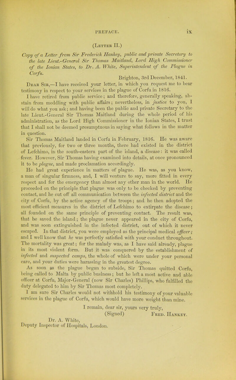 (Letter II.) Copy of a Letter from, Sir Frederick Hankey, public and private Secretary to the late Lieut.-General Sir Thomas Maitland, Lord High Commissioner of the Ionian States, to Dr. A. White, Superintendent of the Plague in Corfu. Brighton, 3rd December, 1841. Dear Sir,—I have received your letter, in which you request me to hear testimony in respect to your services in the plague of Corfu in 1816. I have retired from public service; and therefore, generally speaking, ab- stain from meddling with public affairs; nevertheless, in justice to you, I will do what you ask; and having been the public and private Secretary to the late Lieut.-General Sir Thomas Maitland during the whole period of his administration, as the Lord High Commissioner in the Ionian States, I trust that I shall not he deemed presumptuous in saying what follows in the matter in question. Sir Thomas Maitland landed in Corfu in February, 1816. He was aware that previously, for two or three months, there had existed in the district of Lefchimo, in the south-eastern part of the island, a disease: it was called fever. However, Sir Thomas having examined into details, at once pronounced it to he plague, and made proclamation accordingly. He had great experience in matters of plague. He was, as you know, a man of singular firmness, and, I will venture to say, more fitted in every respect and for the emergency than almost any other man in the world. He proceeded on the principle that plague was only to he checked hy preventing contact, and he cut off all communication between the infected district and the city of Corfu, by the active agency of the troops; and he then adopted the most efficient measures in the district of Lefchimo to extirpate the disease; all founded on the same principle of preventing contact. The result was, that he saved the island; the plague never appeared in the city of Corfu, and was soon extinguished in the infected district, out of which it never escaped. In that district, you were employed as the principal medical officer; and I well know that he was perfectly satisfied with your conduct throughout. The mortality was great; for the malady was, as I have said already, plague in its most violent form. But it was conquered by the establishment of infected and suspected camps, the whole of which were under your personal care, and your duties were harassing in the greatest degree. As soon as the plague began to subside, Sir Thomas quitted Corfu, being called to Malta by public business; but he left a most active and able officer at Corfu, Major-General (now Sir Charles) Phillips, who fulfilled the duty delegated to him hy Sir Thomas most completely. I am sure Sir Charles would not withhold his testimony of your valuable services in the plague of Corfu, which would have more weight than mine. I remain, dear sir, yours very truly, (Signed) Fred. Hankey. Dr. A. White, Deputy Inspector of Hospitals, London.