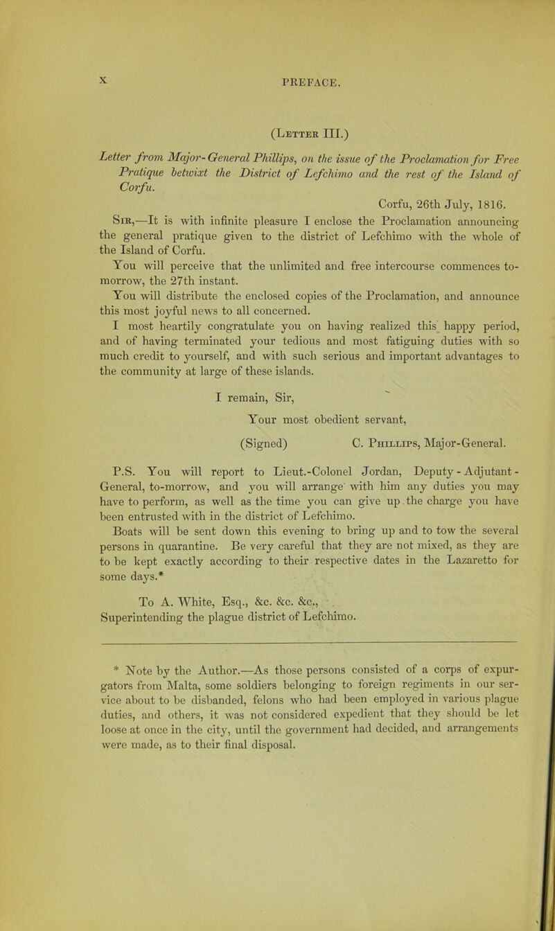 (Letter III.) Letter from Major-General Phillips, on the issue of the Proclamation for Free Pratique betwixt the District of Lefchimo and the rest of the Island of Corfu. Corfu, 26th July, 1816. Sir,—It is with infinite pleasure I enclose the Proclamation announcing the general pratique given to the district of Lefchimo with the whole of the Island of Corfu. You will perceive that the unlimited and free intercourse commences to- morrow, the 27th instant. You will distribute the enclosed copies of the Proclamation, and announce this most joyful news to all concerned. I most heartily congratulate you on having realized this happy period, and of having terminated your tedious and most fatiguing duties with so much credit to yourself, and with such serious and important advantages to the community at large of these islands. I remain, Sir, Your most obedient servant, (Signed) C. Phillips, Major-General. P.S. You will report to Lieut.-Colonel Jordan, Deputy - Adjutant - General, to-morrow', and you will arrange' with him any duties you may have to perform, as well as the time you can give up the charge you have been entrusted with in the district of Lefchimo. Boats will be sent down this evening to bring up and to tow the several persons in quarantine. Be very careful that they are not mixed, as they are to be kept exactly according to their respective dates in the Lazaretto for some days.* To A. White, Esq., &c. &c. &c., Superintending the plague district of Lefchimo. * Note by the Author.—As those persons consisted of a corps of expur- gators from Malta, some soldiers belonging to foreign regiments in our ser- vice about to be disbanded, felons who had been employed in various plague duties, and others, it ivas not considered expedient that they should be let loose at once in the city, until the government had decided, and arrangements were made, as to their final disposal.