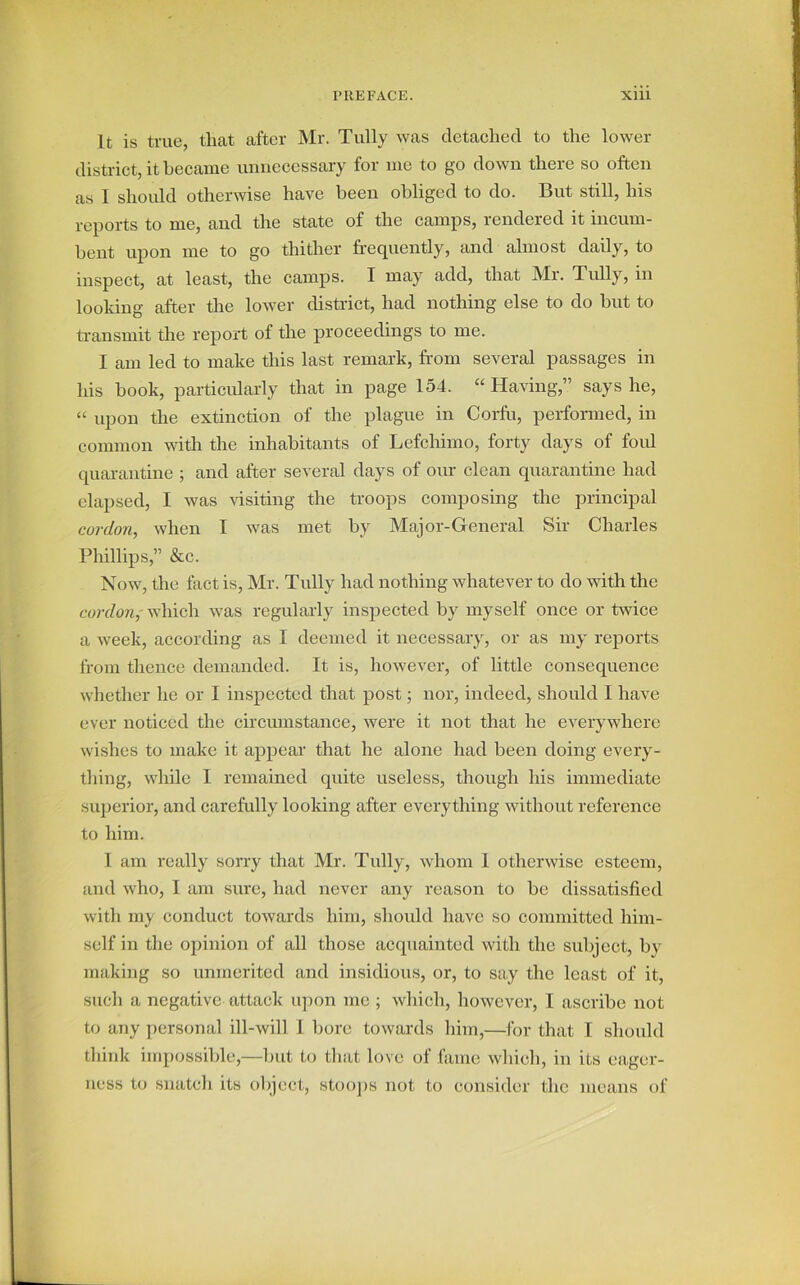 It is true, that after Mr. Tully was detached to the lower district, it became unnecessary for me to go down there so often as I should otherwise have been obliged to do. But still, his reports to me, and the state of the camps, rendered it incum- bent upon me to go thither frequently, and almost daily, to inspect, at least, the camps. I may add, that Mr. Tully, in looking after the lower district, had nothing else to do but to transmit the report of the proceedings to me. I am led to make this last remark, from several passages in his book, particularly that in page 154. “Having,” says he, “ upon the extinction of the plague in Corfu, performed, in common with the inhabitants of Lefchimo, forty days of foul quarantine ; and after several days of our clean quarantine had elapsed, I was visiting the troops composing the principal cordon, when I was met by Major-General Sir Charles Phillips,” &c. Now, the fact is, Mr. Tully had nothing whatever to do with the cordon, which was regularly inspected by myself once or twice a week, according as I deemed it necessary, or as my reports from thence demanded. It is, however, of little consequence whether he or I inspected that post; nor, indeed, should I have ever noticed the circumstance, were it not that he everywhere wishes to make it appear that he alone had been doing every- thing, while I remained quite useless, though his immediate superior, and carefully looking after everything without reference to him. I am really sorry that Mr. Tully, whom I otherwise esteem, and who, I am sure, had never any reason to be dissatisfied with my conduct towards him, should have so committed him- self in the opinion of all those acquainted with the subject, by making so unmerited and insidious, or, to say the least of it, such a negative attack upon me ; which, however, I ascribe not to any personal ill-will I bore towards him,—for that I should think impossible,—but to that love of fame which, in its eager- ness to snatch its object, stoops not to consider the means of