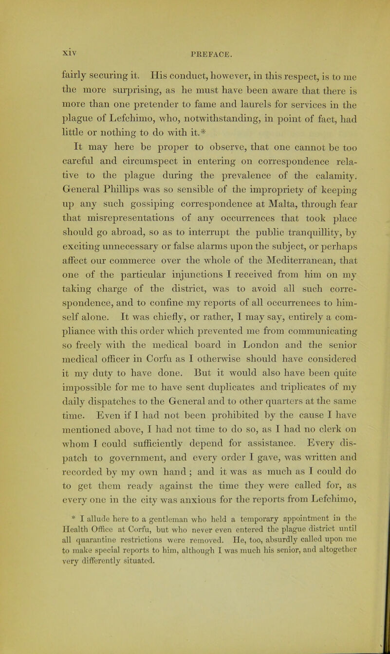 fairly securing it. His conduct, however, in this respect, is to me the more surprising, as he must have been aware that there is more than one pretender to fame and laurels for services in the plague of Lefchimo, who, notwithstanding, in point of fact, had little or nothing to do with it.* It may here be proper to observe, that one cannot be too careful and circumspect in entering on correspondence rela- tive to the plague dining the prevalence of the calamity. General Phillips was so sensible of the impropriety of keeping up any such gossiping correspondence at Malta, through fear that misrepresentations of any occurrences that took place should go abroad, so as to interrupt the public tranquillity, by exciting unnecessary or false alarms upon the subject, or perhaps affect our commerce over the whole of the Mediterranean, that one of the particular injunctions I received from him on my taking charge of the district, was to avoid all such corre- spondence, and to confine my reports of all occurrences to him- self alone. It was chiefly, or rather, I may say, entirely a com- pliance with this order which prevented me from communicating so freely with the medical hoard in London and the senior medical officer in Corfu as I otherwise should have considered it my duty to have done. But it would also have been quite impossible for me to have sent duplicates and triplicates of my daily dispatches to the General and to other quarters at the same time. Even if I had not been prohibited by the cause I have mentioned above, I had not time to do so, as I had no clerk on whom I could sufficiently depend for assistance. Every dis- patch to government, and every order I gave, was written and recorded by my own hand ; and it was as much as I could do to get them ready against the time they were called for, as every one in the city was anxious for the reports from Lefchimo, * I allude here to a gentleman who held a temporary appointment in the Health Office at Corfu, but who never even entered the plague district until all quarantine restrictions were removed. He, too, absurdly called upon me to make special reports to him, although I was much his senior, and altogether very differently situated.