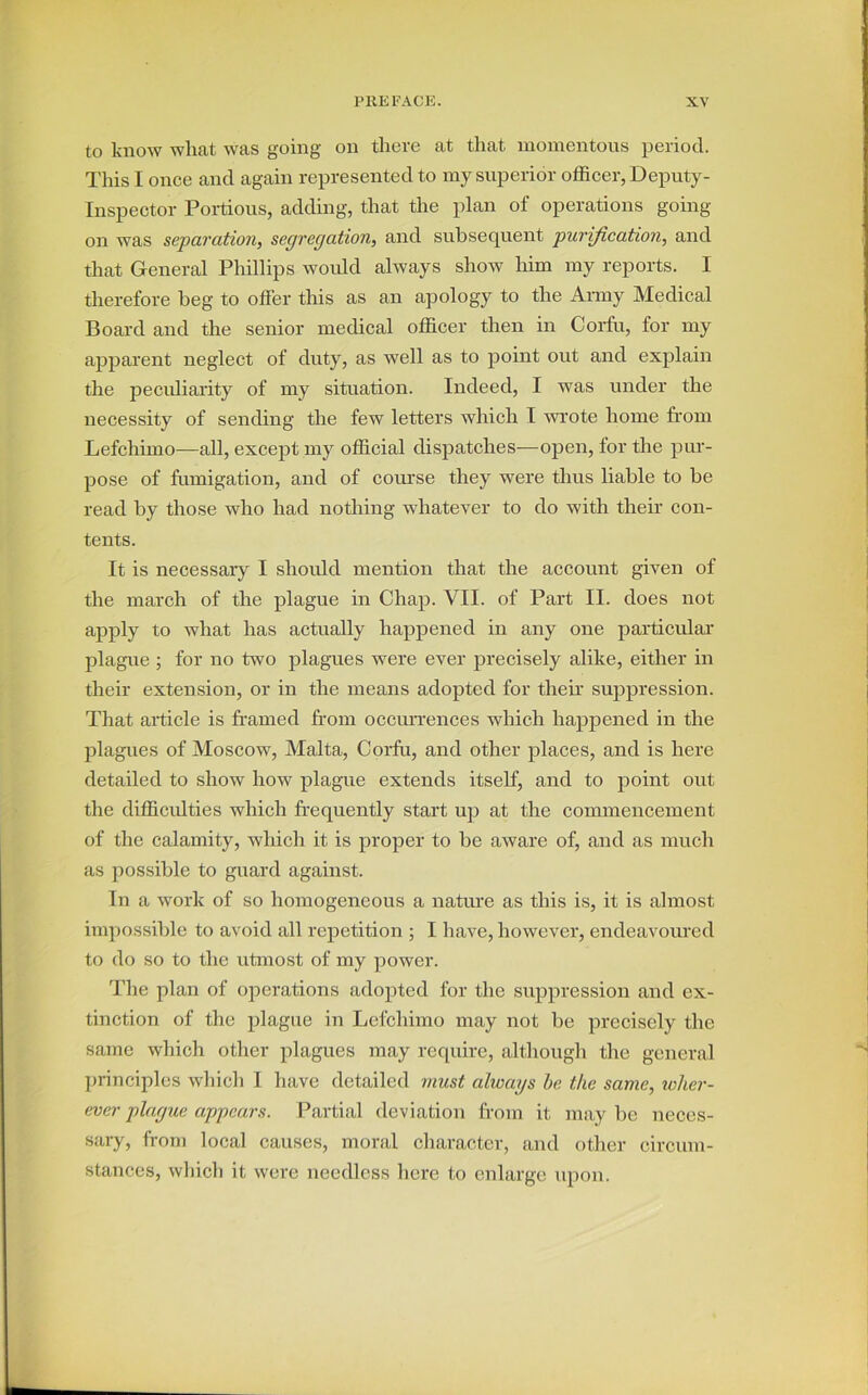 to know wliat was going on there at that momentous period. This I once and again represented to my superior officer, Deputy- Inspector Portious, adding, that the plan of operations going- on was separation, segregation, and subsequent purification, and that General Phillips would always show him my reports. I therefore beg to offer this as an apology to the Army Medical Board and the senior medical officer then in Corfu, for my apparent neglect of duty, as well as to point out and explain the peculiarity of my situation. Indeed, I was under the necessity of sending the few letters which I wrote home from Lefchimo—all, except my official dispatches—open, for the pur- pose of fumigation, and of course they were thus liable to be read by those who had nothing whatever to do with their con- tents. It is necessary I should mention that the account given of the march of the plague in Chap. VII. of Part II. does not apply to what has actually happened in any one particular plague ; for no two plagues were ever precisely alike, either in their extension, or in the means adopted for then- suppression. That article is framed from occurrences which happened in the plagues of Moscow, Malta, Corfu, and other places, and is here detailed to show how plague extends itself, and to point out the difficulties which frequently start up at the commencement of the calamity, which it is proper to be aware of, and as much as possible to guard against. In a work of so homogeneous a nature as this is, it is almost impossible to avoid all repetition ; I have, however, endeavoured to do so to the utmost of my power. The plan of operations adopted for the suppression and ex- tinction of the plague in Lefchimo may not be precisely the same which other plagues may require, although the general principles which I have detailed must always be the same, wher- ever plague appears. Partial deviation from it may be neces- sary, from local causes, moral character, and other circum- stances, which it were needless here to enlarge upon.