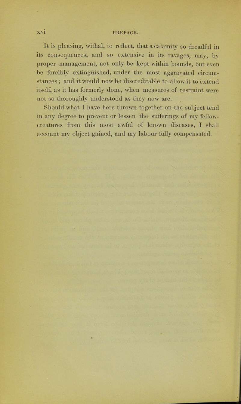 It is pleasing, withal, to reflect, that a calamity so dreadful in its consequences, and so extensive in its ravages, may, by proper management, not only be kept within bounds, but even be forcibly extinguished, under the most aggravated circum- stances ; and it would now be discreditable to allow it to extend itself, as it has formerly done, when measures of restraint were not so thoroughly understood as they now are. Should what I have here thrown together on the subject tend in any degree to prevent or lessen the sufferings of my fellow- creatures from this most awful of known diseases, I shall account my object gained, and my labour fully compensated.