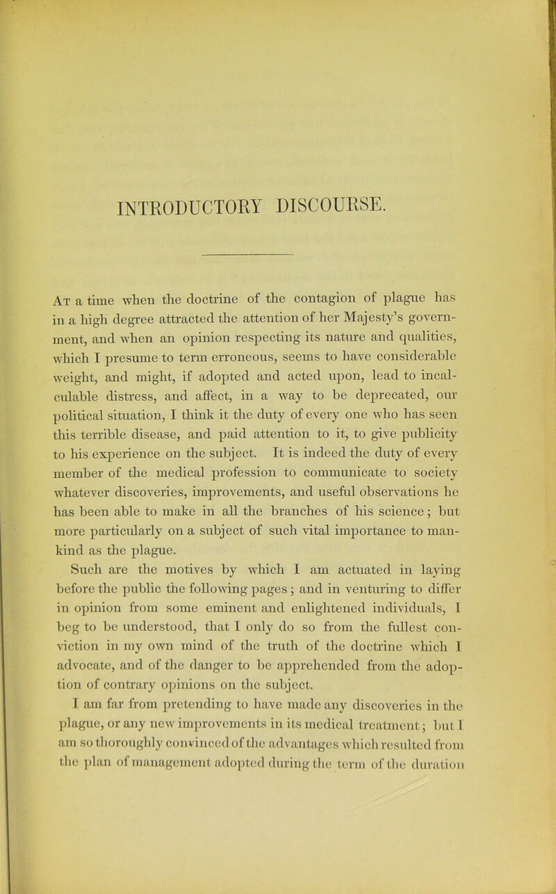 INTRODUCTORY DISCOURSE. At a time when the doctrine of the contagion of plague has in a high degree attracted the attention of her Majesty’s govern- ment, and when an opinion respecting its nature and qualities, which I presume to term erroneous, seems to have considerable weight, and might, if adopted and acted upon, lead to incal- culable distress, and affect, in a way to be deprecated, our political situation, I think it the duty of every one who has seen this terrible disease, and paid attention to it, to give publicity to his experience on the subject. It is indeed the duty of every member of the medical profession to communicate to society whatever discoveries, improvements, and useful observations he has been able to make in all the branches of his science; but more particularly on a subject of such vital importance to man- kind as the plague. Such are the motives by which I am actuated in laying before the public the following pages ; and in venturing to differ in opinion from some eminent and enlightened individuals, I beg to be understood, that I only do so from the fullest con- viction in my own mind of the truth of the doctrine which I advocate, and of the danger to be apprehended from the adop- tion of contrary opinions on the subject. I am far from pretending to have made any discoveries in the plague, or any new improvements in its medical treatment; but I am so thoroughly convinced of the advantages which resulted from the plan of management adopted during the term of the duration