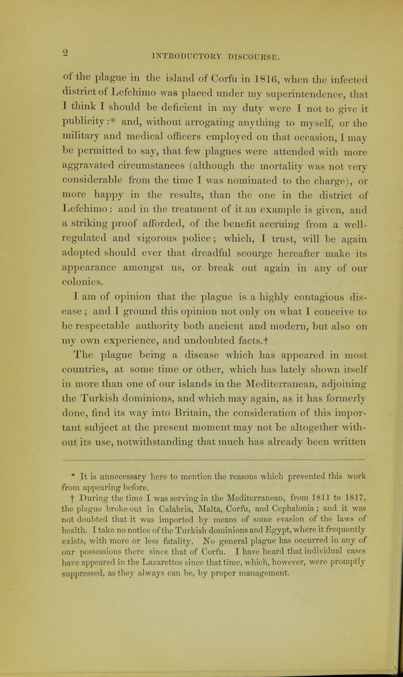 o INTRODUCTORY DISCOURSE. of the plague in the island of Corfu in 1816, when the infected district of Lefchimo was placed under my superintendence, that I think I should he deficient in my duty were I not to give it publicity :* and, without arrogating anything to myself, or the military and medical officers employed on that occasion, I may be permitted to say, that few plagues were attended Math more aggravated circumstances (although the mortality was not very considerable from the time I was nominated to the charge), or more happy in the results, than the one in the district of Lefchimo: and in the treatment of it an example is given, and a striking proof afforded, of the benefit accruing from a well- regulated and vigorous police; which, I trust, will be again adopted should ever that dreadful scourge hereafter make its appearance amongst us, or break out again in any of our colonies. I am of opinion that the plague is a highly contagious dis- ease ; and I ground this opinion not only on what I conceive to be respectable authority both ancient and modern, but also on my own experience, and undoubted facts.f The plague being a disease which has appeared in most countries, at some time or other, which has lately shown itself in more than one of our islands in the Mediterranean, adjoining the Turkish dominions, and which may again, as it has formerly done, find its way into Britain, the consideration of this impor- tant subject at the present moment may not be altogether with- out its use, notwithstanding that much has already been written * It is unnecessary here to mention the reasons which prevented this work from appearing before. j During the time I was serving in the Mediterranean, from 1811 to 1817, the plague broke out in Calabria, Malta, Corfu, and Cephalonia; and it was not doubted that it was imported by means of some evasion of the laws of health. I take no notice of the Turkish dominions and Egypt, where it frequently exists, with more or less fatality. No general plague has occurred in any of our possessions there since that of Corfu. I have heard that individual cases have appeared in the Lazarettos since that time, which, however, were promptly suppressed, as they always can be, by proper management.