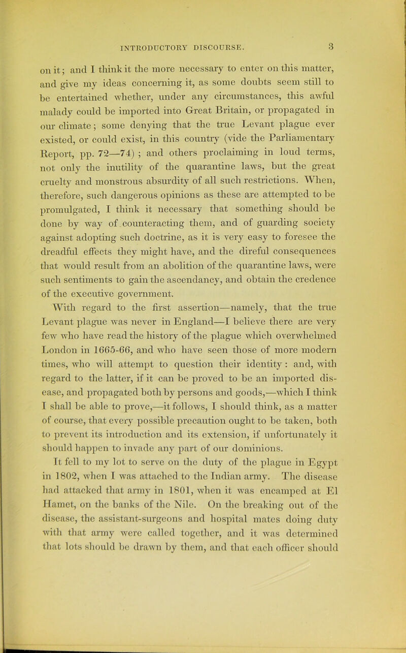 on it; and I think it the move necessary to enter on this matter, and give my ideas concerning it, as some doubts seem still to be entertained whether, under any circumstances, this awful malady could be imported into Great Britain, or propagated in our climate; some denying that the true Levant plague ever existed, or could exist, in this country (vide the Parliamentary Report, pp. 72—74) ; and others proclaiming in loud terms, not only the inutility of the quarantine laws, but the great cruelty and monstrous absurdity of all such restrictions. When, therefore, such dangerous opinions as these are attempted to be promulgated, I think it necessary that something should be done by way of counteracting them, and of guarding society against adopting such doctrine, as it is very easy to foresee the dreadful effects they might have, and the direful consequences that would result from an abolition of the quarantine laws, were such sentiments to gain the ascendancy, and obtain the credence of the executive government. With regal'd to the first assertion—namely, that the true Levant plague was never in England—I believe there are very few who have read the history of the plague which overwhelmed London in 1665-66, and who have seen those of more modern times, who will attempt to question their identity : and, with regard to the latter, if it can be proved to be an imported dis- ease, and propagated both by persons and goods,—which I think I shall be able to prove,—it follows, I should think, as a matter of course, that every possible precaution ought to be taken, both to prevent its introduction and its extension, if unfortunately it should happen to invade any part of our dominions. Tt fell to my lot to serve on the duty of the plague in Egypt in 1802, when I was attached to the Indian army. The disease had attacked that army in 1801, when it was encamped at El Ilamet, on the banks of the Nile. On the breaking out of the disease, the assistant-surgeons and hospital mates doing duty with that army were called together, and it was determined that lots should be drawn by them, and that each officer should
