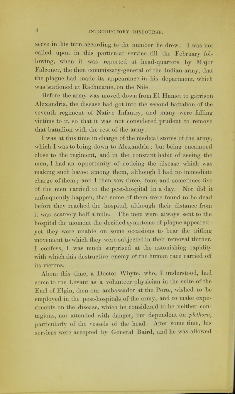 serve in his turn according to the number he drew. I was not called upon in this particular service till the February fol- lowing, when it was reported at head-quarters by Major Falconer, the then commissary-general of the Indian army, that the plague had made its appearance in his department, which was stationed at Rachmanie, on the Nile. Before the army was moved down from El Hamet to garrison Alexandria, the disease had got into the second battalion of the seventh regiment of Native Infantry, and many were falling victims to it, so that it was not considered prudent to remove that battalion with the rest of the army. I was at this time in charge of the medical stores of the army, which I was to bring down to Alexandria; but being encamped close to the regiment, and in the constant habit of seeing the men, I had an opportunity of noticing the disease which was making such havoc among them, although I had no immediate charge of them; and I then saw three, four, and sometimes five of the men carried to the pest-hospital in a day. Nor did it unfrequently happen, that some of them were found to be dead before they reached the hospital, although their distance from it was scarcely half a mile. The men were always sent to the hospital the moment the decided symptoms of plague appeared : yet they were unable on some occasions to bear the trifling movement to which they were subjected in their removal thither. I confess, I was much surprised at the astonishing rapidity with which this destructive enemy of the human race carried off its victims. About this time, a Doctor Whyte, who, 1 understood, had come to the Levant as a volunteer physician in the suite of the Earl of Elgin, then our ambassador at the Porte, wished to be employed in the pest-hospitals of the army, and to make expe- riments on the disease, which he considered to be neither con- tagious, nor attended with danger, but dependent on plethora, particularly of the vessels of the head. After some time, his services were accepted by General Baird, and he was allowed