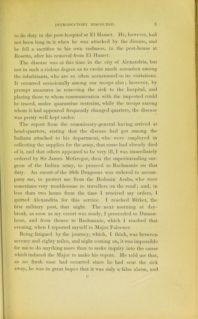 to do duty in the pest-hospital at El Hamet. He, however, had not been long in it when he was attacked by the disease, and he fell a sacrifice to his own rashness, in the pest-house at Rosetta, after his removal from El Hamet. The disease was at this time in the city of Alexandria, but not in such a violent degree as to excite much sensation among the inhabitants, who are so often accustomed to its visitations. It occurred occasionally among our troops also; however, by prompt measures in removing the sick to the hospital, and placing those to whom communication with the impested could be traced, under quarantine restraint, while the troops among whom it had appeared frequently changed quarters, the disease was pretty well kept under. The report from the commissary-general having arrived at head-quarters, stating that the disease had got among the Indians attached to his department, who were employed in collecting the supplies for the army, that some had already died of it, and that others appeared to be very ill, I was immediately ordered by Sir James McGregor, then the superintending sur- geon of the Indian army, to proceed to Rachmanie on that duty. An escort of the 26th Dragoons was ordered to accom- pany me, to protect me from the Bedouin Arabs, who were sometimes very troublesome to travellers on the road; and, in less than two hours from the time I received my orders, I quitted Alexandria for this service. I reached Birket, the first military post, that night. The next morning at day- break, as soon as my escort was ready, I proceeded to Daman- hour, and from thence to Rachmanie, which I reached that evening, when I reported myself to Major Falconer. Being fatigued by the journey, which, I think, was between seventy and eighty miles, and night coming on, it was impossible for me to do anything more than to make inquiry into the cause which induced the Major to make his report. He told me that, as no fresh case had occurred since he had sent the sick away, lie was in great hopes that it was only a false alarm, and c
